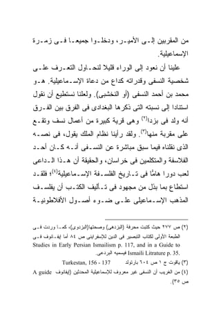 ‫ﻤﻥ ﺍﻟﻤﻘﺭﺒﻴﻥ ﺇﻟـﻰ ﺍﻷﻤﻴـﺭ، ﻭﺩﺨﻠـﻭﺍ ﺠﻤﻴ ‪‬ـﺎ ﻓـﻰ ﺯﻤـﺭﺓ‬
            ‫ﻌ‬
                                                           ‫ﺍﻹﺴﻤﺎﻋﻴﻠﻴﺔ.‬
‫ﻋﻠﻴﻨﺎ ﺃﻥ ﻨﻌﻭﺩ ﺇﻟﻰ ﺍﻟﻭﺭﺍﺀ ﻗﻠﻴﻼ ﻟﻨﺤـﺎﻭل ﺍﻟﺘﻌـﺭﻑ ﻋﻠـﻰ‬
                     ‫ﹰ‬
‫ﺸﺨﺼﻴﺔ ﺍﻟﻨﺴﻔﻰ ﻭﻗﺩﺭﺍﺘﻪ ﻜﺩﺍﻉ ﻤﻥ ﺩﻋﺎﺓ ﺍﻹﺴـﻤﺎﻋﻴﻠﻴﺔ. ﻫـﻭ‬
‫ﻤﺤﻤﺩ ﺒﻥ ﺃﺤﻤﺩ ﺍﻟﻨﺴﻔﻰ )ﺃﻭ ﺍﻟﻨﺨﺸﺒﻰ(. ﻭﻟﻌﻠﻨﺎ ﻨﺴﺘﻁﻴﻊ ﺃﻥ ﻨﻘﻭل‬
‫ﺍﺴﺘﻨﺎ ‪‬ﺍ ﺇﻟﻰ ﻨﺴﺒﺘﻪ ﺍﻟﺘﻰ ﺫﻜﺭﻫﺎ ﺍﻟﺒﻐﺩﺍﺩﻯ ﻓﻰ ﺍﻟﻔﺭﻕ ﺒﻴﻥ ﺍﻟﻔـﺭﻕ‬
                                                   ‫ﺩ‬
                                                 ‫) ٢(‬
‫ﻭﻫﻰ ﻗﺭﻴﺔ ﻜﺒﻴﺭﺓ ﻤﻥ ﺃﻋﻤﺎل ﻨﺴﻑ ﻭﺘﻘـﻊ‬                       ‫ﺃﻨﻪ ﻭﻟﺩ ﻓﻰ ﺒﺯﺩﺍ‬
‫ﻋﻠﻰ ﻤﻘﺭﺒﺔ ﻤﻨﻬﺎ)٣(. ﻭﻟﻘﺩ ﺭﺃﻴﻨﺎ ﻨﻅﺎﻡ ﺍﻟﻤﻠﻙ ﻴﻘﻭل، ﻓﻰ ﻨﺼـﻪ‬
‫ﺍﻟﺫﻯ ﻨﻘﻠﻨﺎﻩ ﻓﻴﻤﺎ ﺴﺒﻕ ﻤﺒﺎﺸﺭﺓ ﻋﻥ ﺍﻟﻨﺴـﻔﻰ ﺃﻨـﻪ ﻜـﺎﻥ ﺃﺤـﺩ‬
‫ﺍﻟﻔﻼﺴﻔﺔ ﻭﺍﻟﻤﺘﻜﻠﻤﻴﻥ ﻓﻰ ﺨﺭﺍﺴﺎﻥ، ﻭﺍﻟﺤﻘﻴﻘﺔ ﺃﻥ ﻫـﺫﺍ ﺍﻟـﺩﺍﻋﻰ‬
‫ﻟﻌﺏ ﺩﻭ ‪‬ﺍ ﻫﺎ ‪‬ﺎ ﻓﻰ ﺘـﺎﺭﻴﺦ ﺍﻟﻔﻠﺴـﻔﺔ ﺍﻹﺴـﻤﺎﻋﻴﻠﻴﺔ)٤(؛ ﻓﻠﻘـﺩ‬
                                          ‫ﺭ ﻤ‬
‫ﺍﺴﺘﻁﺎﻉ ﺒﻤﺎ ﺒﺫل ﻤﻥ ﻤﺠﻬﻭﺩ ﻓﻰ ﺘـﺄﻟﻴﻑ ﺍﻟﻜﺘـﺏ ﺃﻥ ﻴﻔﻠﺴـﻑ‬
‫ﺍﻟﻤﺫﻫﺏ ﺍﻹﺴـﻤﺎﻋﻴﻠﻰ ﻋﻠـﻰ ﻀـﻭﺀ ﺃﺼـﻭل ﺍﻷﻓﻼﻁﻭﻨﻴـﺔ‬


‫)٢( ﺹ ٧٧٢ ﺤﻴﺙ ﻜﺘﺒﺕ ﻤﺤﺭﻓﺔ )ﺍﻟﺒﺯﺩﻫﻰ( ﻭﺼﺤﺘﻬﺎ)ﺍﻟﺒﺯﺩﻭﻯ(، ﻜﻤـﺎ ﻭﺭﺩﺕ ﻓـﻰ‬
‫ﺍﻟﻁﺒﻌﺔ ﺍﻷﻭﻟﻰ ﻟﻜﺘﺎﺏ ﺍﻟﺘﺒﺼﻴﺭ ﻓﻰ ﺍﻟﺩﻴﻥ ﻟﻺﺴﻔﺭﺍﻴﻨﻰ ﺹ ٤٨ ﺃﻤﺎ ﺇﻴﻔـﺎﻨﻭﻑ ﻓـﻰ‬
‫‪Studies in Early Persian Ismailism p. 117, and in a Guide to‬‬
                          ‫.53 .‪ Ismaili Litrature p‬ﻓﻴﺴﻤﻴﻪ ﺍﻟﺒﺭﺩﻋﻰ.‬
             ‫731 - 651 ,‪Turkestan‬‬         ‫)٣( ﻴﺎﻗﻭﺕ ﺝ ١ ﺹ ٤٠٦ ﺒﺎﺭﺘﻭﻟﺩ‬
‫)٤( ﻤﻥ ﺍﻟﻐﺭﻴﺏ ﺃﻥ ﺍﻟﻨﺴﻔﻰ ﻏﻴﺭ ﻤﻌﺭﻭﻑ ﻟﻺﺴﻤﺎﻋﻴﻠﻴﺔ ﺍﻟﻤﺤﺩﺜﻴﻥ )ﺇﻴﻔﺎﻨﻭﻑ ‪A guide‬‬
                                                                ‫ﺹ ٥٣(.‬
 