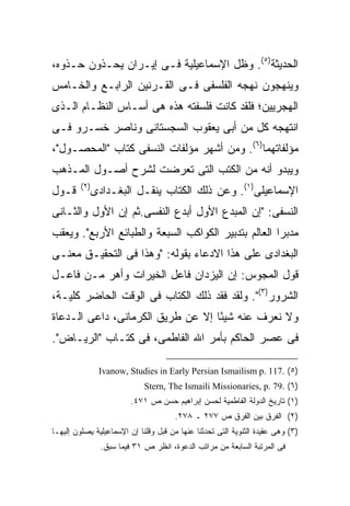 ‫ﺍﻟﺤﺩﻴﺜﺔ)٥(. ﻭﻅل ﺍﻹﺴﻤﺎﻋﻴﻠﻴﺔ ﻓـﻰ ﺇﻴـﺭﺍﻥ ﻴﺤـﺫﻭﻥ ﺤـﺫﻭﻩ،‬
‫ﻭﻴﻨﻬﺠﻭﻥ ﻨﻬﺠﻪ ﺍﻟﻔﻠﺴﻔﻰ ﻓـﻰ ﺍﻟﻘـﺭﻨﻴﻥ ﺍﻟﺭﺍﺒـﻊ ﻭﺍﻟﺨـﺎﻤﺱ‬
‫ﺍﻟﻬﺠﺭﻴﻴﻥ؛ ﻓﻠﻘﺩ ﻜﺎﻨﺕ ﻓﻠﺴﻔﺘﻪ ﻫﺫﻩ ﻫﻰ ﺃﺴـﺎﺱ ﺍﻟﻨﻅـﺎﻡ ﺍﻟـﺫﻯ‬
‫ﺍﻨﺘﻬﺠﻪ ﻜل ﻤﻥ ﺃﺒﻰ ﻴﻌﻘﻭﺏ ﺍﻟﺴﺠﺴﺘﺎﻨﻰ ﻭﻨﺎﺼﺭ ﺨﺴـﺭﻭ ﻓـﻰ‬
‫ﻤﺅﻟﻔﺎﺘﻬﻤﺎ)٦(. ﻭﻤﻥ ﺃﺸﻬﺭ ﻤﺅﻟﻔﺎﺕ ﺍﻟﻨﺴﻔﻰ ﻜﺘﺎﺏ "ﺍﻟﻤﺤﺼـﻭل"،‬
‫ﻭﻴﺒﺩﻭ ﺃﻨﻪ ﻤﻥ ﺍﻟﻜﺘﺏ ﺍﻟﺘﻰ ﺘﻌﺭﻀﺕ ﻟﺸﺭﺡ ﺃﺼـﻭل ﺍﻟﻤـﺫﻫﺏ‬
         ‫) ٢(‬
‫ﻗـﻭل‬            ‫ﺍﻹﺴﻤﺎﻋﻴﻠﻰ)١(. ﻭﻋﻥ ﺫﻟﻙ ﺍﻟﻜﺘﺎﺏ ﻴﻨﻘـل ﺍﻟﺒﻐـﺩﺍﺩﻯ‬
‫ﺍﻟﻨﺴﻔﻰ: "ﺇﻥ ﺍﻟﻤﺒﺩﻉ ﺍﻷﻭل ﺃﺒﺩﻉ ﺍﻟﻨﻔﺴﻰ.ﺜﻡ ﺇﻥ ﺍﻷﻭل ﻭﺍﻟﺜـﺎﻨﻰ‬
‫ﻤﺩﺒﺭﺍ ﺍﻟﻌﺎﻟﻡ ﺒﺘﺩﺒﻴﺭ ﺍﻟﻜﻭﺍﻜﺏ ﺍﻟﺴﺒﻌﺔ ﻭﺍﻟﻁﺒﺎﺌﻊ ﺍﻷﺭﺒﻊ". ﻭﻴﻌﻘﺏ‬
‫ﺍﻟﺒﻐﺩﺍﺩﻯ ﻋﻠﻰ ﻫﺫﺍ ﺍﻻﺩﻋﺎﺀ ﺒﻘﻭﻟﻪ: "ﻭﻫﺫﺍ ﻓﻰ ﺍﻟﺘﺤﻘﻴـﻕ ﻤﻌﻨـﻰ‬
‫ﻗﻭل ﺍﻟﻤﺠﻭﺱ: ﺇﻥ ﺍﻟﻴﺯﺩﺍﻥ ﻓﺎﻋل ﺍﻟﺨﻴﺭﺍﺕ ﻭﺃﻫﺭ ﻤـﻥ ﻓﺎﻋـل‬
‫ﺍﻟﺸﺭﻭﺭ)٣(". ﻭﻟﻘﺩ ﻓﻘﺩ ﺫﻟﻙ ﺍﻟﻜﺘﺎﺏ ﻓﻰ ﺍﻟﻭﻗﺕ ﺍﻟﺤﺎﻀﺭ ﻜﻠﻴـﺔ،‬
‫ﻭﻻ ﻨﻌﺭﻑ ﻋﻨﻪ ﺸﻴ ًﺎ ﺇﻻ ﻋﻥ ﻁﺭﻴﻕ ﺍﻟﻜﺭﻤﺎﻨﻰ، ﺩﺍﻋﻰ ﺍﻟـﺩﻋﺎﺓ‬
                                   ‫ﺌ‬
‫ﻓﻰ ﻋﺼﺭ ﺍﻟﺤﺎﻜﻡ ﺒﺄﻤﺭ ﺍﷲ ﺍﻟﻔﺎﻁﻤﻰ، ﻓﻰ ﻜﺘـﺎﺏ "ﺍﻟﺭﻴـﺎﺽ".‬

                 ‫)٥( .711 .‪Ivanow, Studies in Early Persian Ismailism p‬‬
                               ‫)٦( .97 .‪Stern, The Ismaili Missionaries, p‬‬
                           ‫)١( ﺘﺎﺭﻴﺦ ﺍﻟﺩﻭﻟﺔ ﺍﻟﻔﺎﻁﻤﻴﺔ ﻟﺤﺴﻥ ﺇﺒﺭﺍﻫﻴﻡ ﺤﺴﻥ ﺹ ١٧٤.‬
                                        ‫)٢( ﺍﻟﻔﺭﻕ ﺒﻴﻥ ﺍﻟﻔﺭﻕ ﺹ ٧٧٢ ـ ٨٧٢.‬
‫)٣( ﻭﻫﻰ ﻋﻘﻴﺩﺓ ﺍﻟﺜﻨﻭﻴﺔ ﺍﻟﺘﻰ ﺘﺤﺩﺜﻨﺎ ﻋﻨﻬﺎ ﻤﻥ ﻗﺒل ﻭﻗﻠﻨﺎ ﺇﻥ ﺍﻹﺴﻤﺎﻋﻴﻠﻴﺔ ﻴﺼﻠﻭﻥ ﺇﻟﻴﻬـﺎ‬
                  ‫ﻓﻰ ﺍﻟﻤﺭﺘﺒﺔ ﺍﻟﺴﺎﺒﻌﺔ ﻤﻥ ﻤﺭﺍﺘﺏ ﺍﻟﺩﻋﻭﺓ، ﺍﻨﻅﺭ ﺹ ١٣ ﻓﻴﻤﺎ ﺴﺒﻕ.‬
 