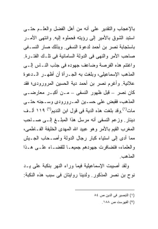 ‫ﺒﺎﻹﻋﺠﺎﺏ ﻭﺍﻟﺘﻘﺩﻴﺭ ﻋﻠﻰ ﺃﻨﻪ ﻤﻥ ﺃﻫل ﺍﻟﻔﻀل ﻭﺍﻟﻌﻠـﻡ ﺤﺘـﻰ‬
‫ﺍﺴﺘﺒﺩ ﺍﻟﺸﻭﻕ ﺒﺎﻷﻤﻴﺭ ﺇﻟﻰ ﺭﺅﻴﺘﻪ ﻓﺤﻤﻠﻭﻩ ﺇﻟﻴﻪ. ﻭﺍﻨﺘﻬﻰ ﺍﻷﻤـﺭ‬
‫ﺒﺎﺴﺘﺠﺎﺒﺔ ﻨﺼﺭ ﺒﻥ ﺃﺤﻤﺩ ﻟﺩﻋﻭﺓ ﺍﻟﻨﺴﻔﻰ. ﻭﺒﺫﻟﻙ ﺼﺎﺭ ﺍﻟﻨﺴـﻔﻰ‬
‫ﺼﺎﺤﺏ ﺍﻷﻤﺭ ﻭﺍﻟﻨﻬﻰ ﻓﻰ ﺍﻟﺩﻭﻟﺔ ﺍﻟﺴﺎﻤﺎﻨﻴﺔ ﻓﻰ ﺘﻠـﻙ ﺍﻟﻔﺘـﺭﺓ.‬
‫ﻭﺍﻏﺘﻨﻡ ﻫﺫﻩ ﺍﻟﻔﺭﺼﺔ ﻭﻀﺎﻋﻑ ﺠﻬﻭﺩﻩ ﻓﻰ ﺠﺫﺏ ﺍﻟﻨـﺎﺱ ﺇﻟـﻰ‬
‫ﺍﻟﻤﺫﻫﺏ ﺍﻹﺴﻤﺎﻋﻴﻠﻰ، ﻭﺒﻠﻐﺕ ﺒﻪ ﺍﻟﺠـﺭﺃﺓ ﺃﻥ ﺃﻅﻬـﺭ ﺍﻟـﺩﻋﻭﺓ‬
‫ﻋﻼﻨﻴﺔ. ﻭﺃﻏﺭﻡ ﻨﺼﺭ ﺒﻥ ﺃﺤﻤﺩ ﺩﻴﺔ ﺍﻟﺤﺴﻴﻥ ﺍﻟﻤﺭﻭﺭﻭﺩﻯ؛ ﻓﻘﺩ‬
‫ﻜﺎﻥ ﻨﺼﺭ – ﻗﺒل ﻅﻬﻭﺭ ﺍﻟﻨﺴﻔﻰ – ﻤـﻥ ﺃﻜﺒـﺭ ﻤﻌﺎﺭﻀـﻰ‬
‫ﺍﻟﻤﺫﻫﺏ، ﻓﻘﺒﺽ ﻋﻠﻰ ﺤﺴـﻴﻥ ﺍﻟﻤـﺭﻭﺭﻭﺩﻯ ﻭﺴـﺠﻨﻪ ﺤﺘـﻰ‬
           ‫) ٢(‬
‫٩١١ ﺃﻟـﻑ‬          ‫ﻤﺎﺕ)١(.ﻭﻗﺩ ﺒﻠﻐﺕ ﻫﺫﻩ ﺍﻟﺩﻴﺔ ﻓﻰ ﻗﻭل ﺍﺒﻥ ﺍﻟﻨﺩﻴﻡ‬
‫ﺩﻴﻨﺎﺭ. ﻭﺯﻋﻡ ﺍﻟﻨﺴﻔﻰ ﺃﻨﻪ ﻤﺭﺴل ﻫﺫﺍ ﺍﻟﻤﺒﻠـﻎ ﺇﻟـﻰ ﺼـﺎﺤﺏ‬
‫ﺍﻟﻤﻐﺭﺏ ﺍﻟﻘﻴﻡ ﺒﺎﻷﻤﺭ ﻭﻫﻭ ﻋﺒﻴﺩ ﺍﷲ ﺍﻟﻤﻬﺩﻯ ﺍﻟﺨﻠﻴﻔﺔ ﺍﻟﻔـﺎﻁﻤﻰ،‬
‫ﻤﻤﺎ ﺃﺩﻯ ﺇﻟﻰ ﺍﺴﺘﻴﺎﺀ ﻜﺒﺎﺭ ﺭﺠﺎل ﺍﻟﺩﻭﻟﺔ ﻭﺃﺼـﺤﺎﺏ ﺍﻟﺠـﻴﺵ‬
‫ﻭﺍﻟﻌﻠﻤﺎﺀ، ﻓﺘﻀﺎﻓﺭﺕ ﺠﻬﻭﺩﻫﻡ ﺠﻤﻴ ‪‬ـﺎ ﻟﻠﻘﻀـﺎﺀ ﻋﻠـﻰ ﻫـﺫﺍ‬
                    ‫ﻌ‬
                                                       ‫ﺍﻟﻤﺫﻫﺏ.‬
‫ﻭﻟﻘﺩ ﺃﺼﻴﺒﺕ ﺍﻹﺴﻤﺎﻋﻴﻠﻴﺔ ﻓﻴﻤﺎ ﻭﺭﺍﺀ ﺍﻟﻨﻬﺭ ﺒﻨﻜﺒﺔ ﻋﻠﻰ ﻴـﺩ‬
‫ﻨﻭﺡ ﺒﻥ ﻨﺼﺭ ﺍﻟﻤﺫﻜﻭﺭ. ﻭﻟﺩﻴﻨﺎ ﺭﻭﺍﻴﺘﺎﻥ ﻓﻰ ﺴﺒﺏ ﻫﺫﻩ ﺍﻟﻨﻜﺒﺔ:‬


                                        ‫)١( ﺍﻟﺘﺒﺼﻴﺭ ﻓﻰ ﺍﻟﺩﻴﻥ ﺹ ٤٨‬
                                            ‫)٢( ﺍﻟﻔﻬﺭﺴﺕ ﺹ ٨٨١.‬
 