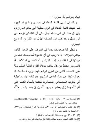 ‫ﻓﻴﻬﺎ، ﻭﻤﺯﻗﻬﻡ ﻜل ﻤﻤﺯﻕ)٤(.‬
‫ﻭﺒﺎﻟﻨﺴﻔﻰ ﺘﻨﺘﻬﻰ ﻗﺎﺌﻤﺔ ﺍﻟﺩﻋﺎﺓ ﻓﻰ ﺨﺭﺴﺎﻥ ﻭﻤﺎ ﻭﺭﺍﺀ ﺍﻟﻨﻬﺭ،‬
‫ﻜﻤﺎ ﺍﻨﺘﻬﺕ ﻗﺎﺌﻤﺔ ﺍﻟﺩﻋﺎﺓ ﻓﻰ ﺍﻟﺭﻯ ﺒﺨﻠﻴﻔﺔ ﺃﺒﻰ ﺤﺎﺘﻡ ﺍﻟـﺭﺍﺯﻯ،‬
‫ﻭﺇﻥ ﺩل ﻫﺫﺍ ﻋﻠﻰ ﺸﻰﺀ ﻓﺈﻨﻤﺎ ﻴﺩل ﻋﻠﻰ ﺃﻥ ﺍﻟﻘﺎﺌﻤﺘﻴﻥ ﺘﺭﺠﻌـﺎﻥ‬
‫ﺇﻟﻰ ﺃﺼل ﻭﺍﺤﺩ ﻜﺘﺏ ﻓﻰ ﺍﻟﻨﺼﻑ ﺍﻷﻭل ﻤﻥ ﺍﻟﻘـﺭﻥ ﺍﻟﺭﺍﺒـﻊ‬
                                                              ‫ﺍﻟﻬﺠﺭﻯ.‬
‫ﻭﺘﺘﺠﻠﻰ ﻟﻨﺎ ﺼﻌﻭﺒﺎﺕ ﺠﻤﺔ ﻓﻰ ﺍﻟﺘﻌﺭﻑ ﻋﻠﻰ ﺍﻟﺩﻋﺎﺓ ﺍﻟﺘﺎﻟﻴﻥ‬
‫ﻤﺒﺎﺸﺭﺓ ﻟﻬﺅﻻﺀ، ﺇﺫ ﻻ ﺭﻴﺏ ﻓﻰ ﺃﻥ ﺍﻟﺩﻋﻭﺓ ﺃﺼـﺒﺤﺕ ﺘﺒﺎﺸـﺭ‬
‫ﻤﻬﻤﺘﻬﺎ ﻓﻰ ﺍﻟﺨﻔﺎﺀ ﺒﻌﺩ ﺇﺼـﺎﺒﺘﻬﺎ ﺒﻬـﺫﻩ ﺍﻟﻤﺤـﻥ ﺍﻟﻤﺘﻼﺤﻘـﺔ،‬
‫ﻓﺎﻟﻐﻤﻭﺽ ﻴﺤﻴﻁ ﻤﻥ ﻜل ﺠﺎﻨﺏ ﺒﺩﻋﺎﺓ ﺍﻟﻔﺘﺭﺓ ﺍﻟﺘﺎﻟﻴﺔ ﺍﻟﻤﺸـﺘﻤﻠﺔ‬
‫ﻋﻠﻰ ﺍﻟﻨﺼﻑ ﺍﻟﺜﺎﻨﻰ ﻤﻥ ﺍﻟﻘﺭﻥ ﺍﻟﺭﺍﺒﻊ ﺍﻟﻬﺠـﺭﻯ، ﻓـﻼ ﻨﻜـﺎﺩ‬
‫ﻨﻌﺭﻑ ﺸﻴ ًﺎ ﻋﻥ ﺤﻴﺎﺓ ﺍﻟﺩﺍﻋﻰ ﺍﻟﻤﺸﻬﻭﺭ ﺒﻤﺅﻟﻔﺎﺘﻪ ﺍﻹﺴـﻤﺎﻋﻴﻠﻴﺔ‬
                                             ‫ﺌ‬
‫ﺃﺒﻰ ﻴﻌﻘﻭﺏ ﺍﻟﺴﺠﺴﺘﺎﻨﻰ. ﻓﻤﺼﺎﺩﺭﻨﺎ ﺘﺤﺩﺜﻨﺎ ﺒﺄﺴﻤﺎﺀ ﺍﻟﻜﺘﺏ ﺍﻟﺘﻰ‬
‫ﺃﻟﻔﻬﺎ)١(، ﻭﻤﺎ ﺯﺍل ﺒﻌﻀﻬﺎ ﻤﻭﺠﻭ ‪‬ﺍ)٢(، ﺒل ﺇﻥ ﺒﻌﻀﻬﺎ ﻁﺒـﻊ)٣(،‬
                          ‫ﺩ‬


‫)٤( ﺍﻟﻔﻬﺭﺴﺕ ﺹ ٨٨١، ﻭﺍﻨﻅﺭ .541 – 142 .‪ Barthold, Turkestan p‬ﺤﻴﺙ‬
                                      ‫ﻴﻨﺎﻗﺵ ﻨﺹ ﺍﺒﻥ ﺍﻟﻨﺩﻴﻡ ﻭﻨﻅﺎﻡ ﺍﻟﻤﻠﻙ.‬
‫)١( ﺍﻨﻅﺭ ﻜﺘﺎﺏ ﻤﺎ ﻟﻠﻬﻨﺩ ﻟﻠﺒﻴﺭﻭﻨﻰ ﺹ ٢٣، ﻭﺍﻟﻔﺭﻕ ﺒﻴﻥ ﺍﻟﻔﺭﻕ ﻟﻠﺒﻐـﺩﺍﺩﻯ ﺹ ٧٦٢،‬
                                         ‫ﻭﺯﺍﺩ ﺍﻟﻤﺴﺎﻓﺭﻴﻥ ﻟﻨﺎﺼﺭ ﺨﺴﺭﻭ ٤٤.‬
                       ‫)٢( .53 – 33 .‪A Guide to Ismaili Litrature pp‬‬
    ‫)٣( ﻤﺜل ﻜﺸﻑ ﺍﻟﻤﺤﺠﻭﺏ ﻭﻫﻭ ﻤﺅﻟﻑ ﺒﺎﻟﻠﻐﺔ ﺍﻟﻔﺎﺭﺴﻴﺔ، ﻭﻗﺩ ﻨﺸﺭﻩ ﻫﻨﺭﻯ ﻜﻭﺭﻴﻥ.‬
 