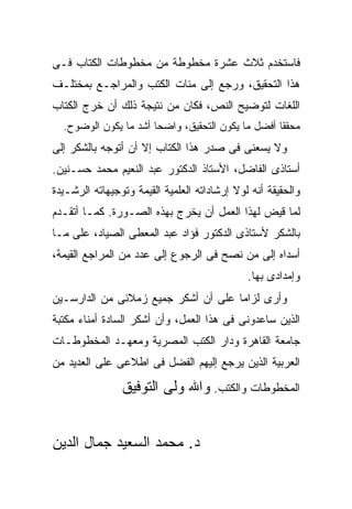 ‫ﻓﺎﺴﺘﺨﺩﻡ ﺜﻼﺙ ﻋﺸﺭﺓ ﻤﺨﻁﻭﻁﺔ ﻤﻥ ﻤﺨﻁﻭﻁﺎﺕ ﺍﻟﻜﺘﺎﺏ ﻓـﻰ‬
‫ﻫﺫﺍ ﺍﻟﺘﺤﻘﻴﻕ، ﻭﺭﺠﻊ ﺇﻟﻰ ﻤﺌﺎﺕ ﺍﻟﻜﺘﺏ ﻭﺍﻟﻤﺭﺍﺠـﻊ ﺒﻤﺨﺘﻠـﻑ‬
‫ﺍﻟﻠﻐﺎﺕ ﻟﺘﻭﻀﻴﺢ ﺍﻟﻨﺹ، ﻓﻜﺎﻥ ﻤﻥ ﻨﺘﻴﺠﺔ ﺫﻟﻙ ﺃﻥ ﺨﺭﺝ ﺍﻟﻜﺘﺎﺏ‬
  ‫ﻤﺤﻘ ﹰﺎ ﺃﻓﻀل ﻤﺎ ﻴﻜﻭﻥ ﺍﻟﺘﺤﻘﻴﻕ، ﻭﺍﻀ ‪‬ﺎ ﺃﺸﺩ ﻤﺎ ﻴﻜﻭﻥ ﺍﻟﻭﻀﻭﺡ.‬
                       ‫ﺤ‬                            ‫ﻘ‬
‫ﻭﻻ ﻴﺴﻌﻨﻰ ﻓﻰ ﺼﺩﺭ ﻫﺫﺍ ﺍﻟﻜﺘﺎﺏ ﺇﻻ ﺃﻥ ﺃﺘﻭﺠﻪ ﺒﺎﻟﺸﻜﺭ ﺇﻟﻰ‬
‫ﺃﺴﺘﺎﺫﻯ ﺍﻟﻔﺎﻀل، ﺍﻷﺴﺘﺎﺫ ﺍﻟﺩﻜﺘﻭﺭ ﻋﺒﺩ ﺍﻟﻨﻌﻴﻡ ﻤﺤﻤﺩ ﺤﺴـﻨﻴﻥ.‬
‫ﻭﺍﻟﺤﻘﻴﻘﺔ ﺃﻨﻪ ﻟﻭﻻ ﺇﺭﺸﺎﺩﺍﺘﻪ ﺍﻟﻌﻠﻤﻴﺔ ﺍﻟﻘﻴﻤﺔ ﻭﺘﻭﺠﻴﻬﺎﺘﻪ ﺍﻟﺭﺸـﻴﺩﺓ‬
‫ﻟﻤﺎ ﻗﻴﺽ ﻟﻬﺫﺍ ﺍﻟﻌﻤل ﺃﻥ ﻴﺨﺭﺝ ﺒﻬﺫﻩ ﺍﻟﺼـﻭﺭﺓ. ﻜﻤـﺎ ﺃﺘﻘـﺩﻡ‬
‫ﺒﺎﻟﺸﻜﺭ ﻷﺴﺘﺎﺫﻯ ﺍﻟﺩﻜﺘﻭﺭ ﻓﺅﺍﺩ ﻋﺒﺩ ﺍﻟﻤﻌﻁﻰ ﺍﻟﺼﻴﺎﺩ، ﻋﻠﻰ ﻤـﺎ‬
‫ﺃﺴﺩﺍﻩ ﺇﻟﻰ ﻤﻥ ﻨﺼﺢ ﻓﻰ ﺍﻟﺭﺠﻭﻉ ﺇﻟﻰ ﻋﺩﺩ ﻤﻥ ﺍﻟﻤﺭﺍﺠﻊ ﺍﻟﻘﻴﻤﺔ،‬
                                              ‫ﻭﺇﻤﺩﺍﺩﻯ ﺒﻬﺎ.‬
‫ﻭﺃﺭﻯ ﻟﺯﺍﻤﺎ ﻋﻠﻰ ﺃﻥ ﺃﺸﻜﺭ ﺠﻤﻴﻊ ﺯﻤﻼﺌﻰ ﻤﻥ ﺍﻟﺩﺍﺭﺴـﻴﻥ‬
‫ﺍﻟﺫﻴﻥ ﺴﺎﻋﺩﻭﻨﻰ ﻓﻰ ﻫﺫﺍ ﺍﻟﻌﻤل، ﻭﺃﻥ ﺃﺸﻜﺭ ﺍﻟﺴﺎﺩﺓ ﺃﻤﻨﺎﺀ ﻤﻜﺘﺒﺔ‬
‫ﺠﺎﻤﻌﺔ ﺍﻟﻘﺎﻫﺭﺓ ﻭﺩﺍﺭ ﺍﻟﻜﺘﺏ ﺍﻟﻤﺼﺭﻴﺔ ﻭﻤﻌﻬـﺩ ﺍﻟﻤﺨﻁﻭﻁـﺎﺕ‬
‫ﺍﻟﻌﺭﺒﻴﺔ ﺍﻟﺫﻴﻥ ﻴﺭﺠﻊ ﺇﻟﻴﻬﻡ ﺍﻟﻔﻀل ﻓﻰ ﺍﻁﻼﻋﻰ ﻋﻠﻰ ﺍﻟﻌﺩﻴﺩ ﻤﻥ‬

                ‫ﺍﻟﻤﺨﻁﻭﻁﺎﺕ ﻭﺍﻟﻜﺘﺏ. ﻭﺍﷲ ﻭﻟﻰ ﺍﻟﺘﻭﻓﻴﻕ‬


‫ﺩ. ﻤﺤﻤﺩ ﺍﻟﺴﻌﻴﺩ ﺠﻤﺎل ﺍﻟﺩﻴﻥ‬
 