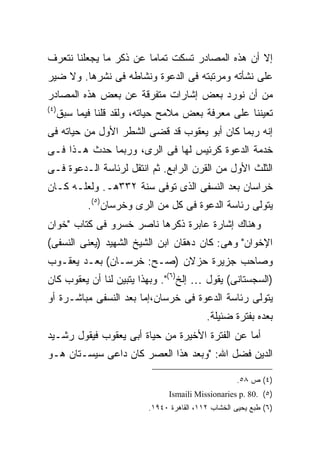 ‫ﺇﻻ ﺃﻥ ﻫﺫﻩ ﺍﻟﻤﺼﺎﺩﺭ ﺘﺴﻜﺕ ﺘﻤﺎ ‪‬ﺎ ﻋﻥ ﺫﻜﺭ ﻤﺎ ﻴﺠﻌﻠﻨﺎ ﻨﺘﻌﺭﻑ‬
                        ‫ﻤ‬
‫ﻋﻠﻰ ﻨﺸﺄﺘﻪ ﻭﻤﺭﺘﺒﺘﻪ ﻓﻰ ﺍﻟﺩﻋﻭﺓ ﻭﻨﺸﺎﻁﻪ ﻓﻰ ﻨﺸﺭﻫﺎ. ﻭﻻ ﻀﻴﺭ‬
‫ﻤﻥ ﺃﻥ ﻨﻭﺭﺩ ﺒﻌﺽ ﺇﺸﺎﺭﺍﺕ ﻤﺘﻔﺭﻗﺔ ﻋﻥ ﺒﻌﺽ ﻫﺫﻩ ﺍﻟﻤﺼﺎﺩﺭ‬
‫) ٤(‬
       ‫ﺘﻌﻴﻨﻨﺎ ﻋﻠﻰ ﻤﻌﺭﻓﺔ ﺒﻌﺽ ﻤﻼﻤﺢ ﺤﻴﺎﺘﻪ، ﻭﻟﻘﺩ ﻗﻠﻨﺎ ﻓﻴﻤﺎ ﺴﺒﻕ‬
‫ﺇﻨﻪ ﺭﺒﻤﺎ ﻜﺎﻥ ﺃﺒﻭ ﻴﻌﻘﻭﺏ ﻗﺩ ﻗﻀﻰ ﺍﻟﺸﻁﺭ ﺍﻷﻭل ﻤﻥ ﺤﻴﺎﺘﻪ ﻓﻰ‬
‫ﺨﺩﻤﺔ ﺍﻟﺩﻋﻭﺓ ﻜﺭﺌﻴﺱ ﻟﻬﺎ ﻓﻰ ﺍﻟﺭﻯ، ﻭﺭﺒﻤﺎ ﺤﺩﺙ ﻫـﺫﺍ ﻓـﻰ‬
‫ﺍﻟﺜﻠﺙ ﺍﻷﻭل ﻤﻥ ﺍﻟﻘﺭﻥ ﺍﻟﺭﺍﺒﻊ. ﺜﻡ ﺍﻨﺘﻘل ﻟﺭﺌﺎﺴﺔ ﺍﻟـﺩﻋﻭﺓ ﻓـﻰ‬
‫ﺨﺭﺍﺴﺎﻥ ﺒﻌﺩ ﺍﻟﻨﺴﻔﻰ ﺍﻟﺫﻯ ﺘﻭﻓﻰ ﺴﻨﺔ ٢٣٣ﻫـ. ﻭﻟﻌﻠـﻪ ﻜـﺎﻥ‬
              ‫ﻴﺘﻭﻟﻰ ﺭﺌﺎﺴﺔ ﺍﻟﺩﻋﻭﺓ ﻓﻰ ﻜل ﻤﻥ ﺍﻟﺭﻯ ﻭﺨﺭﺴﺎﻥ)٥(.‬
‫ﻭﻫﻨﺎﻙ ﺇﺸﺎﺭﺓ ﻋﺎﺒﺭﺓ ﺫﻜﺭﻫﺎ ﻨﺎﺼﺭ ﺨﺴﺭﻭ ﻓﻰ ﻜﺘﺎﺏ "ﺨﻭﺍﻥ‬
‫ﺍﻹﺨﻭﺍﻥ" ﻭﻫﻰ: ﻜﺎﻥ ﺩﻫﻘﺎﻥ ﺍﺒﻥ ﺍﻟﺸﻴﺦ ﺍﻟﺸﻬﻴﺩ )ﻴﻌﻨﻰ ﺍﻟﻨﺴﻔﻰ(‬
‫ﻭﺼﺎﺤﺏ ﺠﺯﻴﺭﺓ ﺤﺯﻻﻥ )ﺼـﺢ: ﺨﺭﺴـﺎﻥ( ﺒﻌـﺩ ﻴﻌﻘـﻭﺏ‬
‫)ﺍﻟﺴﺠﺴﺘﺎﻨﻰ( ﻴﻘﻭل … ﺇﻟﺦ)٦(". ﻭﺒﻬﺫﺍ ﻴﺘﺒﻴﻥ ﻟﻨﺎ ﺃﻥ ﻴﻌﻘﻭﺏ ﻜﺎﻥ‬
‫ﻴﺘﻭﻟﻰ ﺭﺌﺎﺴﺔ ﺍﻟﺩﻋﻭﺓ ﻓﻰ ﺨﺭﺴﺎﻥ،ﺇﻤﺎ ﺒﻌﺩ ﺍﻟﻨﺴﻔﻰ ﻤﺒﺎﺸـﺭﺓ ﺃﻭ‬
                                             ‫ﺒﻌﺩﻩ ﺒﻔﺘﺭﺓ ﻀﺌﻴﻠﺔ.‬
‫ﺃﻤﺎ ﻋﻥ ﺍﻟﻔﺘﺭﺓ ﺍﻷﺨﻴﺭﺓ ﻤﻥ ﺤﻴﺎﺓ ﺃﺒﻰ ﻴﻌﻘﻭﺏ ﻓﻴﻘﻭل ﺭﺸـﻴﺩ‬
‫ﺍﻟﺩﻴﻥ ﻓﻀل ﺍﷲ: "ﻭﺒﻌﺩ ﻫﺫﺍ ﺍﻟﻌﺼﺭ ﻜﺎﻥ ﺩﺍﻋﻰ ﺴﻴﺴـﺘﺎﻥ ﻫـﻭ‬

                                                       ‫)٤( ﺹ ٨٥.‬
                                  ‫)٥( .08 .‪Ismaili Missionaries p‬‬
                            ‫)٦( ﻁﺒﻊ ﻴﺤﻴﻰ ﺍﻟﺨﺸﺎﺏ ٢١١، ﺍﻟﻘﺎﻫﺭﺓ ٠٤٩١.‬
 