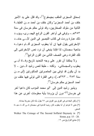 ‫ﺇﺴﺤﺎﻕ ﺍﻟﺴﺠﺯﻯ ﺍﻟﻤﻠﻘﺏ ﺒﺠﻴﺴﻔﻭﺡ)١(، ﻭﻗﺩ ﻗﺘل ﻋﻠﻰ ﻴﺩ ﺍﻷﻤﻴﺭ‬
‫ﺨﻠﻑ ﺒﻥ ﺃﺤﻤﺩ ﺍﻟﺴﺠﺯﻯ" ﻭﻜﺎﻥ ﺨﻠﻑ ﺒﻥ ﺃﺤﻤﺩ ﻤـﻥ ﺍﻟﻁﺒﻘـﺔ‬
‫ﺍﻟﺜﺎﻨﻴﺔ ﻤﻥ ﻤﻠﻭﻙ ﺍﻟﺼﻔﺎﺭﻴﻴﻥ، ﻭﻗﺩ ﺘﻭﻟﻰ ﺤﻜﻡ ﺨﺭﺴﺎﻥ ﻓﻰ ﺴﻨﺔ‬
‫٣٥٣ﻫـ، ﻭﺘﻭﻓﻰ ﻓﻰ ﺃﻭﺍﺨﺭ ﺍﻟﻘﺭﻥ ﺍﻟﺭﺍﺒﻊ ﺍﻟﻬﺠـﺭﻯ، ﻭﻴﺅﻴـﺩ‬
‫ﺫﻟﻙ ﻋﺒﺎﺭﺓ ﻭﺭﺩﺕ ﻓﻰ ﻜﺘﺎﺏ ﺍﻟﺘﺒﺼﻴﺭ ﻓﻰ ﺍﻟﺩﻴﻥ ﻷﺒـﻰ ﺤﺎﻤـﺩ‬
‫ﺍﻹﺴﻔﺭﺍﻴﻨﻰ ﻴﻘﻭل ﻓﻴﻬﺎ ﺇﻥ ﺃﺒﺎ ﻴﻌﻘﻭﺏ ﺍﻟﺴﺠﺯﻯ ﺃﻗـﺎﻡ ﺩﻋﻭﺘـﻪ‬
‫ﺒﻨﺎﺤﻴﺔ ﺴﺠﺴﺘﺎﻥ، ﻟﺫﺍ ﻓﺈﻨﻨﺎ ﻴﻨﺒﻐﻰ ﺃﻥ ﻨﺭﺩ ﻨﺹ ﺍﻹﺴﻔﺭﺍﻴﻨﻰ ﺇﻟﻰ‬
           ‫ﺘﻠﻙ ﺍﻟﻔﺘﺭﺓ، ﻭﻫﻰ ﺍﻟﻨﺼﻑ ﺍﻟﺜﺎﻨﻰ ﻤﻥ ﺍﻟﻘﺭﻥ ﺍﻟﺭﺍﺒﻊ)٢(.‬
‫ﻭﻻ ﻴﻤﻜﻨﻨﺎ ﺃﻥ ﻨﻘﺭﺭ ﻋﻠﻰ ﻭﺠﻪ ﺍﻟﺘﺤﺩﻴﺩ ﺘﺎﺭﻴﺦ ﻭﻓـﺎﺓ ﺃﺒـﻰ‬
‫ﻴﻌﻘﻭﺏ ﻭﺍﻟﺴﺠﺴﺘﺎﻨﻰ، ﻭﻟﻜﻨﻪ – ﻁﺒ ﹰﺎ ﻟﻨﺹ ﺭﺸﻴﺩ ﺍﻟـﺩﻴﻥ - ﻻ‬
                     ‫ﻘ‬
‫ﺒﺩ ﺃﻥ ﻴﻜﻭﻥ ﻗﺩ ﺘﻭﻓﻰ ﺒﻴﻥ ﺍﻟﺤﺎﺼﺭﺘﻴﻥ ﺍﻟﻤﺫﻜﻭﺭﺘﻴﻥ )ﺃﻯ ﻤـﻥ‬
‫ﺴﻨﺔ ٣٥٣ – ٣٩٣ﻫـ(، ﻭﻫﻰ ﺍﻟﻔﺘﺭﺓ ﺍﻟﺘﻰ ﺘﻭﻟﻰ ﻓﻴﻬﺎ ﺨﻠﻑ ﺒﻥ‬
                                    ‫ﺃﺤﻤﺩ ﺍﻟﺴﺠﺯﻯ ﺤﻜﻡ ﺨﺭﺴﺎﻥ)٣(.‬
‫ﻭﻴﺸﻴﺭ ﺭﺸﻴﺩ ﺍﻟﺩﻴﻥ ﺇﻟﻰ "ﺃﺒﻭ ﻤﺤﻤﺩ ﺍﻟﻤﺅﺩﺏ ﻜﺎﻥ ﺩﺍﻋ ‪‬ﺎ ﺁﺨﺭ‬
     ‫ﻴ‬
‫ﻓﻰ ﺨﺭﺴﺎﻥ)٤(" ﺩﻭﻥ ﺃﻥ ﻴﺯﻭﺩﻨﺎ ﺒﺄﻴﺔ ﻤﻌﻠﻭﻤﺎﺕ ﺃﺨﺭﻯ ﻋﻥ ﻫﺫﺍ‬

    ‫)١( ﻭﻟﻜﻥ ﺍﻟﺒﻐﺩﺍﺩﻯ ﻓﻰ ﺍﻟﻔﺭﻕ ﺒﻴﻥ ﺍﻟﻔﺭﻕ ﺹ ٧٦ ﻴﻘﻭل ﺒﺄﻨﻪ ﻜﺎﻥ ﻤﻌﺭﻭﻓﺎ ﺒﺒﻨﺩﺍﻨﻪ.‬
             ‫ﹰ‬
‫)٢( ﺤﺘﻰ ﻻ ﻨﺘﻭﻫﻡ ﺃﻥ ﺃﺒﺎ ﻴﻌﻘﻭﺏ ﻜﺎﻥ ﺭﺌﻴﺴﺎ ﻟﻠﺩﻋﻭﺓ ﻓﻰ ﺴﺠﺴﺘﺎﻥ ﻓـﻰ ﺃﺜﻨـﺎﺀ ﺤﻴـﺎﺓ‬
                                  ‫ﹰ‬
                                                                    ‫ﺍﻟﻨﺴﻔﻰ.‬
‫)٣( ‪Walker The Coinage of The Second Soffarid Daynasty in‬‬
                                       ‫.02 – 51 .‪Sistan, p.p‬‬
                                     ‫)٤( ﺠﺎﻤﻊ ﺍﻟﺘﻭﺍﺭﻴﺦ ﺹ ٢١.‬
 