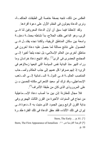 ‫ﺍﻟﻌﻜﺱ ﻤﻥ ﺫﻟﻙ، ﺘﺘﺠﻪ ﺒﺼﻔﺔ ﺨﺎﺼﺔ ﺇﻟﻰ ﺍﻟﻁﺒﻘﺎﺕ ﺍﻟﺤﺎﻜﻤـﺔ،‬
    ‫ﻭﻨﺭﻯ ﺍﻟﺩﻋﺎﺓ ﻴﻌﻭﻟﻭﻥ ﻓﻰ ﺍﻟﻤﻘﺎﻡ ﺍﻷﻭل ﻋﻠﻰ ﺩﻋﻭﺓ ﺃﻓﺭﺍﺩﻫﺎ.‬
‫ﻭﻟﻘﺩ ﻻﺤﻅﻨﺎ ﻓﻴﻤﺎ ﺴﺒﻕ ﺃﻥ ﺃﻭل ﺍﻟﺩﻋﺎﺓ ﺍﻟﻤﻌﺭﻭﻓﻴﻥ ﻟﻨﺎ ﻓـﻰ‬
‫ﺍﻟﺭﻯ، ﻭﻫﻭ ﺍﻟﺩﺍﻋﻰ ﺨﻠﻑ ﺍﻟﺤﻼﺝ، ﺒﺩﺃ ﻨﺸﺎﻁﻪ ﺒﺤﻤﻠـﺔ ﺩﻋﺎﻴـﺔ‬
‫ﻭﺍﺴﻌﺔ ﺒﻴﻥ ﺴﻜﺎﻥ ﺍﻟﻤﻨﺎﻁﻕ ﺍﻟﺭﻴﻔﻴﺔ، ﻭﻟﻜﻨﻨﺎ ﻨﺠﺩﻩ ﻴﻔﺸـل ﻓـﻰ‬
‫ﺍﻟﺤﺼﻭل ﻋﻠﻰ ﻨﺘﺎﺌﺞ ﻤﻤﺎﺜﻠﺔ ﻟﻤﺎ ﺤﺼل ﻋﻠﻴﻪ ﺩﻋﺎﺓ ﺁﺨﺭﻭﻥ ﻓﻰ‬
‫ﻤﻨﺎﻁﻕ ﺃﺨﺭﻯ ﻤﻥ ﺍﻟﻌﺎﻟﻡ ﺍﻹﺴﻼﻤﻰ، ﺒل ﻨﺠﺩﻩ ﻴﻠﺠﺄ ﺃﺨﻴ ‪‬ﺍ ﺇﻟـﻰ‬
      ‫ﺭ‬
‫ﺍﻟﻤﺠﺘﻤﻊ ﺍﻟﺤﻀﺭﻯ ﻓﻰ ﺍﻟﺭﻯ)١(. ﻭﻟﻘﺩ ﺍﻨﺘﻬﺞ ﺩﻋﺎﺓ ﺨﺭﺍﺴﺎﻥ ﻭﻤﺎ‬
‫ﻭﺭﺍﺀ ﺍﻟﻨﻬﺭ ﻤﻨﺫ ﺍﻟﺒﺩﺍﻴﺔ ﻨﻔﺱ ﺍﻟﺴﻴﺎﺴﺔ ﺍﻟﺘﻰ ﺍﺘﺒﻌﻬﺎ ﺯﻤﻼﺅﻫﻡ ﻓﻰ‬
‫ﺍﻟﺭﻯ؛ ﺇﺫ ﺇﻨﻬﻡ ﺼﺭﻓﻭﺍ ﻜل ﻫﻤﻬﻡ ﺇﻟﻰ ﺠﺫﺏ ﺍﻟﺤﻜﺎﻡ ﻭﺃﺼـﺤﺎﺏ‬
‫ﺍﻟﻤﻨﺎﺼﺏ ﺍﻟﻌﺎﻟﻴـﺔ ﻓـﻰ ﺍﻟﺩﻭﻟـﺔ ﺍﻟﺴـﺎﻤﺎﻨﻴﺔ ﺇﻟـﻰ ﺍﻟﻤـﺫﻫﺏ‬
‫ﺍﻹﺴﻤﺎﻋﻴﻠﻰ، ﻭﻗﺩ ﺘﺭﻙ ﺃﺒﻭ ﺴﻌﻴﺩ ﺍﻟﺸﻌﺭﺍﻨﻰ ﻤﻜﺎﻨﻪ ﻟﻠﺤﺴﻴﻥ ﺒـﻥ‬
            ‫ﻋﻠﻰ ﺍﻟﻤﺭﻭﺭﻭﺫﻯ ﺍﻟﺫﻯ ﻜﺎﻥ ﻤﻥ ﻁﺒﻘﺔ ﺍﻷﺸﺭﺍﻑ)٢(.‬
‫ﻓﻼ ﻤﺠﺎل ﻟﻠﻤﻘﺎﺭﻨﺔ ﺇﺫﻥ ﺒﻴﻥ ﻤﺎ ﺃﺼﺎﺏ ﺩﻋﺎﺓ ﺍﻹﺴـﻤﺎﻋﻴﻠﻴﺔ‬
‫ﻤﻥ ﻨﺠﺎﺡ ﻓﻰ ﺍﻟﺴﻨﻭﺍﺕ ﺍﻷﺨﻴﺭﺓ ﻤﻥ ﺍﻟﻘﺭﻥ ﺍﻟﺜﺎﻟﺙ ﺍﻟﻬﺠﺭﻯ ﻭﻓﻰ‬
‫ﺒﺩﺍﻴﺔ ﺍﻟﻘﺭﻥ ﺍﻟﺭﺍﺒﻊ ﻭﺒﻴﻥ ﺍﻟﺠﻤﻭﺩ ﺍﻟﺫﻯ ﻤﻨﻴﺕ ﺒﻪ ﺍﻟـﺩﻋﻭﺓ ﻓـﻰ‬
‫ﺇﻴﺭﺍﻥ ﻓﻰ ﺘﻠﻙ ﺍﻷﺜﻨﺎﺀ، ﻓﻠﻘﺩ ﺤﻘﻕ ﺍﻟﺩﻋﺎﺓ ﻓﻰ ﺘﻠﻙ ﺍﻟﻔﺘﺭﺓ ﻁﻔـﺭﺓ‬

                                     ‫)١( .18 .‪Stern, The Early … p‬‬
‫)٢( ﺍﻟﺘﺭﺠﻤﺔ ﺍﻟﻔﺎﺭﺴﻴﺔ ﺹ ١١: ‪Stern, The First Appearance of Ismailism‬‬
                                                             ‫01 .‪.p‬‬
 