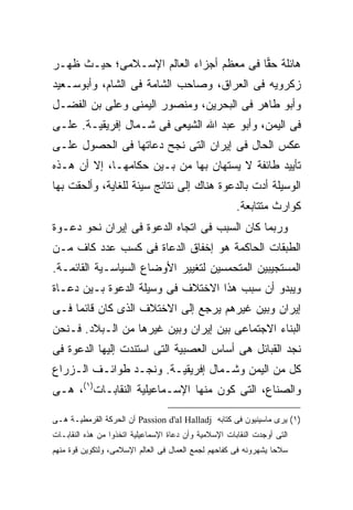 ‫ﻫﺎﺌﻠﺔ ﺤ ‪‬ﺎ ﻓﻰ ﻤﻌﻅﻡ ﺃﺠﺯﺍﺀ ﺍﻟﻌﺎﻟﻡ ﺍﻹﺴـﻼﻤﻰ؛ ﺤﻴـﺙ ﻅﻬـﺭ‬
                                         ‫ﻘ‬
‫ﺯﻜﺭﻭﻴﻪ ﻓﻰ ﺍﻟﻌﺭﺍﻕ، ﻭﺼﺎﺤﺏ ﺍﻟﺸﺎﻤﺔ ﻓﻰ ﺍﻟﺸﺎﻡ، ﻭﺃﺒﻭﺴـﻌﻴﺩ‬
‫ﻭﺃﺒﻭ ﻁﺎﻫﺭ ﻓﻰ ﺍﻟﺒﺤﺭﻴﻥ، ﻭﻤﻨﺼﻭﺭ ﺍﻟﻴﻤﻨﻰ ﻭﻋﻠﻰ ﺒﻥ ﺍﻟﻔﻀـل‬
‫ﻓﻰ ﺍﻟﻴﻤﻥ، ﻭﺃﺒﻭ ﻋﺒﺩ ﺍﷲ ﺍﻟﺸﻴﻌﻰ ﻓﻰ ﺸـﻤﺎل ﺇﻓﺭﻴﻘﻴـﺔ. ﻋﻠـﻰ‬
‫ﻋﻜﺱ ﺍﻟﺤﺎل ﻓﻰ ﺇﻴﺭﺍﻥ ﺍﻟﺘﻰ ﻨﺠﺢ ﺩﻋﺎﺘﻬﺎ ﻓﻰ ﺍﻟﺤﺼﻭل ﻋﻠـﻰ‬
‫ﺘﺄﻴﻴﺩ ﻁﺎﺌﻔﺔ ﻻ ﻴﺴﺘﻬﺎﻥ ﺒﻬﺎ ﻤﻥ ﺒـﻴﻥ ﺤﻜﺎﻤﻬـﺎ، ﺇﻻ ﺃﻥ ﻫـﺫﻩ‬
‫ﺍﻟﻭﺴﻴﻠﺔ ﺃﺩﺕ ﺒﺎﻟﺩﻋﻭﺓ ﻫﻨﺎﻙ ﺇﻟﻰ ﻨﺘﺎﺌﺞ ﺴﻴﺌﺔ ﻟﻠﻐﺎﻴﺔ، ﻭﺃﻟﺤﻘﺕ ﺒﻬﺎ‬
                                                       ‫ﻜﻭﺍﺭﺙ ﻤﺘﺘﺎﺒﻌﺔ.‬
‫ﻭﺭﺒﻤﺎ ﻜﺎﻥ ﺍﻟﺴﺒﺏ ﻓﻰ ﺍﺘﺠﺎﻩ ﺍﻟﺩﻋﻭﺓ ﻓﻰ ﺇﻴﺭﺍﻥ ﻨﺤﻭ ﺩﻋـﻭﺓ‬
‫ﺍﻟﻁﺒﻘﺎﺕ ﺍﻟﺤﺎﻜﻤﺔ ﻫﻭ ﺇﺨﻔﺎﻕ ﺍﻟﺩﻋﺎﺓ ﻓﻰ ﻜﺴﺏ ﻋﺩﺩ ﻜﺎﻑ ﻤـﻥ‬
‫ﺍﻟﻤﺴﺘﺠﻴﺒﻴﻥ ﺍﻟﻤﺘﺤﻤﺴﻴﻥ ﻟﺘﻐﻴﻴﺭ ﺍﻷﻭﻀﺎﻉ ﺍﻟﺴﻴﺎﺴـﻴﺔ ﺍﻟﻘﺎﺌﻤـﺔ.‬
‫ﻭﻴﺒﺩﻭ ﺃﻥ ﺴﺒﺏ ﻫﺫﺍ ﺍﻻﺨﺘﻼﻑ ﻓﻰ ﻭﺴﻴﻠﺔ ﺍﻟﺩﻋﻭﺓ ﺒـﻴﻥ ﺩﻋـﺎﺓ‬
‫ﺇﻴﺭﺍﻥ ﻭﺒﻴﻥ ﻏﻴﺭﻫﻡ ﻴﺭﺠﻊ ﺇﻟﻰ ﺍﻻﺨﺘﻼﻑ ﺍﻟﺫﻯ ﻜﺎﻥ ﻗﺎﺌ ‪‬ﺎ ﻓـﻰ‬
     ‫ﻤ‬
‫ﺍﻟﺒﻨﺎﺀ ﺍﻻﺠﺘﻤﺎﻋﻰ ﺒﻴﻥ ﺇﻴﺭﺍﻥ ﻭﺒﻴﻥ ﻏﻴﺭﻫﺎ ﻤﻥ ﺍﻟـﺒﻼﺩ. ﻓـﻨﺤﻥ‬
‫ﻨﺠﺩ ﺍﻟﻘﺒﺎﺌل ﻫﻰ ﺃﺴﺎﺱ ﺍﻟﻌﺼﺒﻴﺔ ﺍﻟﺘﻰ ﺍﺴﺘﻨﺩﺕ ﺇﻟﻴﻬﺎ ﺍﻟﺩﻋﻭﺓ ﻓﻰ‬
‫ﻜل ﻤﻥ ﺍﻟﻴﻤﻥ ﻭﺸـﻤﺎل ﺇﻓﺭﻴﻘﻴـﺔ. ﻭﻨﺠـﺩ ﻁﻭﺍﺌـﻑ ﺍﻟـﺯﺭﺍﻉ‬
‫ﻭﺍﻟﺼﻨﺎﻉ، ﺍﻟﺘﻰ ﻜﻭﻥ ﻤﻨﻬﺎ ﺍﻹﺴـﻤﺎﻋﻴﻠﻴﺔ ﺍﻟﻨﻘﺎﺒـﺎﺕ)١(، ﻫـﻰ‬

‫)١( ﻴﺭﻯ ﻤﺎﺴﻴﻨﻴﻭﻥ ﻓﻰ ﻜﺘﺎﺒﻪ ‪ Passion d'al Halladj‬ﺃﻥ ﺍﻟﺤﺭﻜﺔ ﺍﻟﻘﺭﻤﻁﻴـﺔ ﻫـﻰ‬
‫ﺍﻟﺘﻰ ﺃﻭﺠﺩﺕ ﺍﻟﻨﻘﺎﺒﺎﺕ ﺍﻹﺴﻼﻤﻴﺔ ﻭﺃﻥ ﺩﻋﺎﺓ ﺍﻹﺴﻤﺎﻋﻴﻠﻴﺔ ﺍﺘﺨﺫﻭﺍ ﻤﻥ ﻫﺫﻩ ﺍﻟﻨﻘﺎﺒـﺎﺕ‬
‫ﺴﻼﺤﺎ ﻴﺸﻬﺭﻭﻨﻪ ﻓﻰ ﻜﻔﺎﺤﻬﻡ ﻟﺠﻤﻊ ﺍﻟﻌﻤﺎل ﻓﻰ ﺍﻟﻌﺎﻟﻡ ﺍﻹﺴﻼﻤﻰ، ﻭﻟﺘﻜﻭﻴﻥ ﻗﻭﺓ ﻤﻨﻬﻡ‬
                                                                 ‫ﹰ‬
 