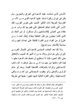 ‫ﺍﻷﺴﺎﺱ ﺍﻟﺫﻯ ﺍﺴﺘﻨﺩﺕ ﻋﻠﻴﻪ ﺍﻟﺩﻋﻭﺓ ﻓﻰ ﺍﻟﻌﺭﺍﻕ ﻭﺍﻟﺒﺤﺭﻴﻥ. ﻭﻟﻡ‬
‫ﻴﻜﻥ ﻓﻰ ﺇﻴﺭﺍﻥ ﺭﻜﻴﺯﺓ ﺘﺴﺘﻨﺩ ﻋﻠﻴﻬﺎ ﺍﻟﺩﻋﻭﺓ ﺃﻗﻭﻯ ﻤـﻥ ﺍﻷﺴـﺭ‬
‫ﺍﻟﻔﺎﺭﺴﻴﺔ ﺍﻟﻌﺭﻴﻘﺔ ﺫﺍﺕ ﺍﻟﺘﺄﺜﻴﺭ ﺍﻟﺸﺩﻴﺩ ﻋﻠﻰ ﻨﻔﻭﺱ ﺍﻟﻔﺭﺱ، ﺘﻠﻙ‬
‫ﺍﻷﺴﺭ ﺍﻟﺘﻰ ﻜﺎﻨﺕ ﺘﺤﻜﻡ ﺍﻟﻤﻨﺎﻁﻕ ﺍﻟﺘﻰ ﺘﻘﻴﻡ ﺒﻬﺎ ﻜﻨـﻭﺍﺏ ﻋـﻥ‬
‫ﺨﻠﻔﺎﺀ ﺒﻨﻰ ﺍﻟﻌﺒﺎﺱ )ﻜﺎﻟﺴﺎﻤﺎﻨﻴﻴﻥ ﻭﺁل ﻤﺴﺎﻓﺭ(. ﺃﻭ ﻤﻥ ﺍﻟﺤﻜـﺎﻡ‬
‫ﺍﻟﺫﻴﻥ ﻜﺎﻨﻭﺍ ﻴﻌﻴﻨﻭﻥ ﻤﻥ ﻗﺒل ﺍﻟﺨﻠﻴﻔﺔ ﺒﺒﻐﺩﺍﺩ )ﻤﺜل ﺃﺤﻤـﺩ ﺒـﻥ‬
‫ﻋﻠﻰ( ﺃﻭ ﻤﻥ ﺍﻟﻘﻭﺍﺩ ﺫﻭﻯ ﺍﻟﻘﺩﺭﺓ ﺍﻟﻔﺎﺌﻘﺔ ﻋﻠﻰ ﺇﺤﺩﺍﺙ ﺘﻐﻴﻴـﺭﺍﺕ‬
                                          ‫ﺴﻴﺎﺴﻴﺔ )ﻜﺄﺴﻔﺎﺭ ﻭﻤﺭﺩﺍﻭﻴﺞ(.‬
‫ﻭﺇﺫﺍ ﻜﻨﺎ ﻨﻌﺩ ﺍﻟﺠﺎﻨﺏ ﺍﻟﺴﻴﺎﺴﻰ ﻟﻠﺩﻋﻭﺓ ﻓﻰ ﺍﻟﺸﻤﺎل ﺍﻟﻐﺭﺒـﻰ‬
‫ﻹﻴﺭﺍﻥ ﻭﻓﻰ ﺨﺭﺍﺴﺎﻥ ﻭﺒﻼﺩ ﻤﺎ ﻭﺭﺍﺀ ﺍﻟﻨﻬﺭ ﻗﺩ ﺃﺼﻴﺏ ﺒﺎﻹﺨﻔﺎﻕ‬
‫ﺤﺘﻰ ﺫﻟﻙ ﺍﻟﺤﻴﻥ، ﻓﺈﻨﻨﺎ ﻻ ﻨﺴﺘﻁﻴﻊ ﺃﻥ ﻨﻐﻤﻁ ﻫﺫﻩ ﺍﻟﺩﻋﻭﺓ ﺤﻘﻬـﺎ‬
‫ﻓﻴﻤﺎ ﻗﺎﻡ ﺩﻋﺎﺘﻬﺎ ﻤﻥ ﺠﻬـﻭﺩ ﻓـﻰ ﺴـﺒﻴل ﺘﻭﻁﻴـﺩ ﺍﻟﻤـﺫﻫﺏ‬
‫ﺍﻹﺴﻤﺎﻋﻴﻠﻰ ﻭﺇﺜﺭﺍﺌﻪ ﺒﺎﻟﻤﺅﻟﻔﺎﺕ ﺍﻟﻔﻠﺴﻔﻴﺔ ﺍﻟﻘﻴﻤﺔ. ﻭﻴﻌﺩ ﺃﺒﻭ ﺤﺎﺘﻡ‬
‫ﺍﻟﺭﺍﺯﻯ ﻭﺍﻟﻨﺴﻔﻰ ﻭﺃﺒﻭ ﻴﻌﻘﻭﺏ ﺍﻟﺴﺠﺴﺘﺎﻨﻰ ﻤﻥ ﺃﻫـﻡ ﻤـﺅﻟﻔﻰ‬
‫ﺍﻹﺴﻤﺎﻋﻴﻠﻴﺔ. ﻭﻟﻜﻥ ﺍﻟﻔﺘﺭﺓ ﺍﻟﺘﺎﻟﻴﺔ ﺘﺸﻬﺩ ﺘﻐﻴﻴ ‪‬ﺍ ﻋﻤﻴ ﹰﺎ ﻓﻰ ﻁﺭﻴﻘﺔ‬
          ‫ﻘ‬      ‫ﺭ‬

‫ﺘﺴﺘﻁﻴﻊ ﻗﻠﺏ ﻨﻅﺎﻡ ﺍﻟﺨﻼﻓﺔ، ﻭﻜل ﻤﺎ ﻴﻤﺜﻠﻪ ﻫﺫﺍ ﺍﻟﻨﻅﺎﻡ، ﺒﻴﻨﻤﺎ ﻴﺭﻯ ﺍﻟـﺩﻜﺘﻭﺭ ﻋﺒـﺩ‬
‫ﺍﻟﻌﺯﻴﺯ ﺍﻟﺩﻭﺭﻯ ﺃﻥ ﺘﻨﻅﻴﻤﺎﺕ ﺃﻫل ﺍﻟﺤﺭﻑ ﻜﺎﻨﺕ ﻤﻭﺠﻭﺩﺓ ﻗﺒل ﺍﻟﺤﺭﻜﺔ ﺍﻹﺴﻤﺎﻋﻴﻠﻴﺔ.‬
‫ﻭﺃﻥ ﻜل ﻤﺎ ﻓﻌﻠﻪ ﺍﻹﺴﻤﺎﻋﻴﻠﻴﺔ ﻫﻭ ﺍﻟﻌﻨﺎﻴﺔ ﺒﻬﺫﻩ ﺍﻟﻨﻘﺎﺒﺎﺕ ﻭﺍﻟﺘﺄﺜﻴﺭ ﻓﻰ ﺘﻨﻅﻴﻤﻬﺎ ﻻ ﻓﻰ‬
‫ﺘﻜﻭﻴﻨﻬﺎ. )ﺍﻨﻅﺭ ﻤﻘﺩﻤﺔ ﺍﻟﺩﻜﺘﻭﺭ ﻋﺒﺩ ﺍﻟﻌﺯﻴﺯ ﺍﻟﺩﻭﺭﻯ ﻟﻜﺘﺎﺏ ﺃﺼﻭل ﺍﻹﺴـﻤﺎﻋﻴﻠﻴﺔ،‬
                                                           ‫ﺹ ٤٢ - ٥٢(.‬
 