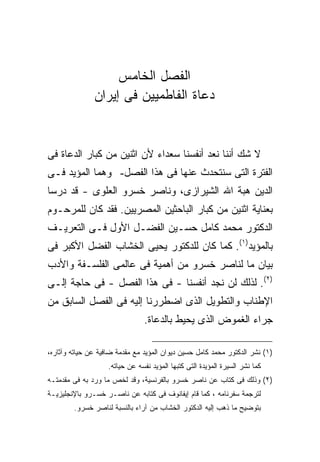 ‫ﺍﻟﻔﺼل ﺍﻟﺨﺎﻤﺱ‬
               ‫ﺩﻋﺎﺓ ﺍﻟﻔﺎﻁﻤﻴﻴﻥ ﻓﻰ ﺇﻴﺭﺍﻥ‬


‫ﻻ ﺸﻙ ﺃﻨﻨﺎ ﻨﻌﺩ ﺃﻨﻔﺴﻨﺎ ﺴﻌﺩﺍﺀ ﻷﻥ ﺍﺜﻨﻴﻥ ﻤﻥ ﻜﺒﺎﺭ ﺍﻟﺩﻋﺎﺓ ﻓﻰ‬
‫ﺍﻟﻔﺘﺭﺓ ﺍﻟﺘﻰ ﺴﻨﺘﺤﺩﺙ ﻋﻨﻬﺎ ﻓﻰ ﻫﺫﺍ ﺍﻟﻔﺼل- ﻭﻫﻤﺎ ﺍﻟﻤﺅﻴﺩ ﻓـﻰ‬
‫ﺍﻟﺩﻴﻥ ﻫﺒﺔ ﺍﷲ ﺍﻟﺸﻴﺭﺍﺯﻯ، ﻭﻨﺎﺼﺭ ﺨﺴﺭﻭ ﺍﻟﻌﻠﻭﻯ - ﻗﺩ ﺩﺭﺴﺎ‬
‫ﺒﻌﻨﺎﻴﺔ ﺍﺜﻨﻴﻥ ﻤﻥ ﻜﺒﺎﺭ ﺍﻟﺒﺎﺤﺜﻴﻥ ﺍﻟﻤﺼﺭﻴﻴﻥ. ﻓﻘﺩ ﻜﺎﻥ ﻟﻠﻤﺭﺤـﻭﻡ‬
‫ﺍﻟﺩﻜﺘﻭﺭ ﻤﺤﻤﺩ ﻜﺎﻤل ﺤﺴـﻴﻥ ﺍﻟﻔﻀـل ﺍﻷﻭل ﻓـﻰ ﺍﻟﺘﻌﺭﻴـﻑ‬
‫ﺒﺎﻟﻤﺅﻴﺩ)١(. ﻜﻤﺎ ﻜﺎﻥ ﻟﻠﺩﻜﺘﻭﺭ ﻴﺤﻴﻰ ﺍﻟﺨﺸﺎﺏ ﺍﻟﻔﻀل ﺍﻷﻜﺒﺭ ﻓﻰ‬
‫ﺒﻴﺎﻥ ﻤﺎ ﻟﻨﺎﺼﺭ ﺨﺴﺭﻭ ﻤﻥ ﺃﻫﻤﻴﺔ ﻓﻰ ﻋﺎﻟﻤﻰ ﺍﻟﻔﻠﺴـﻔﺔ ﻭﺍﻷﺩﺏ‬
‫)٢(. ﻟﺫﻟﻙ ﻟﻥ ﻨﺠﺩ ﺃﻨﻔﺴﻨﺎ - ﻓﻰ ﻫﺫﺍ ﺍﻟﻔﺼل - ﻓﻰ ﺤﺎﺠﺔ ﺇﻟـﻰ‬
‫ﺍﻹﻁﻨﺎﺏ ﻭﺍﻟﺘﻁﻭﻴل ﺍﻟﺫﻯ ﺍﻀﻁﺭﺭﻨﺎ ﺇﻟﻴﻪ ﻓﻰ ﺍﻟﻔﺼل ﺍﻟﺴﺎﺒﻕ ﻤﻥ‬
                                ‫ﺠﺭﺍﺀ ﺍﻟﻐﻤﻭﺽ ﺍﻟﺫﻯ ﻴﺤﻴﻁ ﺒﺎﻟﺩﻋﺎﺓ.‬

‫)١( ﻨﺸﺭ ﺍﻟﺩﻜﺘﻭﺭ ﻤﺤﻤﺩ ﻜﺎﻤل ﺤﺴﻴﻥ ﺩﻴﻭﺍﻥ ﺍﻟﻤﺅﻴﺩ ﻤﻊ ﻤﻘﺩﻤﺔ ﻀﺎﻓﻴﺔ ﻋﻥ ﺤﻴﺎﺘﻪ ﻭﺁﺜﺎﺭﻩ،‬
                    ‫ﻜﻤﺎ ﻨﺸﺭ ﺍﻟﺴﻴﺭﺓ ﺍﻟﻤﺅﻴﺩﺓ ﺍﻟﺘﻰ ﻜﺘﺒﻬﺎ ﺍﻟﻤﺅﻴﺩ ﻨﻔﺴﻪ ﻋﻥ ﺤﻴﺎﺘﻪ.‬
‫)٢( ﻭﺫﻟﻙ ﻓﻰ ﻜﺘﺎﺏ ﻋﻥ ﻨﺎﺼﺭ ﺨﺴﺭﻭ ﺒﺎﻟﻔﺭﻨﺴﻴﺔ، ﻭﻗﺩ ﻟﺨﺹ ﻤﺎ ﻭﺭﺩ ﺒﻪ ﻓﻰ ﻤﻘﺩﻤﺘـﻪ‬
‫ﻟﺘﺭﺠﻤﺔ ﺴﻔﺭﻨﺎﻤﻪ ، ﻜﻤﺎ ﻗﺎﻡ ﺇﻴﻔﺎﻨﻭﻑ ﻓﻰ ﻜﺘﺎﺒﻪ ﻋﻥ ﻨﺎﺼـﺭ ﺨﺴـﺭﻭ ﺒﺎﻹﻨﺠﻠﻴﺯﻴـﺔ‬
        ‫ﺒﺘﻭﻀﻴﺢ ﻤﺎ ﺫﻫﺏ ﺇﻟﻴﻪ ﺍﻟﺩﻜﺘﻭﺭ ﺍﻟﺨﺸﺎﺏ ﻤﻥ ﺁﺭﺍﺀ ﺒﺎﻟﻨﺴﺒﺔ ﻟﻨﺎﺼﺭ ﺨﺴﺭﻭ.‬
 