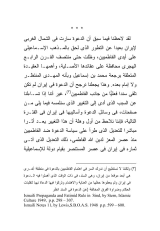 ‫***‬
‫ﻟﻘﺩ ﻻﺤﻅﻨﺎ ﻓﻴﻤﺎ ﺴﺒﻕ ﺃﻥ ﺍﻟﺩﻋﻭﺓ ﺴﺎﺭﺕ ﻓﻰ ﺍﻟﺸﻤﺎل ﺍﻟﻐﺭﺒﻰ‬
‫ﻹﻴﺭﺍﻥ ﺒﻌﻴ ‪‬ﺍ ﻋﻥ ﺍﻟﺘﻁﻭﺭ ﺍﻟﺫﻯ ﻟﺤﻕ ﺒﺎﻟﻤـﺫﻫﺏ ﺍﻹﺴـﻤﺎﻋﻴﻠﻰ‬
                                        ‫ﺩ‬
‫ﻋﻠﻰ ﺃﻴﺩﻯ ﺍﻟﻔﺎﻁﻤﻴﻴﻥ، ﻭﻅﻠﺕ ﺤﺘﻰ ﻤﻨﺘﺼﻑ ﺍﻟﻘـﺭﻥ ﺍﻟﺭﺍﺒـﻊ‬
‫ﺍﻟﻬﺠﺭﻯ ﻤﺤﺎﻓﻅﺔ ﻋﻠﻰ ﻋﻘﺎﺌﺩﻫﺎ ﺍﻷﺼـﻠﻴﺔ، ﻭﺃﻫﻤﻬـﺎ ﺍﻟﻌﻘﻴـﺩﺓ‬
‫ﺍﻟﻤﺘﻌﻠﻘﺔ ﺒﺭﺠﻌﺔ ﻤﺤﻤﺩ ﺒﻥ ﺇﺴﻤﺎﻋﻴل ﻭﺒﺄﻨﻪ ﺍﻟﻤﻬـﺩﻯ ﺍﻟﻤﻨﺘﻅـﺭ‬
‫ﻭﻻ ﺇﻤﺎﻡ ﺒﻌﺩﻩ. ﻭﻫﺫﺍ ﻴﺠﻌﻠﻨﺎ ﻨﺭﺠﺢ ﺃﻥ ﺍﻟﺩﻋﻭﺓ ﻓﻰ ﺇﻴﺭﺍﻥ ﻟﻡ ﺘﻜﻥ‬
‫ﺘﻠﻘﻰ ﺴﻨ ‪‬ﺍ ﻓﻌﻠ ‪‬ﺎ ﻤﻥ ﺠﺎﻨﺏ ﺍﻟﻔﺎﻁﻤﻴﻴﻥ)٣(، ﻏﻴﺭ ﺃﻨﻨﺎ ﺇﺫﺍ ﺘﺴـﺎﺀﻟﻨﺎ‬
                                             ‫ﺩ ﻴ‬
‫ﻋﻥ ﺍﻟﺴﺒﺏ ﺍﻟﺫﻯ ﺃﺩﻯ ﺇﻟﻰ ﺍﻟﺘﻐﻴﻴﺭ ﺍﻟﺫﻯ ﺴﻨﻠﻤﺴﻪ ﻓﻴﻤﺎ ﻴﻠﻰ ﻤـﻥ‬
‫ﺼﻔﺤﺎﺕ، ﻓﻰ ﻭﺴﺎﺌل ﺍﻟﺩﻋﻭﺓ ﻭﺃﺴﺎﻟﻴﺒﻬﺎ ﻓﻰ ﺇﻴﺭﺍﻥ ﻓﻰ ﺍﻟﻔﺘـﺭﺓ‬
‫ﺍﻟﺘﺎﻟﻴﺔ، ﻓﺈﻨﻨﺎ ﻨﻼﺤﻅ ﻤﻥ ﺃﻭل ﻭﻫﻠﺔ ﺃﻥ ﻫﺫﺍ ﺍﻟﺘﻐﻴﻴﺭ ﻴﻌـﺩ ﺃﺜـ ‪‬ﺍ‬
 ‫ﺭ‬
‫ﻤﺒﺎﺸ ‪‬ﺍ ﻟﻠﺘﻌﺩﻴل ﺍﻟﺫﻯ ﻁﺭﺃ ﻋﻠﻰ ﺴﻴﺎﺴﺔ ﺍﻟﺩﻋﻭﺓ ﻀﺩ ﺍﻟﻔﺎﻁﻤﻴﻴﻥ‬
                                                ‫ﺭ‬
‫ﻤﻨﺫ ﻋﺼﺭ ﺍﻟﻤﻌﺯ ﻟﺩﻴﻥ ﺍﷲ ﺍﻟﻔﺎﻁﻤﻰ، ﺫﻟﻙ ﺍﻟﺘﻌﺩﻴل ﺍﻟﺫﻯ ﺁﺘـﻰ‬
‫ﺜﻤﺎﺭﻩ ﻓﻰ ﺇﻴﺭﺍﻥ ﻓﻰ ﻋﺼﺭ ﺍﻟﻤﺴﺘﻨﺼﺭ ﺒﻘﻴﺎﻡ ﺩﻭﻟﺔ ﻟﻺﺴﻤﺎﻋﻴﻠﻴﺔ‬


‫)٣( ﻭﻟﻜﻨﻨﺎ ﻻ ﻨﺴﺘﻁﻴﻊ ﺃﻥ ﻨﺩﺭﻙ ﺍﻟﺴﺭ ﻓﻰ ﺍﻫﺘﻤﺎﻡ ﺍﻟﻔﺎﻁﻤﻴﻴﻥ ﺒﺎﻟﺩﻋﻭﺓ ﻓﻰ ﻤﻨﻁﻘﺔ ﺃﺨـﺭﻯ‬
‫ﻫﻰ ﺃﺒﻌﺩ ﻤﻭﻗﻌﺎ ﻤﻥ ﺇﻴﺭﺍﻥ، ﻭﻫﻰ ﺍﻟﺴﻨﺩ، ﻓﻰ ﺫﺍﺕ ﺍﻟﻭﻗﺕ ﺍﻟﺫﻯ ﺃﻫﻤﻠﻭﺍ ﻓﻴﻪ ﺍﻟـﺩﻋﻭﺓ‬
                                                          ‫ﹰ‬
‫ﻓﻰ ﺇﻴﺭﺍﻥ ﻭﻟﻡ ﻴﻌﻁﻭﻫﺎ ﺤﻅﻬﺎ ﻤﻥ ﺍﻟﻌﻨﺎﻴﺔ ﻭﺍﻻﻫﺘﻤﺎﻡ ﻭﺘﺭﻜﻭﺍ ﻓﻴﻬﺎ ﺍﻟﺩﻋﺎﺓ ﻨﻬﺒﺎ ﻟﺘﻘﻠﺒﺎﺕ‬
        ‫ﹰ‬
                 ‫ﺍﻟﺤﻜﺎﻡ ﻭﻀﺭﺍﻭﺓ ﺍﻟﻔﺭﻕ ﺍﻟﻤﺨﺎﻟﻔﺔ )ﻋﻥ ﺍﻟﺩﻋﻭﺓ ﻓﻰ ﺍﻟﺴﻨﺩ ﺍﻨﻅﺭ‬
‫‪Ismaili Propaganda and Fatimid Rule in Sind, by Stern, Islamic‬‬
‫.703 – 892 .‪Culture 1949, p.p‬‬
‫.006 – 995 .‪Ismaili Notes 11, by Lewis,S.B.O.A.S. 1948 p.p‬‬
 