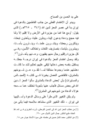 ‫ﻋﻠﻰ ﻴﺩ ﺍﻟﺤﺴﻥ ﺒﻥ ﺍﻟﺼﺒﺎﺡ.‬
‫ﻭﻴﺒﺩﻭ ﺃﻥ ﺍﻻﻫﺘﻤﺎﻡ ﺍﻟﻔﻌﻠﻰ ﻤﻥ ﺠﺎﻨﺏ ﺍﻟﻔﺎﻁﻤﻴﻴﻥ ﺒﺎﻟﺩﻋﻭﺓ ﻓﻰ‬
‫ﺇﻴﺭﺍﻥ ﺒﺩﺃ ﻓﻰ ﻋﺼﺭ ﺍﻟﻤﻌﺯ ﻟﺩﻴﻥ ﺍﷲ )١٤٣ ـ ٥٦٣ﻫـ( ﺍﻟﺫﻯ‬
‫ﻴﻘﻭل: "ﻭﻤﻊ ﻫﺫﺍ ﻓﻤﺎ ﻤﻥ ﺠﺯﻴﺭﺓ ﻓﻰ ﺍﻷﺭﺽ ﻭﻻ ﺇﻗﻠﻴﻡ ﺇﻻ ﻭﻟﻨﺎ‬
‫ﻓﻴﻪ ﺤﺠﺞ ﻭﺩﻋﺎﺓ ﻴﺩﻋﻭﻥ ﺇﻟﻴﻨﺎ، ﻭﻴﺩﻟﻭﻥ ﻋﻠﻴﻨﺎ، ﻭﻴﺄﺨﺫﻭﻥ ﺘﺒﻌﺘﻨﺎ،‬
‫ﻭﻴﺫﻜﺭﻭﻥ ﺭﺠﻌﺘﻨﺎ، ﻭﻴﻨﺸـﺭﻭﻥ ﻋﻠﻤﻨـﺎ، ﻭﻴﻨـﺫﺭﻭﻥ ﺒﺄﺴـﻨﺎ،‬
‫ﻭﻴﺒﺸﺭﻭﻥ ﺒﺄﻴﺎﻤﻨﺎ، ﺒﺘﺼﺎﺭﻴﻑ ﺍﻟﻠﻐﺎﺕ ﻭﺍﺨﺘﻼﻑ ﺍﻷﻟﺴﻥ، ﻭﻓـﻰ‬
‫ﻜل ﺠﺯﻴﺭﺓ ﻭﺇﻗﻠﻴﻡ ﺭﺠﺎل ﻤﻨﻬﻡ ﻴﻔﻘﻬﻭﻥ، ﻭﻋـﻨﻬﻡ ﻴﺄﺨـﺫﻭﻥ)١(".‬
‫ﻭﻟﻘﺩ ﻭﺼل ﺍﻫﺘﻤﺎﻡ ﺍﻟﻤﻌﺯ ﺒﺎﻟﺩﻋﻭﺓ ﻓﻰ ﺇﻴﺭﺍﻥ ﺩﺭﺠـﺔ ﺠﻌﻠﺘـﻪ‬
‫ﻴﺴﺘﻘﺒل ﺒﻨﻔﺴﻪ ﺒﻌﺽ ﺩﻋﺎﺘﻬﺎ ﻟﻴﻠﻘﻰ ﻋﻠﻴﻬﻡ ﺘﻌﺎﻟﻴﻡ ﻟﺸﺩ ﻤﺎ ﻜﺎﻨـﺕ‬
‫ﺩﻫﺸﺘﻬﻡ ﻋﻨﺩﻤﺎ ﻭﺠﺩﻭﻫﺎ ﻤﺨﺎﻟﻔﺔ ﻟﻤـﺎ ﺘﻠﻘـﻭﻩ ﻋـﻥ ﺸـﻴﻭﺨﻬﻡ‬
‫ﺒﺎﻟﻤﺸﺭﻕ، ﻓﺎﻟﻘﺎﻀﻰ ﺍﻟﻨﻌﻤﺎﻥ ﻴﺨﺒﺭﻨﺎ ﻓـﻰ ﻜﺘﺎﺒـﻪ )ﺍﻟﻤﺠـﺎﻟﺱ‬
‫ﻭﺍﻟﻤﺴﺎﻴﺭﺍﺕ( ﺒﺄﻥ "ﺒﻌﺽ ﺍﻟﺩﻋﺎﺓ ﺒﺎﻟﻤﺸﺭﻕ ﺴﺄﻟﻭﺍ ﺍﻟﻤﻌﺯ ﻟـﺩﻴﻥ‬
‫ﺍﷲ ﻓﻰ ﺒﻌﺽ ﻤﺴﺎﺌل ﻓﺄﺠﺎﺏ ﻋﻨﻬﺎ ﺒﺄﺠﻭﺒﺔ ﺘﺨﺘﻠﻑ ﻋﻤﺎ ﺴـﻤﻌﻪ‬
                      ‫ﻫﺅﻻﺀ ﺍﻟﺩﻋﺎﺓ ﻤﻥ ﺸﻴﻭﺨﻬﻡ ﻓﻰ ﺍﻟﻤﺸﺭﻕ)٢(".‬
‫ﻭﻟﻡ ﻴﻜﻥ ﺍﻟﺘﻐﻴﻴﺭ ﺍﻟﺫﻯ ﻁﺭﺃ ﻋﻠﻰ ﻭﺴﺎﺌل ﺍﻟﺩﻋﻭﺓ ﻭﺃﺴـﺎﻟﻴﺒﻬﺎ‬
‫ﻓﻰ ﺇﻴﺭﺍﻥ - ﺫﻟﻙ ﺍﻟﺘﻐﻴﻴﺭ ﺍﻟﺫﻯ ﺴﻨﺸﺎﻫﺩ ﻤﻼﻤﺤﻪ ﻓﻴﻤﺎ ﻴﺄﺘﻰ ﻤﻥ‬

‫)١( ﻤﻥ ﺨﻁﺎﺏ ﻟﻠﻤﻌﺯ ﻟﺩﻴﻥ ﺍﷲ ﺇﻟﻰ ﺍﻟﺤﺴﻥ ﺍﻟﻘﺭﻤﻁﻰ، ﺃﻭﺭﺩﻩ ﺍﻟﻤﻘﺭﻴﺯﻯ ﻓـﻰ ﺍﺘﻌـﺎﻅ‬
                        ‫ﺍﻟﺤﻨﻔﺎ، ﻁﺒﻊ ﺍﻟﺩﻜﺘﻭﺭ ﺠﻤﺎل ﺍﻟﺩﻴﻥ ﺍﻟﺸﻴﺎل، ﺹ ٠٦٢.‬
  ‫)٢( ﻋﻥ ﺍﻟﺩﻜﺘﻭﺭ ﻤﺤﻤﺩ ﻜﺎﻤل ﺤﺴﻴﻥ ﻓﻰ ﻤﻘﺩﻤﺘﻪ ﻋﻠﻰ ﺴﻴﺭﺓ ﺍﻷﺴﺘﺎﺫ ﺠﻭﺫﺭ ﺹ ٨١.‬
 