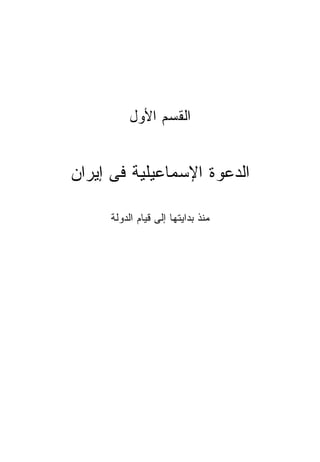 ‫ﺍﻟﻘﺴﻡ ﺍﻷﻭل‬


‫ﺍﻟﺩﻋﻭﺓ ﺍﻹﺴﻤﺎﻋﻴﻠﻴﺔ ﻓﻰ ﺇﻴﺭﺍﻥ‬

     ‫ﻤﻨﺫ ﺒﺩﺍﻴﺘﻬﺎ ﺇﻟﻰ ﻗﻴﺎﻡ ﺍﻟﺩﻭﻟﺔ‬
 