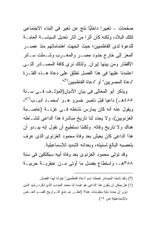 ‫ﺼﻔﺤﺎﺕ - ﺘﻐﻴﻴ ‪‬ﺍ ﺩﺍﺨﻠ ‪‬ﺎ ﻨﺘﺞ ﻋﻥ ﺘﻐﻴﺭ ﻓﻰ ﺍﻟﺒﻨﺎﺀ ﺍﻻﺠﺘﻤﺎﻋﻰ‬
                                ‫ﻴ‬       ‫ﺭ‬
‫ﻟﺘﻠﻙ ﺍﻟﺒﻼﺩ، ﻭﻟﻜﻨﻪ ﻜﺎﻥ ﺃﺜ ‪‬ﺍ ﻤﻥ ﺁﺜﺎﺭ ﺘﻌﺩﻴل ﺍﻟﺴﻴﺎﺴـﺔ ﺍﻟﻌﺎﻤـﺔ‬
                                ‫ﺭ‬
‫ﻟﻠﺩﻋﻭﺓ ﻟﺩﻯ ﺍﻟﻔﺎﻁﻤﻴﻴﻥ؛ ﺤﻴﺙ ﺍﺘﺠﻬﺕ ﺍﻫﺘﻤﺎﻤﺎﺘﻬﻡ ﻤﻨﺫ ﻋﺼـﺭ‬
‫ﺍﻟﻤﻌﺯ ﺇﻟﻰ ﺨﺎﺭﺝ ﺤﺩﻭﺩ ﻤﺼـﺭ ﻭﺍﻟﻤﻐـﺭﺏ ﻭﺸـﻤﻠﺕ ﺴـﺎﺌﺭ‬
‫ﺍﻷﻗﻁﺎﺭ ﻭﻤﻥ ﺒﻴﻨﻬﺎ ﺇﻴﺭﺍﻥ. ﻭﻟﺫﻟﻙ ﻨﺭﻯ ﻜﺎﻓﺔ ﺍﻟﻤﺼـﺎﺩﺭ ﺍﻟﺘـﻰ‬
‫ﺍﻋﺘﻤﺩﻨﺎ ﻋﻠﻴﻬﺎ ﻓﻰ ﻫﺫﺍ ﺍﻟﻔﺼل ﺘﻁﻠﻕ ﻋﻠﻰ ﺩﻋﺎﺓ ﻫـﺫﻩ ﺍﻟﻔﺘـﺭﺓ‬
                           ‫"ﺩﻋﺎﺓ ﺍﻟﻤﺼﺭﻴﻴﻥ" ﺃﻭ "ﺩﻋﺎﺓ ﺍﻟﻔﺎﻁﻤﻴﻴﻥ)٣(".‬
‫ﻭﻴﺫﻜﺭ ﺃﺒﻭ ﺍﻟﻤﻌﺎﻟﻰ ﻓﻰ ﺒﻴﺎﻥ ﺍﻷﺩﻴﺎﻥ)ﺍﻟﻤﺅﻟـﻑ ﻓـﻰ ﺴـﻨﺔ‬
‫٥٨٤ﻫـ( ﺩﺍﻋ ‪‬ﺎ ﻗﺒل ﻨﺎﺼﺭ ﺨﺴﺭﻭ ﻫـﻭ "ﻤﺤﻤـﺩ ﺃﺩﻴـﺏ)١("،‬
                                     ‫ﻴ‬
‫ﻭﻴﻘﻭل ﻋﻨﻪ ﺃﻨﻪ ﻜﺎﻥ ﻴﻤﺎﺭﺱ ﻨﺸﺎﻁﻪ ﻓـﻰ ﻏﺯﻨـﺔ )ﻋﺎﺼـﻤﺔ‬
‫ﺍﻟﻐﺯﻨﻭﻴﻴﻥ(، ﻭﻻ ﻴﺤﺩﺩ ﻟﻨﺎ ﺘﺎﺭﻴﺦ ﻤﺒﺎﺸﺭﺓ ﻫﺫﺍ ﺍﻟﺩﺍﻋﻰ ﻟﻨﺸـﺎﻁﻪ‬
‫ﻫﻨﺎﻙ ﻭﻻ ﺘﺎﺭﻴﺦ ﻭﻓﺎﺘﻪ. ﻭﻟﻜﻨﻨﺎ ﻨﺴﺘﻁﻴﻊ ﺃﻥ ﻨﻘﻭل ﺇﻨﻪ ﻴﺒـﺩﻭ ﺃﻥ‬
‫ﻫﺫﺍ ﺍﻟﺩﺍﻋﻰ ﻜﺎﻥ ﻴﻌﻴﺵ ﺒﻌﺩ ﻭﻓﺎﺓ ﻤﺤﻤﻭﺩ ﺍﻟﻐﺯﻨﻭﻯ ﺍﻟﺫﻯ ﻋﺭﻑ‬
              ‫ﺒﺘﻌﺼﺒﻪ ﺍﻟﺒﺎﻟﻎ ﻟﺴﻨﻴﺘﻪ، ﻭﺒﻌﺩﺍﺌﻪ ﺍﻟﺸﺩﻴﺩ ﻟﻺﺴﻤﺎﻋﻴﻠﻴﺔ.‬
‫ﻭﻗﺩ ﺘﻭﻟﻰ ﻤﺤﻤﻭﺩ ﺍﻟﻐﺯﻨﻭﻯ ﺒﻌﺩ ﻭﻓﺎﺓ ﺃﺒﻴﻪ ﺴﺒﻜﺘﻜﻴﻥ ﻓﻰ ﺴﻨﺔ‬
‫٨٨٣ﻫـ، ﻭﺍﺴﺘﻁﺎﻉ ﺒﻔﻀل ﻤﺎ ﺃﻭﺘﻰ ﻤـﻥ ﻋﺒﻘﺭﻴـﺔ ﺤﺭﺒﻴـﺔ‬

           ‫)٣( ﻭﻟﻘﺩ ﺘﺎﺒﻌﻨﺎ ﺍﻟﻤﺼﺎﺩﺭ ﻓﺠﻌﻠﻨﺎ ﺍﺴﻡ "ﺩﻋﺎﺓ ﺍﻟﻔﺎﻁﻤﻴﻴﻥ" ﻋﻨﻭﺍﻨﺎ ﻟﻬﺫﺍ ﺍﻟﻔﺼل.‬
                       ‫ﹰ‬
‫)١( ﻫل ﻴﻤﻜﻥ ﺃﻥ ﻴﻜﻭﻥ ﻫﺫﺍ ﺍﻟﺩﺍﻋﻰ ﻫﻭ ﻨﻔﺴﻪ ﺃﺒﺎ ﻤﺤﻤﺩ ﺍﻟﻤﺅﺩﺏ ﺍﻟﺫﻯ ﺫﻜﺭﻩ ﺭﺸﻴﺩ ﺍﻟﺩﻴﻥ‬
‫ﺩﻭﻥ ﺃﻥ ﻴﻤﺩﻨﺎ ﺒﺄﻴﺔ ﻤﻌﻠﻭﻤﺎﺕ ﻋﻨﻪ؟ )ﺍﻨﻅـﺭ ﺠـﺎﻤﻊ ﺍﻟﺘـﻭﺍﺭﻴﺦ ﺍﻟﻘﺴـﻡ ﺍﻟﺨـﺎﺹ‬
                                                      ‫ﺒﺎﻹﺴﻤﺎﻋﻴﻠﻴﺔ ﺹ ٢١(.‬
 