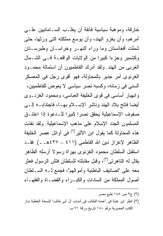 ‫ﺨﺎﺭﻗﺔ، ﻭﻤﻭﻫﺒﺔ ﺴﻴﺎﺴﻴﺔ ﻓﺎﺌﻘﺔ ﺃﻥ ﻴﻐﻠـﺏ ﺍﻟﺴـﺎﻤﺎﻨﻴﻴﻥ ﻋﻠـﻰ‬
‫ﺃﻤﺭﻫﻡ، ﻭﺃﻥ ﻴﻐﺯﻭ ﺍﻟﻬﻨﺩ، ﻭﺃﻥ ﻴﻭﺴﻊ ﻤﻤﻠﻜﺘﻪ ﺍﻟﺘﻰ ﻭﺭﺜﻬﺎ، ﺤﺘﻰ‬
‫ﺸﻤﻠﺕ ﺃﻓﻐﺎﻨﺴﺘﺎﻥ ﻭﻤﺎ ﻭﺭﺍﺀ ﺍﻟﻨﻬـﺭ ﻭﺨﺭﺍﺴـﺎﻥ ﻭﻁﺒﺭﺴـﺘﺎﻥ‬
‫ﻭﻜﺸﻤﻴﺭ ﻭﺠﺯﺀﺍ ﻜﺒﻴ ‪‬ﺍ ﻤﻥ ﺍﻟﻭﻻﻴﺎﺕ ﺍﻟﻭﺍﻗﻌـﺔ ﻓـﻰ ﺍﻟﺸـﻤﺎل‬
                                 ‫ﹰ ﺭ‬
‫ﺍﻟﻐﺭﺒﻰ ﻤﻥ ﺍﻟﻬﻨﺩ. ﻭﻟﻘﺩ ﺃﺩﺭﻙ ﺍﻟﻔﺎﻁﻤﻴﻭﻥ ﺃﻥ ﺍﺴﺘﻤﺎﻟﺔ ﻤﺤﻤـﻭﺩ‬
‫ﺍﻟﻐﺭﻨﻭﻯ ﺃﻤﺭ ﺠﺩﻴﺭ ﺒﺎﻟﻤﺤﺎﻭﻟﺔ، ﻓﻬﻭ ﺃﻗﻭﻯ ﺭﺠل ﻓﻰ ﺍﻟﻤﻌﺴﻜﺭ‬
 ‫ﺍﻟﺴﻨﻰ ﻓﻰ ﺯﻤﺎﻨﻪ، ﻭﻜﺴﺒﻪ ﻨﺼﺭ ﺴﻴﺎﺴﻰ ﻻ ﻴﻌﻭﺽ ﻟﻠﻔﺎﻁﻤﻴﻴﻥ،‬
‫ﻭﺍﻨﻬﻴﺎﺭ ﺃﺴﺎﺴﻰ ﻓﻰ ﻗﻭﻯ ﺍﻟﺨﻠﻴﻔﺔ ﺍﻟﻌﺒﺎﺴﻰ، ﻭﻤﺤﻤﻭﺩ ﺍﻟﻐﺯﻨـﻭﻯ‬
‫ﺃﻴ ‪‬ﺎ ﻓﺎﺘﺢ ﺒﻼﺩ ﺍﻟﻬﻨﺩ ﻭﻨﺎﺸﺭ ﺍﻹﺴـﻼﻡ ﺒﻬـﺎ، ﻓﺎﺠﺘﺫﺍﺒـﻪ ﺇﻟـﻰ‬
                                                  ‫ﻀ‬
‫ﺼﻔﻭﻑ ﺍﻹﺴﻤﺎﻋﻴﻠﻴﺔ ﻴﺤﻘﻕ ﻨﺼ ‪‬ﺍ ﻜﺒﻴ ‪‬ﺍ ﻟﻠـﺩﻋﻭﺓ ﺇﺫﺍ ﺍﻋﺘﻨـﻕ‬
                    ‫ﺭ ﺭ‬
‫ﺍﻟﻤﺴﻠﻤﻭﻥ ﺍﻟﺠﺩﺩ ﺍﻹﺴﻼﻡ ﻋﻠﻰ ﻤﺫﻫﺏ ﺍﻹﺴﻤﺎﻋﻴﻠﻴﺔ. ﻭﻟﻘﺩ ﻨﻔﺫﺕ‬
                              ‫) ٢(‬
‫ﻓﻰ ﺃﻭﺍﺌل ﻋﺼﺭ ﺍﻟﺨﻠﻴﻔﺔ‬                 ‫ﻫﺫﻩ ﺍﻟﻤﺤﺎﻭﻟﺔ ﻜﻤﺎ ﻴﻘﻭل ﺍﺒﻥ ﺍﻷﺜﻴﺭ‬
‫ﺍﻟﻅﺎﻫﺭ ﻹﻋﺯﺍﺯ ﺩﻴﻥ ﺍﷲ ﺍﻟﻔﺎﻁﻤﻰ )١١٤ – ٧٢٤ﻫــ(. ﻓﻘـﺩ‬
‫ﺍﺴﺘﻘﺒل ﺍﻟﺴﻠﻁﺎﻥ ﻤﺤﻤﻭﺩ ﺍﻟﻐﺯﻨﻭﻯ ﺒﻬﺭﺍﺓ ﺭﺴﻭﻻ ﺃﺭﺴﻠﻪ ﺍﻟﻅﺎﻫﺭ‬
             ‫ﹰ‬
‫ﻴﻘﺎل ﻟﻪ ﺍﻟﺘﺎﻫﺭﺘﻰ)٣(، ﻭﻗﺒل ﻤﻘﺎﺒﻠﺘﻪ ﻟﻠﺴﻠﻁﺎﻥ ﻓﺘﺵ ﺍﻟﺭﺴﻭل ﻓﻌﺜﺭ‬
‫ﻤﻌﻪ ﻋﻠﻰ "ﺘﺼﺎﻨﻴﻑ ﺍﻟﺒﺎﻁﻨﻴﺔ ﻭﺃﻤﻭﺍﻟﻬﻡ"، ﻓﺠﻤﻊ ﻟـﻪ ﺍﻟﺴـﻠﻁﺎﻥ‬
‫ﺃﺼﻭل ﺍﻟﻤﻤﻠﻜﺔ ﻤﻥ ﺍﻟﺴﺎﺩﺍﺕ ﻭﺍﻟﻜﺒـﺭﺍﺀ ﻭﺍﻟﻘﻀـﺎﺓ ﻭﺍﻟﻔﻘﻬـﺎﺀ‬

                                               ‫)٢( ﺝ٩ ﺹ ٥٤١ ﻁﺒﻊ ﻤﺼﺭ.‬
‫)٣( ﺍﻨﻅﺭ ﺍﺒﻥ ﻋﻨﺒﺔ ﻓﻰ "ﻋﻤﺩﺓ ﺍﻟﻁﺎﻟﺏ ﻓﻰ ﺃﻨﺴﺎﺏ ﺁل ﺃﺒﻰ ﻁﺎﻟﺏ" ﺍﻟﻨﺴﺨﺔ ﺍﻟﺨﻁﻴﺔ ﺒﺩﺍﺭ‬
                            ‫ﺍﻟﻜﺘﺏ ﺍﻟﻤﺼﺭﻴﺔ ﺒﺭﻗﻡ ٠٨١ ﺘﺎﺭﻴﺦ ﻭﺭﻗﺔ ١٧ ﺏ.‬
 