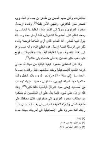 ‫ﻟﻤﻨﺎﻅﺭﺘﻪ، ﻭﻜﺎﻥ ﻤﻨﻬﻡ ﺍﻟﺤﺴﻥ ﺒﻥ ﻅﺎﻫﺭ ﺒﻥ ﻤﺴـﻠﻡ ﺍﻟﻌﻠـﻭﻯ،‬
‫ﻓﺼﻐﺭ ﺸﺄﻥ ﺍﻟﺘﺎﻫﺭﺘﻰ، ﻭﺍﻨﺘﻬﻰ ﺍﻷﻤﺭ ﺒﻘﺘﻠﻪ)٤(. ﻭﻟﻘـﺩ ﺃﺭﺴـل‬
‫ﻤﺤﻤﻭﺩ ﺍﻟﻐﺯﻨﻭﻯ ﺭﺴﻭﻻ ﺇﻟﻰ ﺍﻟﻘﺎﺩﺭ ﺒﺎﷲ، ﺍﻟﺨﻠﻴﻔـﺔ ﺍﻟﻌﺒﺎﺴـﻰ،‬
‫ﻭﻤﻌﻪ ﺍﻟﺨﻠﻊ ﺍﻟﺘﻰ ﺃﺤﻀﺭﻫﺎ ﺍﻟﺘﺎﻫﺭﺘﻰ، ﻜﻤﺎ ﺃﺭﺴل ﻤﻌﻪ ﺭﺴـﺎﻟﺔ‬
‫ﻴﻘﻭل ﻓﻴﻬﺎ ﻟﻠﻘﺎﺩﺭ: "ﺃﻨﺎ ﺍﻟﺨﺎﺩﻡ ﺍﻟﺫﻯ ﺃﺭﻯ ﺍﻟﻁﺎﻋﺔ ﻓﺭ ‪‬ﺎ" ﻭﻗـﺩ‬
       ‫ﻀ‬
‫ﺫﻜﺭ ﻓﻰ ﺍﻟﺭﺴﺎﻟﺔ ﻗﺼﺔ ﺇﺭﺴﺎل ﻫﺫﻩ ﺍﻟﺨﻠﻊ ﺇﻟﻴﻪ، ﻭﺃﻨﻪ ﻤﺴـﻴﺭﻫﺎ‬
‫ﺇﻟﻰ ﺒﻐﺩﺍﺩ ﻟﻴﺘﺼﺭﻑ ﻓﻴﻬﺎ ﺍﻟﺨﻠﻴﻔﺔ ﻜﻴﻑ ﻴﺸﺎﺀ، ﻓﺄﺤﺭﻗﺕ ﻭﺨﺭﺝ‬
        ‫ﻤﻨﻬﺎ ﺫﻫﺏ ﻜﺜﻴﺭ ﺘﺼﺩﻕ ﺒﻪ ﻋﻠﻰ ﻀﻌﻔﺎﺀ ﺒﻨﻰ ﻫﺎﺸﻡ)١(.‬
‫ﻭﻗﺩ ﻅل ﺍﻟﺴﻠﻁﺎﻥ ﻤﺤﻤﻭﺩ ﺍﻟﺒﻘﻴﺔ ﺍﻟﺒﺎﻗﻴﺔ ﻤﻥ ﺤﻴﺎﺘـﻪ ﻋﻠـﻰ‬
‫ﻜﺭﻫﻪ ﺍﻟﺸﺩﻴﺩ ﻟﻺﺴﻤﺎﻋﻴﻠﻴﺔ ﻭﻤﻘﺘﻪ ﻟﻤﺫﻫﺒﻬﻡ، ﻓﻘﺒل ﻭﻓﺎﺘـﻪ ﺒﺴـﻨﺔ‬
‫ﻭﺍﺤﺩﺓ ﺴﺎﺭ )ﻓﻰ ﺴﻨﺔ ٠٢٤ﻫـ( ﻨﺤﻭ ﺍﻟﺭﻯ ﻭﺒﻼﺩ ﺍﻟﺠﻴل ﻭﻜﺎﻥ‬
‫ﺤﺎﻜﻤﻬﺎ ﻤﺠﺩ ﺍﻟﺩﻭﻟﺔ ﺍﻟﺒﻭﻴﻬﻰ، ﻓﺎﺴﺘﻭﻟﻰ ﻤﺤﻤﻭﺩ ﻋﻠﻴﻬﺎ، "ﻭﺼﻠﺏ‬
‫ﻤﻥ ﺃﺼﺤﺎﺒﻪ )ﻴﻌﻨﻰ ﻤﺠﺩ ﺍﻟﺩﻭﻟﺔ( ﺍﻟﺒﺎﻁﻨﻴﺔ ﺨﻠ ﹰﺎ ﻜﺜﻴ ‪‬ﺍ)٢(". ﻭﻫﺫﺍ‬
           ‫ﻘ ﺭ‬
‫ﻜﻠﻪ ﺇﻥ ﺩل ﻋﻠﻰ ﺸﻰﺀ ﻓﺈﻨﻤﺎ ﻴﺩل ﻋﻠﻰ ﺃﻥ ﺍﻟﻔﺎﻁﻤﻴﻴﻥ ﻟﻡ ﻴﺘﻤﻜﻨﻭﺍ‬
‫ﻤﻥ ﺍﺠﺘﺫﺍﺏ ﻤﺤﻤﻭﺩ ﺍﻟﻐﺯﻨﻭﻯ ﺇﻟﻰ ﺼﻔﻭﻓﻬﻡ، ﻓﻅل ﻤﺤﺎﻓ ﹰﺎ ﻋﻠﻰ‬
     ‫ﻅ‬
‫ﻤﺫﻫﺒﻪ ﺍﻟﺴﻨﻰ ﻭﺘﺒﻌﻴﺘﻪ ﻟﻠﺨﻠﻴﻔﺔ ﺍﻟﻌﺒﺎﺴﻰ ﻓﻰ ﺒﻐـﺩﺍﺩ، ﺒـل ﻟﻘـﺩ‬
‫ﺭﺃﻴﻨﺎﻩ ﺃﺸﺩ ﻀﺭﺍﻭﺓ ﻋﻠﻰ ﺍﻹﺴﻤﺎﻋﻴﻠﻴﺔ ﻓﻰ ﺃﺨﺭﻴﺎﺕ ﺤﻴﺎﺘﻪ ﻟﻤـﺎ‬

                                                     ‫)٤( ﺃﻴﻀﺎ.‬
                                                      ‫ﹰ‬
                                      ‫)١( ﺍﺒﻥ ﺍﻷﺜﻴﺭ ﺝ٩ ﺹ ٥٤١.‬
                                     ‫)٢( ﺍﺒﻥ ﺍﻷﺜﻴﺭ ﺃﻴﻀﺎ ﺹ ٤٥١.‬
 