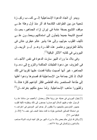 ‫ﻭﻴﺒﺩﻭ ﺃﻥ ﺍﺘﺠﺎﻩ ﺍﻟﺩﻋﻭﺓ ﺍﻹﺴﻤﺎﻋﻴﻠﻴﺔ ﺇﻟـﻰ ﻜﺴـﺏ ﺭﻜﻴـﺯﺓ‬
‫ﺸﻌﺒﻴﺔ ﻤﻥ ﺒﻴﻥ ﺍﻟﻁﻭﺍﺌﻑ ﺍﻟﻜﺎﺩﺤﺔ ﻗﺩ ﺃﺜﺭ ﻤﻨﺫ ﺃﻭل ﻭﻫﻠﺔ ﻋﻠـﻰ‬
‫ﻤﻭﻗﻑ ﺍﻟﺘﺸﻴﻊ ﺒﺼﻔﺔ ﻋﺎﻤﺔ ﻓﻰ ﺇﻴﺭﺍﻥ ﺇﺯﺍﺀ ﺍﻟﺠﻤﺎﻫﻴﺭ، ﺒﺤﻴـﺙ‬
‫ﺃﺼﺒﺢ ﺍﻟﺸﻴﻌﺔ ﺠﻤﻴ ‪‬ﺎ ﻴﻠﺠﺄﻭﻥ ﺇﻟﻰ ﺍﺴﺘﻤﺎﻟﺘﻬﻡ ﻭﻴﻌﻤﻠـﻭﻥ ﻋﻠـﻰ‬
                                    ‫ﻌ‬
‫ﺘﺄﻟﻴﻑ ﺍﻟﻘﻠﻭﺏ ﺤﻭﻟﻬﻡ، ﻭﺇﻟﻰ ﻫﺫﺍ ﻴﺸﻴﺭ ﻋﺎﻟﻡ ﻋﺒﻘﺭﻯ ﻋﺎﺵ ﻓﻰ‬
‫ﺒﻼﻁ ﺍﻟﻐﺯﻨﻭﻴﻴﻥ ﻭﻋﺎﺼﺭ ﻫﺫﻩ ﺍﻟﻔﺘـﺭﺓ ﻭﻫـﻭ ﺃﺒـﻭ ﺍﻟﺭﻴﺤـﺎﻥ‬
                                ‫ﺍﻟﺒﻴﺭﻭﻨﻰ ﻓﻰ ﻜﺘﺎﺒﻪ "ﺍﻵﺜﺎﺭ ﺍﻟﺒﺎﻗﻴﺔ)١(.‬
‫ﻭﻓﻰ ﺒﻼﺩ ﻤﺎ ﻭﺭﺍﺀ ﺍﻟﻨﻬﺭ ﺴﺎﺭﺕ ﺍﻟﺩﻋﻭﺓ ﻓﻰ ﻨﻔﺱ ﺍﻻﺘﺠـﺎﻩ،‬
‫ﻓﻰ ﺍﻟﻌﺯﻭﻑ ﻋﻥ ﺩﻋﻭﺓ ﺍﻟﻁﺒﻘﺎﺕ ﺍﻟﺤﺎﻜﻤﺔ ﻭﺍﻟﻨﺯﻭﻉ ﺇﻟﻰ ﺩﻋـﻭﺓ‬
‫ﺍﻟﺠﻤﺎﻫﻴﺭ، ﻏﻴﺭ ﺃﻨﻬﺎ ﺃﺼﻴﺒﺕ ﺒﻨﻜﺒﺔ ﻗﻀﺕ ﻋﻠﻴﻬﺎ ﺘﻘﺭﻴ ‪‬ﺎ ﻓﻰ ﺘﻠﻙ‬
        ‫ﺒ‬
‫ﺍﻟﺒﻼﺩ ﺇﺫ ﻜﺎﻥ ﺠﻤﺎﻋﺔ ﻤﻥ ﺍﻹﺴﻤﺎﻋﻴﻠﻴﺔ ﻗﺩ ﻗﺼﺩﻭﻫﺎ ﻭﺩﻋﻭﺍ ﺃﻫﻠﻬﺎ‬
‫ﺇﻟﻰ ﻁﺎﻋﺔ ﺍﻟﻤﺴﺘﻨﺼﺭ ﺒﺎﷲ ﺍﻟﻔﺎﻁﻤﻰ ﻓﻜﺜﺭ ﺃﺘﺒﺎﻋﻬﻡ ﻜﺜﺭﺓ ﻫﺎﺌﻠـﺔ‬
‫) ٢(‬
       ‫ﻭﺃﻅﻬﺭﻭﺍ ﻤﺫﻫﺏ ﺍﻹﺴﻤﺎﻋﻴﻠﻴﺔ. ﻭﻟﻤﺎ ﺴﻤﻊ ﻤﻠﻜﻬﻡ ﺒﻐﺭﺍﺨـﺎﻥ‬

‫)١( ﻴﻘﻭل ﺍﻟﺒﻴﺭﻭﻨﻰ ﻓﻰ ﺤﺩﻴﺜﻪ ﻋﻥ ﺭﺅﻴﺔ ﻫﻼل ﺭﻤﻀﺎﻥ: "ﻭﺍﻟﻌﺠﺏ ﻤﻥ ﺴﺎﺩﺘﻨﺎ ﻋﺘـﺭﺓ‬
‫ﺍﻟﺭﺴﻭل ﻋﻠﻴﻪ ﻭﻋﻠﻴﻬﻡ ﺍﻟﺴﻼﻡ ﺃﻨﻬﻡ ﺼﺎﺭﻭﺍ ﻴﺼﻐﻭﻥ ﺇﻟﻰ ﺫﻟﻙ ﻭﻴﻘﺒﻠﻭﻨﻪ ﺘﺄﻟﻴﻔﺎ ﻟﻘﻠﻭﺏ‬
      ‫ﹰ‬
‫ﺠﻤﻬﻭﺭ ﺍﻟﻤﺘﻭﺴﻤﻴﻥ ﺒﺘﺸﻴﻌﻬﻡ، ﻭﻻ ﻴﻘﺘﻔﻭﻥ ﺃﺜﺭ ﺠﺩﻫﻡ ﺃﻤﻴﺭ ﺍﻟﻤﺅﻤﻨﻴﻥ ﻓﻰ ﺍﻋﺘﺭﺍﻀـﻪ‬
‫ﻋﻥ ﺍﺴﺘﻤﺎﻟﺔ ﺍﻟﻀﺎﻟﻴﻥ ﺍﻟﻤﻌﺎﻨﺩﻴﻥ ﺒﻘﻭﻟﻪ ﻤﺎ ﻜﻨﺕ ﻤﺘﺨﺫ ﺍﻟﻤﻀـﻠﻴﻥ ﻋﻀـﺩﺍ" )ﺍﻵﺜـﺎﺭ‬
                                                        ‫ﺍﻟﺒﺎﻗﻴﺔ ﺹ ٧٦(.‬
‫)٢( ﻭﻜﺎﻥ ﻗﺩ ﺘﻭﻟﻰ ﺤﻜﻡ ﺒﻌﺽ ﺒﻼﺩ ﻤﺎ ﻭﺭﺍﺀ ﺍﻟﻨﻬﺭ ﻤﻥ ﻗﺒل ﺃﺨﻴﻪ ﺸﺭﻑ ﺍﻟﺩﻭﻟﺔ ﺼﺎﺤﺏ‬
                                    ‫ﺒﻼﺴﺎﻏﻭﻥ ﻭﺘﺭﻜﺴﺘﺎﻥ ﻓﻰ ﺴﻨﺔ ٥٣٤ﻫـ.‬
 