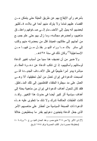 ‫ﺒﺄﻤﺭﻫﻡ ﺭﺃﻯ ﺍﻹﻴﻘﺎﻉ ﺒﻬﻡ ﻋﻥ ﻁﺭﻴﻕ ﺍﻟﺤﻴﻠﺔ ﺤﺘﻰ ﻴﺘﻤﻜﻥ ﻤـﻥ‬
‫ﺍﻟﻘﻀﺎﺀ ﻋﻠﻴﻬﻡ ﺘﻤﺎ ‪‬ﺎ ﻭﻻ ﻴﺘﺭﻙ ﻤﻨﻬﻡ ﺃﺤ ‪‬ﺍ ﻓﻰ ﺒﻼﺩﻩ، ﻓـﺄﻅﻬﺭ‬
                 ‫ﺩ‬                  ‫ﻤ‬
‫ﻟﺒﻌﻀﻬﻡ ﺃﻨﻪ ﻴﻤﻴل ﺇﻟﻰ ﺍﻻﻨﻀـﻤﺎﻡ ﺇﻟـﻰ ﺼـﻔﻭﻓﻬﻡ ﻭﺍﻋﺘﻨـﺎﻕ‬
‫ﻤﺫﻫﺒﻬﻡ، ﻭﺃﺤﻀﺭﻫﻡ ﻤﺠﺎﻟﺴﻪ، ﻭﻤﺎ ﺯﺍل ﺒﻬﻡ ﺤﺘﻰ ﻋﻠﻡ ﺠﻤﻴـﻊ‬
‫ﻤﻥ ﺃﺠﺎﺒﻬﻡ ﺇﻟﻰ ﻤﻘﺎﻟﺘﻬﻡ، ﻓﺤﻴﻨﺌﺫ ﻗﺘل ﻤﻥ ﺒﺤﻀﺭﺘﻪ ﻤﻨﻬﻡ ﻭﻜﺘﺏ‬
‫ﺇﻟﻰ ﺴﺎﺌﺭ ﺒﻼﺩ ﻤـﺎ ﻭﺭﺍﺀ ﺍﻟﻨﻬـﺭ ﺒﻘﺘـل ﻤـﻥ ﻓﻴﻬـﺎ ﻤـﻥ‬
                                                    ‫) ٣(‬
                   ‫ﻭﻜﺎﻥ ﺫﻟﻙ ﻓﻰ ﺴﻨﺔ ٥٣٤ﻫـ.‬                  ‫ﺍﻹﺴﻤﺎﻋﻴﻠﻴﺔ‬
‫ﻭﻻ ﻀﻴﺭ ﻤﻥ ﺃﻥ ﻨﻀﻴﻑ ﻫﻨﺎ ﺴﺒ ‪‬ﺎ ﻤﻥ ﺃﺴﺒﺎﺏ ﺘﻐﻴﻴﺭ ﺍﻟﺩﻋﺎﺓ‬
                       ‫ﺒ‬
‫ﻟﻭﺴﺎﺌﻠﻬﻡ ﻭﺃﺴﺎﻟﻴﺒﻬﻡ، ﺇﺫ ﺇﻥ ﺘﻨﻜﺏ ﺍﻟﺩﻋﺎﺓ ﻋﻥ ﺩﻋـﻭﺓ ﺍﻟﺤﻜـﺎﻡ‬
‫ﻤﺒﺎﺸﺭﺓ ﻴﺒﺩﻭ ﺃﻤ ‪‬ﺍ ﻁﺒﻴﻌ ‪‬ﺎ ﻓﻰ ﻅل ﺍﻷﻫـﺩﺍﻑ ﺍﻟﺠﺩﻴـﺩﺓ ﺍﻟﺘـﻰ‬
                              ‫ﻴ‬       ‫ﺭ‬
‫ﺃﺼﺒﺤﺕ ﺍﻟﺩﻋﻭﺓ ﻓﻰ ﺇﻴﺭﺍﻥ ﺘﻌﻤل ﻤﻥ ﺃﺠل ﺘﺤﻘﻴﻘﻬﺎ، ﺃﻻ ﻭﻫـﻰ‬
‫ﺍﻟﻌﻤل ﻋﻠﻰ ﻤﺩ ﺴﻴﻁﺭﺓ ﺍﻟﺨﻠﻔﺎﺀ ﺍﻟﻔﺎﻁﻤﻴﻴﻥ ﺇﻟﻰ ﺘﻠﻙ ﺍﻟﻤﻨـﺎﻁﻕ.‬
‫ﻓﻠﻘﺩ ﻜﺎﻥ ﻟﺘﺤﻭل ﺃﻫﺩﺍﻑ ﺍﻟﺩﻋﻭﺓ ﻓﻰ ﺇﻴﺭﺍﻥ ﻤﻥ ﻤﺫﻫﺒﻴﺔ ﺒﺤﺘﺔ ﺇﻟﻰ‬
‫ﺃﻫﺩﺍﻑ ﺴﻴﺎﺴﻴﺔ ﺃﺜﺭ ﻜﺒﻴﺭ ﺃﻴ ‪‬ﺎ ﻓﻰ ﺤﺩﻭﺙ ﻫﺫﺍ ﺍﻟﺘﻐﻴﻴﺭ. ﻭﻟﻘـﺩ‬
                            ‫ﻀ‬
‫ﻜﺎﻨﺕ ﺍﻟﻁﺒﻘﺎﺕ ﺍﻟﺤﺎﻜﻤﺔ ﺘﺩﺭﻙ ﻭﻻ ﺸﻙ ﻤﺎ ﺘﻨﻁﻭﻯ ﻋﻠﻴﻪ ﻫـﺫﻩ‬
‫ﺍﻟﺩﻋﻭﺓ ﺫﺍﺕ ﺍﻟﺼﺒﻐﺔ ﺍﻟﺴﻴﺎﺴﻴﺔ ﻤﻥ ﺃﺨﻁﺎﺭ ﻋﻠﻰ ﻤﻨﺎﺼﺒﻬﻡ ﺍﻷﻤﺭ‬
‫ﺍﻟﺫﻯ ﺠﻌل ﺍﻟﺩﻋﺎﺓ ﻴﺘﺠﻨﺒﻭﻥ ﺩﻋﻭﺘﻬﻡ ﺒﻘﺩﺭ ﻤﺎ ﻴﺴﺘﻁﻴﻌﻭﻥ ﺨﻼ ﹰﺎ‬
 ‫ﻓ‬

‫)٣( ﺍﺒﻥ ﺍﻷﺜﻴﺭ ﺝ٩ ﺹ ٨١٢ ﻁﺒﻊ ﻤﺼﺭ، ﻭﻋﻘﺩ ﺍﻟﺠﻤﺎﻥ ﻟﻠﻌﻴﻨـﻰ ﺝ ٠٢ ﻭﺭﻗـﺔ ٠٤‬
               ‫)ﻤﺨﻁﻭﻁﺔ ﻤﺼﻭﺭﺓ ﺒﺩﺍﺭ ﺍﻟﻜﺘﺏ ﺍﻟﻤﺼﺭﻴﺔ ﺒﺭﻗﻡ ٤٨٥١ ﺘﺎﺭﻴﺦ.‬
 