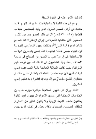 ‫ﻟﻤﺎ ﻜﺎﻥ ﺍﻷﻤﺭ ﻋﻠﻴﻪ ﻓﻰ ﺍﻟﻔﺘﺭﺓ ﺍﻟﺴﺎﺒﻘﺔ.‬
‫ﻭﺭﻏﻡ ﺃﻥ ﻫﺫﻩ ﺍﻟﻨﻜﺒﺔ ﻹﺴﻤﺎﻋﻴﻠﻴﺔ ﺒﻼﺩ ﻤﺎ ﻭﺭﺍﺀ ﺍﻟﻨﻬـﺭ ﻗـﺩ‬
‫ﺤﺩﺜﺕ ﻓﻰ ﺃﻭﺍﺌل ﺍﻟﻌﺼﺭ ﺍﻟﻁﻭﻴل ﺍﻟﺫﻯ ﻭﻟﻴﻪ ﺍﻟﻤﺴﺘﻨﺼﺭ ﺨﻠﻴﻔـﺔ‬
‫ﻓﺎﻁﻤ ‪‬ﺎ )٧٢٤ –٧٨٤ﻫـ( ﺇﻻ ﺃﻥ ﺫﻟﻙ ﺍﻟﻌﺼﺭ ﻴﻌﺩ ﻤﻥ ﺃﻜﺜـﺭ‬
                                           ‫ﻴ‬
‫ﺍﻟﻌﺼﻭﺭ ﺍﻟﺘﻰ ﻋﺎﺸﺘﻬﺎ ﺍﻟﺩﻋﻭﺓ ﻓﻰ ﺇﻴﺭﺍﻥ ﺍﺯﺩﻫﺎ ‪‬ﺍ؛ ﻓﻘﺩ ﺍﺘﺴـﻊ‬
            ‫ﺭ‬
‫ﻨﺸﺎﻁ ﺍﻟﺩﻋﻭﺓ ﺃﻴﻤﺎ ﺍﺘﺴﺎﻉ)١(، ﻭﺘﻜﻠﻠﺕ ﺠﻬﻭﺩ ﺍﻟﺩﻋﺎﺓ ﻓﻰ ﺍﻟﻨﻬﺎﻴـﺔ‬
‫ﻗﺒل ﺍﻨﺘﻬﺎﺀ ﻋﺼﺭ ﻫـﺫﺍ ﺍﻟﺨﻠﻴﻔـﺔ ﺍﻟﻔـﺎﻁﻤﻰ ﺒﺘﻜـﻭﻴﻥ "ﺩﻭﻟـﺔ‬
‫ﺍﻹﺴﻤﺎﻋﻴﻠﻴﺔ ﻓﻰ ﺇﻴﺭﺍﻥ" ﻋﻠﻰ ﻴﺩ ﺍﻟﺤﺴﻥ ﺒﻥ ﺍﻟﺼﺒﺎﺡ ﻓﻰ ﺴـﻨﺔ‬
‫٣٨٤ﻫـ. ﻓﻠﻘﺩ ﻭﺠﺩ ﺍﻟﻔﺎﻁﻤﻴﻭﻥ ﻓﻰ ﺫﻟـﻙ ﺍﻟﺤـﻴﻥ ﻓﺭﺼـﺘﻬﻡ‬
‫ﺍﻟﻤﺘﺭﻗﺒﺔ، ﺤﻴﺙ ﻜﺎﻨﺕ ﺍﻟﺨﻼﻓﺔ ﺍﻟﻌﺒﺎﺴﻴﺔ ﺒﺎﺩﻴﺔ ﺍﻟﻀـﻌﻑ، ﻓـﻰ‬
‫ﺍﻟﻭﻗﺕ ﺍﻟﺫﻯ ﻜﺎﻥ ﻓﻴﻪ ﻋﻨﺼﺭ ﺍﻻﺴﺘﻌﻼﺀ ﻴﺘﻤﺜـل ﻓـﻰ ﺤﻜـﺎﻡ‬
‫ﻴﻌﺘﻨﻘﻭﻥ ﺍﻟﺘﺸﻴﻊ ﻤﺫﻫ ‪‬ﺎ)ﻭﻫﻡ ﺁل ﺒﻭﻴﻪ(، ﻓﺩﻓﻌﻭﺍ ﺒـﺩﻋﺎﺘﻬﻡ ﺇﻟـﻰ‬
                                    ‫ﺒ‬
                                                              ‫ﺍﻟﻤﺸﺭﻕ.‬
‫ﻜﺎﻨﺕ ﺇﻴﺭﺍﻥ ﻗﺒل ﻅﻬﻭﺭ ﺍﻟﺴﻼﺠﻘﺔ ﻤﺒﺎﺸﺭﺓ ﻤﻭﺯﻋـﺔ ﺒـﻴﻥ‬
‫ﺍﻟﺤﻜﻭﻤﺎﺕ ﺍﻟﻤﺨﺘﻠﻔﺔ ﺍﻟﺘﻰ ﺃﺴﺴﻬﺎ ﺍﻷﻤﺭﺍﺀ ﺍﻟﺒﻭﻴﻬﻴﻭﻥ ﺍﻟﺫﻴﻥ ﻜﺎﻨﻭﺍ‬
‫ﻴﻌﺘﻨﻘﻭﻥ ﻤﺫﻫﺏ ﺍﻟﺸﻴﻌﺔ ﺍﻟﺯﻴﺩﻴﺔ ﻭﻻ ﻴﻜﻨﻭﻥ ﺍﻟﻜﺜﻴﺭ ﻤﻥ ﺍﻻﺤﺘﺭﺍﻡ‬
‫ﻟﻠﺨﻠﻔﺎﺀ ﺍﻟﻌﺒﺎﺴﻴﻴﻥ ﺍﻟﻀﻌﻔﺎﺀ. ﻭﻜﺎﻥ ﻴﻌﻴﺵ ﻓﻰ ﻜﻨﻑ ﺍﻟﺒـﻭﻴﻬﻴﻴﻥ‬


‫)١( ﺍﻨﻅﺭ ﻓﻰ ﺍﻫﺘﻤﺎﻡ ﺍﻟﻤﺴﺘﻨﺼﺭ ﺒﺎﻟﺩﻋﻭﺓ ﻭﻋﻨﺎﻴﺘﻪ ﺒﻬﺎ ﻜﺘﺎﺏ"ﺍﻹﻤﺎﻡ ﺍﻟﻤﺴﺘﻨﺼـﺭ ﺒـﺎﷲ‬
                                ‫ﺍﻟﻔﺎﻁﻤﻰ" ﻟﻠﺩﻜﺘﻭﺭ ﻋﺒﺩ ﺍﻟﻤﻨﻌﻡ ﻤﺎﺠﺩ ﺹ١٥.‬
 