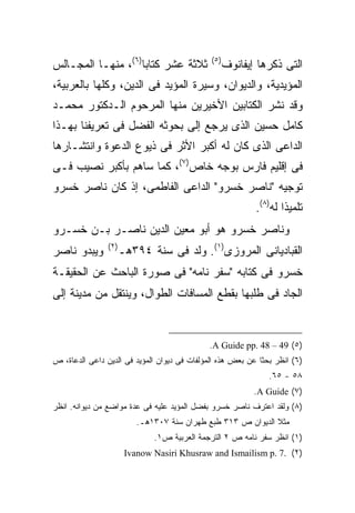 ‫ﺜﻼﺜﺔ ﻋﺸﺭ ﻜﺘﺎ ‪‬ﺎ)٦(، ﻤﻨﻬـﺎ ﺍﻟﻤﺠـﺎﻟﺱ‬
                    ‫ﺒ‬                         ‫) ٥(‬
                                                     ‫ﺍﻟﺘﻰ ﺫﻜﺭﻫﺎ ﺇﻴﻔﺎﻨﻭﻑ‬
‫ﺍﻟﻤﺅﻴﺩﻴﺔ، ﻭﺍﻟﺩﻴﻭﺍﻥ، ﻭﺴﻴﺭﺓ ﺍﻟﻤﺅﻴﺩ ﻓﻰ ﺍﻟﺩﻴﻥ، ﻭﻜﻠﻬﺎ ﺒﺎﻟﻌﺭﺒﻴﺔ،‬
‫ﻭﻗﺩ ﻨﺸﺭ ﺍﻟﻜﺘﺎﺒﻴﻥ ﺍﻷﺨﻴﺭﻴﻥ ﻤﻨﻬﺎ ﺍﻟﻤﺭﺤﻭﻡ ﺍﻟـﺩﻜﺘﻭﺭ ﻤﺤﻤـﺩ‬
‫ﻜﺎﻤل ﺤﺴﻴﻥ ﺍﻟﺫﻯ ﻴﺭﺠﻊ ﺇﻟﻰ ﺒﺤﻭﺜﻪ ﺍﻟﻔﻀل ﻓﻰ ﺘﻌﺭﻴﻔﻨﺎ ﺒﻬـﺫﺍ‬
‫ﺍﻟﺩﺍﻋﻰ ﺍﻟﺫﻯ ﻜﺎﻥ ﻟﻪ ﺃﻜﺒﺭ ﺍﻷﺜﺭ ﻓﻰ ﺫﻴﻭﻉ ﺍﻟﺩﻋﻭﺓ ﻭﺍﻨﺘﺸـﺎﺭﻫﺎ‬
‫ﻓﻰ ﺇﻗﻠﻴﻡ ﻓﺎﺭﺱ ﺒﻭﺠﻪ ﺨﺎﺹ)٧(، ﻜﻤﺎ ﺴﺎﻫﻡ ﺒﺄﻜﺒﺭ ﻨﺼﻴﺏ ﻓـﻰ‬
‫ﺘﻭﺠﻴﻪ "ﻨﺎﺼﺭ ﺨﺴﺭﻭ" ﺍﻟﺩﺍﻋﻰ ﺍﻟﻔﺎﻁﻤﻰ، ﺇﺫ ﻜﺎﻥ ﻨﺎﺼﺭ ﺨﺴﺭﻭ‬
                                                            ‫ﺘﻠﻤﻴ ﹰﺍ ﻟﻪ)٨(.‬
                                                                    ‫ﺫ‬
‫ﻭﻨﺎﺼﺭ ﺨﺴﺭﻭ ﻫﻭ ﺃﺒﻭ ﻤﻌﻴﻥ ﺍﻟﺩﻴﻥ ﻨﺎﺼـﺭ ﺒـﻥ ﺨﺴـﺭﻭ‬
                ‫) ٢(‬
‫ﻭﻴﺒﺩﻭ ﻨﺎﺼﺭ‬             ‫ﺍﻟﻘﺒﺎﺩﻴﺎﻨﻰ ﺍﻟﻤﺭﻭﺯﻯ)١(. ﻭﻟﺩ ﻓﻰ ﺴﻨﺔ ٤٩٣ﻫـ‬
‫ﺨﺴﺭﻭ ﻓﻰ ﻜﺘﺎﺒﻪ "ﺴﻔﺭ ﻨﺎﻤﻪ" ﻓﻰ ﺼﻭﺭﺓ ﺍﻟﺒﺎﺤﺙ ﻋﻥ ﺍﻟﺤﻘﻴﻘـﺔ‬
‫ﺍﻟﺠﺎﺩ ﻓﻰ ﻁﻠﺒﻬﺎ ﺒﻘﻁﻊ ﺍﻟﻤﺴﺎﻓﺎﺕ ﺍﻟﻁﻭﺍل، ﻭﻴﻨﺘﻘل ﻤﻥ ﻤﺩﻴﻨﺔ ﺇﻟﻰ‬


                                              ‫)٥( 94 – 84 .‪.A Guide pp‬‬
‫)٦( ﺍﻨﻅﺭ ﺒﺤﺜﺎ ﻋﻥ ﺒﻌﺽ ﻫﺫﻩ ﺍﻟﻤﺅﻟﻔﺎﺕ ﻓﻰ ﺩﻴﻭﺍﻥ ﺍﻟﻤﺅﻴﺩ ﻓﻰ ﺍﻟﺩﻴﻥ ﺩﺍﻋﻰ ﺍﻟﺩﻋﺎﺓ، ﺹ‬
                                                            ‫ﹰ‬
                                                                ‫٨٥ - ٥٦.‬
                                                            ‫)٧( ‪.A Guide‬‬
‫)٨( ﻭﻟﻘﺩ ﺍﻋﺘﺭﻑ ﻨﺎﺼﺭ ﺨﺴﺭﻭ ﺒﻔﻀل ﺍﻟﻤﺅﻴﺩ ﻋﻠﻴﻪ ﻓﻰ ﻋﺩﺓ ﻤﻭﺍﻀﻊ ﻤﻥ ﺩﻴﻭﺍﻨﻪ. ﺍﻨﻅﺭ‬
                           ‫ﻤﺜﻼ ﺍﻟﺩﻴﻭﺍﻥ ﺹ ٣١٣ ﻁﺒﻊ ﻁﻬﺭﺍﻥ ﺴﻨﺔ ٧٠٣١ﻫـ.‬
                                                               ‫ﹰ‬
                               ‫)١( ﺍﻨﻅﺭ ﺴﻔﺭ ﻨﺎﻤﻪ ﺹ ٢ ﺍﻟﺘﺭﺠﻤﺔ ﺍﻟﻌﺭﺒﻴﺔ ﺹ١.‬
                        ‫)٢( .7 .‪Ivanow Nasiri Khusraw and Ismailism p‬‬
 