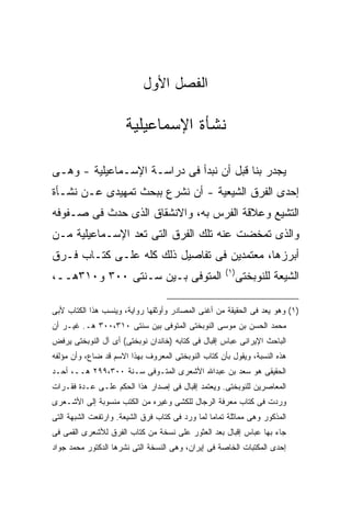 ‫ﺍﻟﻔﺼل ﺍﻷﻭل‬

                      ‫ﻨﺸﺄﺓ ﺍﻹﺴﻤﺎﻋﻴﻠﻴﺔ‬

‫ﻴﺠﺩﺭ ﺒﻨﺎ ﻗﺒل ﺃﻥ ﻨﺒﺩﺃ ﻓﻰ ﺩﺭﺍﺴـﺔ ﺍﻹﺴـﻤﺎﻋﻴﻠﻴﺔ - ﻭﻫـﻰ‬
‫ﺇﺤﺩﻯ ﺍﻟﻔﺭﻕ ﺍﻟﺸﻴﻌﻴﺔ - ﺃﻥ ﻨﺸﺭﻉ ﺒﺒﺤﺙ ﺘﻤﻬﻴﺩﻯ ﻋـﻥ ﻨﺸـﺄﺓ‬
‫ﺍﻟﺘﺸﻴﻊ ﻭﻋﻼﻗﺔ ﺍﻟﻔﺭﺱ ﺒﻪ، ﻭﺍﻻﻨﺸﻘﺎﻕ ﺍﻟﺫﻯ ﺤﺩﺙ ﻓﻰ ﺼـﻔﻭﻓﻪ‬
‫ﻭﺍﻟﺫﻯ ﺘﻤﺨﻀﺕ ﻋﻨﻪ ﺘﻠﻙ ﺍﻟﻔﺭﻕ ﺍﻟﺘﻰ ﺘﻌﺩ ﺍﻹﺴـﻤﺎﻋﻴﻠﻴﺔ ﻤـﻥ‬
‫ﺃﺒﺭﺯﻫﺎ، ﻤﻌﺘﻤﺩﻴﻥ ﻓﻰ ﺘﻔﺎﺼﻴل ﺫﻟﻙ ﻜﻠﻪ ﻋﻠـﻰ ﻜﺘـﺎﺏ ﻓـﺭﻕ‬
                                                      ‫) ١(‬
‫ﺍﻟﻤﺘﻭﻓﻰ ﺒـﻴﻥ ﺴـﻨﺘﻰ ٠٠٣ ﻭ٠١٣ﻫــ،‬                              ‫ﺍﻟﺸﻴﻌﺔ ﻟﻠﻨﻭﺒﺨﺘﻰ‬

‫)١( ﻭﻫﻭ ﻴﻌﺩ ﻓﻰ ﺍﻟﺤﻘﻴﻘﺔ ﻤﻥ ﺃﻏﻨﻰ ﺍﻟﻤﺼﺎﺩﺭ ﻭﺃﻭﺜﻘﻬﺎ ﺭﻭﺍﻴﺔ، ﻭﻴﻨﺴﺏ ﻫﺫﺍ ﺍﻟﻜﺘﺎﺏ ﻷﺒﻰ‬
‫ﻤﺤﻤﺩ ﺍﻟﺤﺴﻥ ﺒﻥ ﻤﻭﺴﻰ ﺍﻟﻨﻭﺒﺨﺘﻰ ﺍﻟﻤﺘﻭﻓﻰ ﺒﻴﻥ ﺴﻨﺘﻰ ٠١٣،٠٠٣ ﻫـ. ﻏﻴـﺭ ﺃﻥ‬
‫ﺍﻟﺒﺎﺤﺙ ﺍﻹﻴﺭﺍﻨﻰ ﻋﺒﺎﺱ ﺇﻗﺒﺎل ﻓﻰ ﻜﺘﺎﺒﻪ )ﺨﺎﻨﺩﺍﻥ ﻨﻭﺒﺨﺘﻰ( ﺃﻯ ﺁل ﺍﻟﻨﻭﺒﺨﺘﻰ ﻴﺭﻓﺽ‬
‫ﻫﺫﻩ ﺍﻟﻨﺴﺒﺔ، ﻭﻴﻘﻭل ﺒﺄﻥ ﻜﺘﺎﺏ ﺍﻟﻨﻭﺒﺨﺘﻰ ﺍﻟﻤﻌﺭﻭﻑ ﺒﻬﺫﺍ ﺍﻻﺴﻡ ﻗﺩ ﻀﺎﻉ، ﻭﺃﻥ ﻤﺅﻟﻔﻪ‬
‫ﺍﻟﺤﻘﻴﻘﻰ ﻫﻭ ﺴﻌﺩ ﺒﻥ ﻋﺒﺩﺍﷲ ﺍﻷﺸﻌﺭﻯ ﺍﻟﻤﺘـﻭﻓﻰ ﺴـﻨﺔ ٠٠٣،٩٩٢ ﻫــ، ﺃﺤـﺩ‬
‫ﺍﻟﻤﻌﺎﺼﺭﻴﻥ ﻟﻠﻨﻭﺒﺨﺘﻰ. ﻭﻴﻌﺘﻤﺩ ﺇﻗﺒﺎل ﻓﻰ ﺇﺼﺩﺍﺭ ﻫﺫﺍ ﺍﻟﺤﻜﻡ ﻋﻠـﻰ ﻋـﺩﺓ ﻓﻘـﺭﺍﺕ‬
‫ﻭﺭﺩﺕ ﻓﻰ ﻜﺘﺎﺏ ﻤﻌﺭﻓﺔ ﺍﻟﺭﺠﺎل ﻟﻠﻜﺸﻰ ﻭﻏﻴﺭﻩ ﻤﻥ ﺍﻟﻜﺘﺏ ﻤﻨﺴﻭﺒﺔ ﺇﻟﻰ ﺍﻷﺸـﻌﺭﻯ‬
‫ﺍﻟﻤﺫﻜﻭﺭ ﻭﻫﻰ ﻤﻤﺎﺜﻠﺔ ﺘﻤﺎ ‪‬ﺎ ﻟﻤﺎ ﻭﺭﺩ ﻓﻰ ﻜﺘﺎﺏ ﻓﺭﻕ ﺍﻟﺸﻴﻌﺔ. ﻭﺍﺭﺘﻔﻌﺕ ﺍﻟﺸﺒﻬﺔ ﺍﻟﺘﻰ‬
                                                 ‫ﻤ‬
‫ﺠﺎﺀ ﺒﻬﺎ ﻋﺒﺎﺱ ﺇﻗﺒﺎل ﺒﻌﺩ ﺍﻟﻌﺜﻭﺭ ﻋﻠﻰ ﻨﺴﺨﺔ ﻤﻥ ﻜﺘﺎﺏ ﺍﻟﻔﺭﻕ ﻟﻸﺸﻌﺭﻯ ﺍﻟﻘﻤﻰ ﻓﻰ‬
‫ﺇﺤﺩﻯ ﺍﻟﻤﻜﺘﺒﺎﺕ ﺍﻟﺨﺎﺼﺔ ﻓﻰ ﺇﻴﺭﺍﻥ، ﻭﻫﻰ ﺍﻟﻨﺴﺨﺔ ﺍﻟﺘﻰ ﻨﺸﺭﻫﺎ ﺍﻟﺩﻜﺘﻭﺭ ﻤﺤﻤﺩ ﺠﻭﺍﺩ‬
 