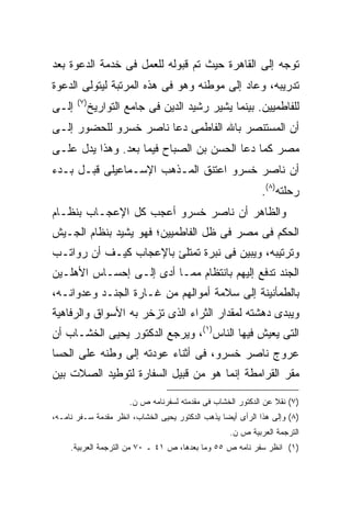 ‫ﺘﻭﺠﻪ ﺇﻟﻰ ﺍﻟﻘﺎﻫﺭﺓ ﺤﻴﺙ ﺘﻡ ﻗﺒﻭﻟﻪ ﻟﻠﻌﻤل ﻓﻰ ﺨﺩﻤﺔ ﺍﻟﺩﻋﻭﺓ ﺒﻌﺩ‬
‫ﺘﺩﺭﻴﺒﻪ، ﻭﻋﺎﺩ ﺇﻟﻰ ﻤﻭﻁﻨﻪ ﻭﻫﻭ ﻓﻰ ﻫﺫﻩ ﺍﻟﻤﺭﺘﺒﺔ ﻟﻴﺘﻭﻟﻰ ﺍﻟﺩﻋﻭﺓ‬
       ‫) ٧(‬
‫ﺇﻟـﻰ‬          ‫ﻟﻠﻔﺎﻁﻤﻴﻴﻥ. ﺒﻴﻨﻤﺎ ﻴﺸﻴﺭ ﺭﺸﻴﺩ ﺍﻟﺩﻴﻥ ﻓﻰ ﺠﺎﻤﻊ ﺍﻟﺘﻭﺍﺭﻴﺦ‬
‫ﺃﻥ ﺍﻟﻤﺴﺘﻨﺼﺭ ﺒﺎﷲ ﺍﻟﻔﺎﻁﻤﻰ ﺩﻋﺎ ﻨﺎﺼﺭ ﺨﺴﺭﻭ ﻟﻠﺤﻀﻭﺭ ﺇﻟـﻰ‬
‫ﻤﺼﺭ ﻜﻤﺎ ﺩﻋﺎ ﺍﻟﺤﺴﻥ ﺒﻥ ﺍﻟﺼﺒﺎﺡ ﻓﻴﻤﺎ ﺒﻌﺩ. ﻭﻫﺫﺍ ﻴﺩل ﻋﻠـﻰ‬
‫ﺃﻥ ﻨﺎﺼﺭ ﺨﺴﺭﻭ ﺍﻋﺘﻨﻕ ﺍﻟﻤـﺫﻫﺏ ﺍﻹﺴـﻤﺎﻋﻴﻠﻰ ﻗﺒـل ﺒـﺩﺀ‬
                                                             ‫ﺭﺤﻠﺘﻪ)٨(.‬
‫ﻭﺍﻟﻅﺎﻫﺭ ﺃﻥ ﻨﺎﺼﺭ ﺨﺴﺭﻭ ﺃﻋﺠﺏ ﻜل ﺍﻹﻋﺠـﺎﺏ ﺒﻨﻅـﺎﻡ‬
‫ﺍﻟﺤﻜﻡ ﻓﻰ ﻤﺼﺭ ﻓﻰ ﻅل ﺍﻟﻔﺎﻁﻤﻴﻴﻥ؛ ﻓﻬﻭ ﻴﺸﻴﺩ ﺒﻨﻅﺎﻡ ﺍﻟﺠـﻴﺵ‬
‫ﻭﺘﺭﺘﻴﺒﻪ، ﻭﻴﺒﻴﻥ ﻓﻰ ﻨﺒﺭﺓ ﺘﻤﺘﻠﺊ ﺒﺎﻹﻋﺠﺎﺏ ﻜﻴـﻑ ﺃﻥ ﺭﻭﺍﺘـﺏ‬
‫ﺍﻟﺠﻨﺩ ﺘﺩﻓﻊ ﺇﻟﻴﻬﻡ ﺒﺎﻨﺘﻅﺎﻡ ﻤﻤـﺎ ﺃﺩﻯ ﺇﻟـﻰ ﺇﺤﺴـﺎﺱ ﺍﻷﻫﻠـﻴﻥ‬
‫ﺒﺎﻟﻁﻤﺄﻨﻴﻨﺔ ﺇﻟﻰ ﺴﻼﻤﺔ ﺃﻤﻭﺍﻟﻬﻡ ﻤﻥ ﻏـﺎﺭﺓ ﺍﻟﺠﻨـﺩ ﻭﻋﺩﻭﺍﻨـﻪ،‬
‫ﻭﻴﺒﺩﻯ ﺩﻫﺸﺘﻪ ﻟﻤﻘﺩﺍﺭ ﺍﻟﺜﺭﺍﺀ ﺍﻟﺫﻯ ﺘﺯﺨﺭ ﺒﻪ ﺍﻷﺴﻭﺍﻕ ﻭﺍﻟﺭﻓﺎﻫﻴﺔ‬
‫ﺍﻟﺘﻰ ﻴﻌﻴﺵ ﻓﻴﻬﺎ ﺍﻟﻨﺎﺱ)١(، ﻭﻴﺭﺠﻊ ﺍﻟﺩﻜﺘﻭﺭ ﻴﺤﻴﻰ ﺍﻟﺨﺸـﺎﺏ ﺃﻥ‬
‫ﻋﺭﻭﺝ ﻨﺎﺼﺭ ﺨﺴﺭﻭ، ﻓﻰ ﺃﺜﻨﺎﺀ ﻋﻭﺩﺘﻪ ﺇﻟﻰ ﻭﻁﻨﻪ ﻋﻠﻰ ﺍﻟﺤﺴﺎ‬
‫ﻤﻘﺭ ﺍﻟﻘﺭﺍﻤﻁﺔ ﺇﻨﻤﺎ ﻫﻭ ﻤﻥ ﻗﺒﻴل ﺍﻟﺴﻔﺎﺭﺓ ﻟﺘﻭﻁﻴﺩ ﺍﻟﺼﻼﺕ ﺒﻴﻥ‬

                       ‫)٧( ﻨﻘﻼ ﻋﻥ ﺍﻟﺩﻜﺘﻭﺭ ﺍﻟﺨﺸﺎﺏ ﻓﻰ ﻤﻘﺩﻤﺘﻪ ﻟﺴﻔﺭﻨﺎﻤﻪ ﺹ ﻥ.‬
                                                                 ‫ﹰ‬
‫)٨( ﻭﺇﻟﻰ ﻫﺫﺍ ﺍﻟﺭﺃﻯ ﺃﻴﻀﺎ ﻴﺫﻫﺏ ﺍﻟﺩﻜﺘﻭﺭ ﻴﺤﻴﻰ ﺍﻟﺨﺸﺎﺏ، ﺍﻨﻅﺭ ﻤﻘﺩﻤﺔ ﺴـﻔﺭ ﻨﺎﻤـﻪ،‬
                                                 ‫ﹰ‬
                                                    ‫ﺍﻟﺘﺭﺠﻤﺔ ﺍﻟﻌﺭﺒﻴﺔ ﺹ ﻥ.‬
     ‫)١( ﺍﻨﻅﺭ ﺴﻔﺭ ﻨﺎﻤﻪ ﺹ ٥٥ ﻭﻤﺎ ﺒﻌﺩﻫﺎ، ﺹ ١٤ ـ ٠٧ ﻤﻥ ﺍﻟﺘﺭﺠﻤﺔ ﺍﻟﻌﺭﺒﻴﺔ.‬
 