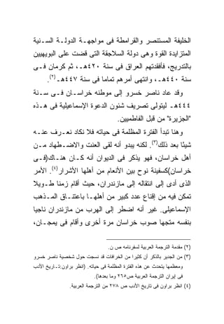 ‫ﺍﻟﺨﻠﻴﻔﺔ ﺍﻟﻤﺴﺘﻨﺼﺭ ﻭﺍﻟﻘﺭﺍﻤﻁﺔ ﻓﻰ ﻤﻭﺍﺠﻬـﺔ ﺍﻟﺩﻭﻟـﺔ ﺍﻟﺴـﻨﻴﺔ‬
‫ﺍﻟﻤﺘﺯﺍﻴﺩﺓ ﺍﻟﻘﻭﺓ ﻭﻫﻰ ﺩﻭﻟﺔ ﺍﻟﺴﻼﺠﻘﺔ ﺍﻟﺘﻰ ﻗﻀﺕ ﻋﻠﻰ ﺍﻟﺒﻭﻴﻬﻴﻴﻥ‬
‫ﺒﺎﻟﺘﺩﺭﻴﺞ، ﻓﺄﻓﻘﺩﺘﻬﻡ ﺍﻟﻌﺭﺍﻕ ﻓﻰ ﺴﻨﺔ ٠٢٤ﻫـ، ﺜﻡ ﻜﺭﻤﺎﻥ ﻓـﻰ‬
      ‫ﺴﻨﺔ ٠٤٤ﻫـ، ﻭﺍﻨﺘﻬﻰ ﺃﻤﺭﻫﻡ ﺘﻤﺎ ‪‬ﺎ ﻓﻰ ﺴﻨﺔ ٧٤٤ﻫـ)٢(.‬
                        ‫ﻤ‬
‫ﻭﻗﺩ ﻋﺎﺩ ﻨﺎﺼﺭ ﺨﺴﺭﻭ ﺇﻟﻰ ﻤﻭﻁﻨﻪ ﺨﺭﺍﺴـﺎﻥ ﻓـﻰ ﺴـﻨﺔ‬
‫٤٤٤ﻫـ ﻟﻴﺘﻭﻟﻰ ﺘﺼﺭﻴﻑ ﺸﺌﻭﻥ ﺍﻟﺩﻋﻭﺓ ﺍﻹﺴﻤﺎﻋﻴﻠﻴﺔ ﻓﻰ ﻫـﺫﻩ‬
                                      ‫"ﺍﻟﺠﺯﻴﺭﺓ" ﻤﻥ ﻗﺒل ﺍﻟﻔﺎﻁﻤﻴﻴﻥ.‬
‫ﻭﻫﻨﺎ ﺘﺒﺩﺃ ﺍﻟﻔﺘﺭﺓ ﺍﻟﻤﻅﻠﻤﺔ ﻓﻰ ﺤﻴﺎﺘﻪ ﻓﻼ ﻨﻜﺎﺩ ﻨﻌـﺭﻑ ﻋﻨـﻪ‬
‫ﺸﻴ ًﺎ ﺒﻌﺩ ﺫﻟﻙ)٣(. ﻟﻜﻨﻪ ﻴﺒﺩﻭ ﺃﻨﻪ ﻟﻘﻰ ﺍﻟﻌﻨﺕ ﻭﺍﻻﻀـﻁﻬﺎﺩ ﻤـﻥ‬
                                                   ‫ﺌ‬
‫ﺃﻫل ﺨﺭﺍﺴﺎﻥ، ﻓﻬﻭ ﻴﺫﻜﺭ ﻓﻰ ﺍﻟﺩﻴﻭﺍﻥ ﺃﻨﻪ ﻜـﺎﻥ ﻫﻨـﺎﻙ)ﻓـﻰ‬
‫ﺨﺭﺍﺴﺎﻥ(ﻜﺴﻔﻴﻨﺔ ﻨﻭﺡ ﺒﻴﻥ ﺍﻷﻨﻌﺎﻡ ﻤﻥ ﺃﻫﻠﻬﺎ ﺍﻷﺸﺭﺍﺭ)٤(. ﺍﻷﻤﺭ‬
‫ﺍﻟﺫﻯ ﺃﺩﻯ ﺇﻟﻰ ﺍﻨﺘﻘﺎﻟﻪ ﺇﻟﻰ ﻤﺎﺯﻨﺩﺭﺍﻥ، ﺤﻴﺙ ﺃﻗﺎﻡ ﺯﻤ ﹰﺎ ﻁـﻭﻴﻼ‬
       ‫ﻨ‬
‫ﺘﻤﻜﻥ ﻓﻴﻪ ﻤﻥ ﺇﻗﻨﺎﻉ ﻋﺩﺩ ﻜﺒﻴﺭ ﻤﻥ ﺃﻫﻠﻬـﺎ ﺒﺎﻋﺘﻨـﺎﻕ ﺍﻟﻤـﺫﻫﺏ‬
‫ﺍﻹﺴﻤﺎﻋﻴﻠﻰ. ﻏﻴﺭ ﺃﻨﻪ ﺍﻀﻁﺭ ﺇﻟﻰ ﺍﻟﻬﺭﺏ ﻤﻥ ﻤﺎﺯﻨﺩﺭﺍﻥ ﻨﺎﺠ ‪‬ﺎ‬
 ‫ﻴ‬
‫ﺒﻨﻔﺴﻪ ﻤﺘﺠ ‪‬ﺎ ﺼﻭﺏ ﺨﺭﺍﺴﺎﻥ ﻤﺭﺓ ﺃﺨﺭﻯ ﻭﺃﻗﺎﻡ ﻓﻰ ﻴﻤﺠـﺎﻥ،‬
                                      ‫ﻬ‬

                                  ‫)٢( ﻤﻘﺩﻤﺔ ﺍﻟﺘﺭﺠﻤﺔ ﺍﻟﻌﺭﺒﻴﺔ ﻟﺴﻔﺭﻨﺎﻤﻪ ﺹ ﻥ.‬
‫)٣( ﻤﻥ ﺍﻟﺠﺩﻴﺭ ﺒﺎﻟﺫﻜﺭ ﺃﻥ ﻜﺜﻴﺭﺍ ﻤﻥ ﺍﻟﺨﺭﺍﻓﺎﺕ ﻗﺩ ﻨﺴﺠﺕ ﺤﻭل ﺸﺨﺼﻴﺔ ﻨﺎﺼﺭ ﺨﺴﺭﻭ‬
                                        ‫ﹰ‬
‫ﻭﻤﻌﻅﻤﻬﺎ ﻴﺘﺤﺩﺙ ﻋﻥ ﻫﺫﻩ ﺍﻟﻔﺘﺭﺓ ﺍﻟﻤﻅﻠﻤﺔ ﻓﻰ ﺤﻴﺎﺘﻪ. )ﺍﻨﻅﺭ ﺒﺭﺍﻭﻥ:ﺘـﺎﺭﻴﺦ ﺍﻷﺩﺏ‬
                            ‫ﻓﻰ ﺇﻴﺭﺍﻥ ﺍﻟﺘﺭﺠﻤﺔ ﺍﻟﻌﺭﺒﻴﺔ ﺹ٥٦٢ ﻭﻤﺎ ﺒﻌﺩﻫﺎ(.‬
                ‫)٤( ﺍﻨﻅﺭ ﺒﺭﺍﻭﻥ ﻓﻰ ﺘﺎﺭﻴﺦ ﺍﻷﺩﺏ ﺹ ٨٧٢ ﻤﻥ ﺍﻟﺘﺭﺠﻤﺔ ﺍﻟﻌﺭﺒﻴﺔ.‬
 