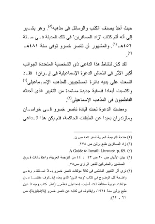 ‫ﺤﻴﺙ ﺃﺨﺫ ﻴﺼﻨﻑ ﺍﻟﻜﺘﺏ ﻭﺍﻟﺭﺴﺎﺌل ﻓﻰ ﻤﺫﻫﺒﻪ)٥(. ﻭﻫﻭ ﻴﺸـﻴﺭ‬
‫ﺇﻟﻰ ﺃﻨﻪ ﺃﺘﻡ ﻜﺘﺎﺏ "ﺯﺍﺩ ﺍﻟﻤﺴﺎﻓﺭﻴﻥ" ﻓﻰ ﺘﻠﻙ ﺍﻟﻤﺩﻴﻨﺔ ﻓـﻰ ﺴـﻨﺔ‬
‫٢٥٤ﻫـ)٦(. ﻭﺍﻟﻤﺸﻬﻭﺭ ﺃﻥ ﻨﺎﺼﺭ ﺨﺴﺭﻭ ﺘﻭﻓﻰ ﺴﻨﺔ ١٨٤ﻫـ‬
                                                                    ‫)٧(.‬
‫ﻟﻘﺩ ﻜﺎﻥ ﻟﻨﺸﺎﻁ ﻫﺫﺍ ﺍﻟﺩﺍﻋﻰ ﺫﻯ ﺍﻟﺸﺨﺼﻴﺔ ﺍﻟﻤﺘﻌﺩﺩﺓ ﺍﻟﺠﻭﺍﻨﺏ‬
‫ﺃﻜﺒﺭ ﺍﻷﺜﺭ ﻓﻰ ﺍﻨﺘﻌﺎﺵ ﺍﻟﺩﻋﻭﺓ ﺍﻹﺴﻤﺎﻋﻴﻠﻴﺔ ﻓﻰ ﺇﻴـﺭﺍﻥ؛ ﻓﻘـﺩ‬
‫) ١(‬
       ‫ﺍﺘﺴﻌﺕ ﻋﻠﻰ ﻴﺩﻴﻪ ﺩﺍﺌﺭﺓ ﺍﻟﻤﺴﺘﺠﻴﺒﻴﻥ ﻟﻠﻤﺫﻫﺏ ﺍﻹﺴـﻤﺎﻋﻴﻠﻰ‬
‫ﻭﺍﻜﺘﺴﺒﺕ ﺃﺒﻌﺎ ‪‬ﺍ ﻓﻠﺴﻔﻴﺔ ﺠﺩﻴﺩﺓ ﻤﺴﺘﻤﺩﺓ ﻤﻥ ﺍﻟﺘﻐﻴﻴﺭ ﺍﻟﺫﻯ ﺃﺤﺩﺜﻪ‬
                                           ‫ﺩ‬
                           ‫ﺍﻟﻔﺎﻁﻤﻴﻭﻥ ﻓﻰ ﺍﻟﻤﺫﻫﺏ ﺍﻹﺴﻤﺎﻋﻴﻠﻰ)٢(.‬
‫ﻭﻤﻀﺕ ﺍﻟﺩﻋﻭﺓ ﺘﺤﺕ ﻗﻴﺎﺩﺓ ﻨﺎﺼﺭ ﺨﺴﺭﻭ ﻓـﻰ ﺨﺭﺍﺴـﺎﻥ‬
‫ﻭﻤﺎﺯﻨﺩﺭﺍﻥ ﺒﻌﻴ ‪‬ﺍ ﻋﻥ ﺍﻟﻁﺒﻘﺎﺕ ﺍﻟﺤﺎﻜﻤﺔ، ﻓﻠﻡ ﻴﻜﻥ ﻫﺫﺍ ﺍﻟـﺩﺍﻋﻰ‬
                                         ‫ﺩ‬


                                ‫)٥( ﻤﻘﺩﻤﺔ ﺍﻟﺘﺭﺠﻤﺔ ﺍﻟﻌﺭﺒﻴﺔ ﻟﺴﻔﺭ ﻨﺎﻤﻪ ﺹ ﻥ.‬
                                    ‫)٦( ﺯﺍﺩ ﺍﻟﻤﺴﺎﻓﺭﻴﻥ ﻁﺒﻊ ﺒﺭﻟﻴﻥ ﺹ ٨٧٢.‬
                              ‫)٧( .98 .‪A Guide to Ismaili Litrature p‬‬
‫)١( ﺒﻴﺎﻥ ﺍﻷﺩﻴﺎﻥ ﺹ ٠٢ ﺹ ٣٤ ـ ٤٤ ﻤﻥ ﺍﻟﺘﺭﺠﻤﺔ ﺍﻟﻌﺭﺒﻴﺔ، ﻭﺍﻋﺘﻘـﺎﺩﺍﺕ ﻓـﺭﻕ‬
                             ‫ﺍﻟﻤﺴﻠﻤﻴﻥ ﻭﺍﻟﻤﺸﺭﻜﻴﻥ ﻟﻠﻔﺨﺭ ﺍﻟﺭﺍﺯﻯ ﺹ٨٧.‬
‫)٢( ﻨﺭﻯ ﺃﺜﺭ ﺍﻟﺘﻐﻴﻴﺭ ﺍﻟﻔﺎﻁﻤﻰ ﻓﻰ ﻜﺎﻓﺔ ﻤﺅﻟﻔﺎﺕ ﻨﺎﺼﺭ ﺨﺴﺭﻭ ﺒـﻼ ﺍﺴـﺘﺜﻨﺎﺀ. ﻭﻫـﻰ‬
‫ﻭﺍﻀﺤﺔ ﻜل ﺍﻟﻭﻀﻭﺡ ﻓﻰ ﻜﺘﺎﺏ "ﻭﺠﻪ ﺍﻟﺩﻴﻥ" ﺍﻟﺫﻯ ﻴﻌﺩﻩ ﺇﻴﻔـﺎﻨﻭﻑ ﻤﻘﺘﺒﺴـﺎ ﻤـﻥ‬
    ‫ﹰ‬
‫ﻤﺅﻟﻔﺎﺕ ﻋﺭﺒﻴﺔ ﻤﺨﺘﻠﻔﺔ ﺫﺍﺕ ﺃﺴﻠﻭﺏ ﺇﺴﻤﺎﻋﻴﻠﻰ ﻓﺎﻁﻤﻰ. )ﺍﻨﻅﺭ ﻜﺘﺎﺏ ﻭﺠﻪ ﺍﻟـﺩﻴﻥ‬
‫ﻁﺒﻊ ﺒﺭﻟﻴﻥ ﺴﻨﺔ ٤٢٩١، ﻭﺇﻴﻔﺎﻨﻭﻑ ﻓﻰ ﻜﺘﺎﺒﻪ ﻋﻥ ﻨﺎﺼﺭ ﺨﺴﺭﻭ )ﺒﺎﻹﻨﺠﻠﻴﺯﻴﺔ(، ﺹ‬
                                                        ‫١٦ ـ ٢٦(.‬
 