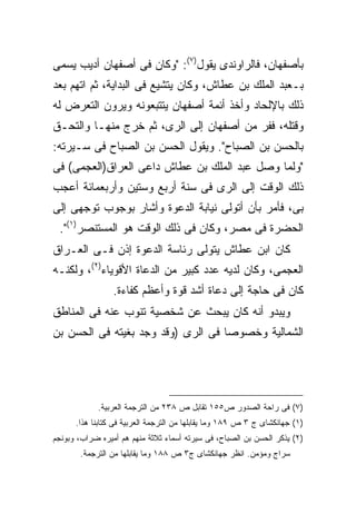 ‫ﺒﺄﺼﻔﻬﺎﻥ، ﻓﺎﻟﺭﺍﻭﻨﺩﻯ ﻴﻘﻭل)٧(: "ﻭﻜﺎﻥ ﻓﻰ ﺃﺼﻔﻬﺎﻥ ﺃﺩﻴﺏ ﻴﺴﻤﻰ‬
‫ﺒـﻌﺒﺩ ﺍﻟﻤﻠﻙ ﺒﻥ ﻋﻁﺎﺵ، ﻭﻜﺎﻥ ﻴﺘﺸﻴﻊ ﻓﻰ ﺍﻟﺒﺩﺍﻴﺔ، ﺜﻡ ﺍﺘﻬﻡ ﺒﻌﺩ‬
‫ﺫﻟﻙ ﺒﺎﻹﻟﺤﺎﺩ ﻭﺃﺨﺫ ﺃﺌﻤﺔ ﺃﺼﻔﻬﺎﻥ ﻴﺘﺘﺒﻌﻭﻨﻪ ﻭﻴﺭﻭﻥ ﺍﻟﺘﻌﺭﺽ ﻟﻪ‬
‫ﻭﻗﺘﻠﻪ، ﻓﻔﺭ ﻤﻥ ﺃﺼﻔﻬﺎﻥ ﺇﻟﻰ ﺍﻟﺭﻯ، ﺜﻡ ﺨﺭﺝ ﻤﻨﻬـﺎ ﻭﺍﻟﺘﺤـﻕ‬
‫ﺒﺎﻟﺤﺴﻥ ﺒﻥ ﺍﻟﺼﺒﺎﺡ". ﻭﻴﻘﻭل ﺍﻟﺤﺴﻥ ﺒﻥ ﺍﻟﺼﺒﺎﺡ ﻓﻰ ﺴـﻴﺭﺘﻪ:‬
‫"ﻭﻟﻤﺎ ﻭﺼل ﻋﺒﺩ ﺍﻟﻤﻠﻙ ﺒﻥ ﻋﻁﺎﺵ ﺩﺍﻋﻰ ﺍﻟﻌﺭﺍﻕ)ﺍﻟﻌﺠﻤﻰ( ﻓﻰ‬
‫ﺫﻟﻙ ﺍﻟﻭﻗﺕ ﺇﻟﻰ ﺍﻟﺭﻯ ﻓﻰ ﺴﻨﺔ ﺃﺭﺒﻊ ﻭﺴﺘﻴﻥ ﻭﺃﺭﺒﻌﻤﺎﺌﺔ ﺃﻋﺠﺏ‬
‫ﺒﻰ، ﻓﺄﻤﺭ ﺒﺄﻥ ﺃﺘﻭﻟﻰ ﻨﻴﺎﺒﺔ ﺍﻟﺩﻋﻭﺓ ﻭﺃﺸﺎﺭ ﺒﻭﺠﻭﺏ ﺘﻭﺠﻬﻰ ﺇﻟﻰ‬
 ‫ﺍﻟﺤﻀﺭﺓ ﻓﻰ ﻤﺼﺭ، ﻭﻜﺎﻥ ﻓﻰ ﺫﻟﻙ ﺍﻟﻭﻗﺕ ﻫﻭ ﺍﻟﻤﺴﺘﻨﺼﺭ)١(".‬
‫ﻜﺎﻥ ﺍﺒﻥ ﻋﻁﺎﺵ ﻴﺘﻭﻟﻰ ﺭﺌﺎﺴﺔ ﺍﻟﺩﻋﻭﺓ ﺇﺫﻥ ﻓـﻰ ﺍﻟﻌـﺭﺍﻕ‬
‫ﺍﻟﻌﺠﻤﻰ، ﻭﻜﺎﻥ ﻟﺩﻴﻪ ﻋﺩﺩ ﻜﺒﻴﺭ ﻤﻥ ﺍﻟﺩﻋﺎﺓ ﺍﻷﻗﻭﻴﺎﺀ)٢(، ﻭﻟﻜﻨـﻪ‬
                 ‫ﻜﺎﻥ ﻓﻰ ﺤﺎﺠﺔ ﺇﻟﻰ ﺩﻋﺎﺓ ﺃﺸﺩ ﻗﻭﺓ ﻭﺃﻋﻅﻡ ﻜﻔﺎﺀﺓ.‬
‫ﻭﻴﺒﺩﻭ ﺃﻨﻪ ﻜﺎﻥ ﻴﺒﺤﺙ ﻋﻥ ﺸﺨﺼﻴﺔ ﺘﻨﻭﺏ ﻋﻨﻪ ﻓﻰ ﺍﻟﻤﻨﺎﻁﻕ‬
‫ﺍﻟﺸﻤﺎﻟﻴﺔ ﻭﺨﺼﻭﺼﺎ ﻓﻰ ﺍﻟﺭﻯ )ﻭﻗﺩ ﻭﺠﺩ ﺒﻐﻴﺘﻪ ﻓﻰ ﺍﻟﺤﺴﻥ ﺒﻥ‬




            ‫)٧( ﻓﻰ ﺭﺍﺤﺔ ﺍﻟﺼﺩﻭﺭ ﺹ٥٥١ ﺘﻘﺎﺒل ﺹ ٨٣٢ ﻤﻥ ﺍﻟﺘﺭﺠﻤﺔ ﺍﻟﻌﺭﺒﻴﺔ.‬
      ‫)١( ﺠﻬﺎﻨﻜﺸﺎﻯ ﺝ ٣ ﺹ ٩٨١ ﻭﻤﺎ ﻴﻘﺎﺒﻠﻬﺎ ﻤﻥ ﺍﻟﺘﺭﺠﻤﺔ ﺍﻟﻌﺭﺒﻴﺔ ﻓﻰ ﻜﺘﺎﺒﻨﺎ ﻫﺫﺍ.‬
‫)٢( ﻴﺫﻜﺭ ﺍﻟﺤﺴﻥ ﺒﻥ ﺍﻟﺼﺒﺎﺡ، ﻓﻰ ﺴﻴﺭﺘﻪ ﺃﺴﻤﺎﺀ ﺜﻼﺜﺔ ﻤﻨﻬﻡ ﻫﻡ ﺃﻤﻴﺭﻩ ﻀﺭﺍﺏ، ﻭﺒﻭﻨﺠﻡ‬
       ‫ﺴﺭﺍﺝ ﻭﻤﺅﻤﻥ. ﺍﻨﻅﺭ ﺠﻬﺎﻨﻜﺸﺎﻯ ﺝ٣ ﺹ ٨٨١ ﻭﻤﺎ ﻴﻘﺎﺒﻠﻬﺎ ﻤﻥ ﺍﻟﺘﺭﺠﻤﺔ.‬
 