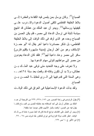 ‫ﺍﻟﺼﺒﺎﺡ)٣(. ﻭﻜﺎﻥ ﻴﺭﺴل ﺒﻤﻥ ﻴﻠﻤﺱ ﻓﻴﻪ ﺍﻟﻜﻔﺎﺀﺓ ﻭﺍﻟﻤﻘﺩﺭﺓ ﺇﻟـﻰ‬
‫ﺒﻼﻁ ﺍﻟﺨﻠﻴﻔﺔ ﺍﻟﻔﺎﻁﻤﻰ ﻟﺘﻠﻘﻰ ﺃﺼﻭل ﺍﻟﺩﻋﻭﺓ ﻭﺍﻟﺘـﺩﺭﺏ ﻋﻠـﻰ‬
‫ﻜﻴﻔﻴﺘﻬﺎ ﻭﻭﺴﺎﺌﻠﻬﺎ)٤(. ﻭﻴﺒﺩﻭ ﺃﻥ ﻋﺒﺩ ﺍﻟﻤﻠﻙ ﺒﻥ ﻋﻁﺎﺵ ﻗﺩ ﺍﻨﺘﻬﺞ‬
‫ﺴﻴﺎﺴﺔ ﺜﺎﺒﺘﺔ ﻓﻰ ﺇﺭﺴﺎل ﺍﻟﺩﻋﺎﺓ ﺇﻟﻰ ﻤﺼﺭ، ﻓﻠﻡ ﻴﻜﻥ ﺍﻟﺤﺴﻥ ﺒﻥ‬
‫ﺍﻟﺼﺒﺎﺡ ﻭﺤﺩﻩ ﻫﻭ ﺍﻟﺫﻯ ﺃﻭﻓﺩ ﻓﻰ ﺫﻟﻙ ﺍﻟﻭﻗﺕ ﺇﻟﻰ ﺒﻼﻁ ﺍﻟﺨﻠﻴﻔﺔ‬
‫ﺍﻟﻔﺎﻁﻤﻰ، ﺒل ﺘﺫﻜﺭ ﻤﺼﺎﺩﺭﻨﺎ ﺩﺍﻋ ‪‬ﺎ ﺁﺨﺭ ﻴﻘﺎل ﻟﻪ "ﺃﺒﻭ ﺤﻤـﺯﺓ‬
                        ‫ﻴ‬
‫ﺍﻹﺴﻜﺎﻑ ﻭﻫﻭ ﻤﻥ ﺃﻫل ﺃﺭﺠﺎﻥ )ﻤﺩﻴﻨﺔ ﻤﺸﻬﻭﺭﺓ ﺒﺈﻗﻠﻴﻡ ﻓﺎﺭﺱ(‬
‫ﺴﺎﻓﺭ ﺇﻟﻰ ﻤﺼﺭ ﻭﻋﺎﺩ ﺩﺍﻋﻴﺔ ﻟﻬﻡ)٥(". ﻓﻠﻘﺩ ﻜﺎﻥ ﺍﻟﺩﻋﺎﺓ ﻴﻌﻭﺩﻭﻥ‬
                 ‫ﻤﻥ ﻤﺼﺭ ﺇﻟﻰ ﻤﻭﺍﻁﻨﻬﻡ ﻟﺘﻭﻟﻰ ﻤﻬﺎﻡ ﺍﻟﺩﻋﻭﺓ ﺒﻬﺎ.‬
‫ﻭﻻ ﻨﻌﺭﻑ ﻋﻠﻰ ﻭﺠﻪ ﺍﻟﺘﺤﺩﻴﺩ ﻤﺘﻰ ﺘﻭﻓﻰ ﻋﺒﺩ ﺍﻟﻤﻠـﻙ ﺒـﻥ‬
‫ﻋﻁﺎﺵ، ﻭﻻ ﺒﺩ ﺃﻥ ﺘﻜﻭﻥ ﻭﻓﺎﺘﻪ ﻗﺩ ﻭﻗﻌﺕ ﺒﻌﺩ ﺴﻨﺔ ٤٦٤ﻫــ،‬
‫ﻭﻫﻰ ﺍﻟﺴﻨﺔ ﺍﻟﺘﻰ ﻗﺩﻡ ﻓﻴﻬﺎ ﺇﻟﻰ ﺍﻟـﺭﻯ ﻟﻤﻘﺎﺒﻠـﺔ ﺍﻟﺤﺴـﻥ ﺒـﻥ‬
                                                               ‫ﺍﻟﺼﺒﺎﺡ.‬
‫ﻭﻟﻘﺩ ﺒﺩﺃﺕ ﺍﻟﺩﻋﻭﺓ ﺍﻹﺴﻤﺎﻋﻴﻠﻴﺔ ﻓﻰ ﺍﻟﻌﺭﺍﻕ ﻓﻰ ﺫﻟﻙ ﺍﻟﻭﻗـﺕ‬


‫)٣( ﻴﻘﻭل ﺍﻟﺭﺍﻭﻨﺩﻯ ﻓﻰ ﺭﺍﺤﺔ ﺍﻟﺼﺩﻭﺭ ﺹ ٦٥١، ٨٣٢، ٩٣٢ ﻤﻥ ﺍﻟﺘﺭﺠﻤﺔ ﺃﻥ ﻋﺒـﺩ‬
‫ﺍﻟﻤﻠﻙ ﺒﻥ ﻋﻁﺎﺵ ﺃﺭﺴل ﺇﻟﻰ ﺃﺤﺩ ﺃﺼﺩﻗﺎﺌﻪ ﺒﻌﺩ ﻤﻘﺎﺒﻠﺘﻪ ﻟﻠﺤﺴﻥ ﺒﻥ ﺍﻟﺼـﺒﺎﺡ ﻜﺘﺎﺒـﺎ‬
‫ﹰ‬
          ‫ﻴﻘﻭل ﻓﻴﻪ ﻋﻥ ﺍﻟﺤﺴﻥ: "ﻭﻗﻌﺕ ﺒﺎﻟﺒﺎﺯ ﺍﻷﺸﻬﺏ ﻓﻜﺎﻥ ﻋﻭﻀﺎ ﻋﻤﺎ ﺨﻠﻔﺘﻪ".‬
                      ‫ﹰ‬
‫)٤( ﻭﻴﺒﺩﻭ ﺃﻥ ﺍﻟﻌﻤل ﻋﻠﻰ ﺍﻜﺘﺸﺎﻑ ﻨﻭﺍﺒﻎ ﺍﻟﺩﻋﺎﺓ ﻜﺎﻥ ﻗﺩ ﺍﺘﺨﺫ ﺼﻭﺭﺓ ﻋﺎﻤﺔ ﻓـﻰ ﺫﻟـﻙ‬
 ‫ﺍﻟﻭﻗﺕ. ﺍﻨﻅﺭ ﻜﺘﺎﺏ ﺩﻭﻟﺔ ﺍﻟﻨﺯﺍﺭﻴﺔ ﻓﻰ ﺇﻴﺭﺍﻥ ﻟﻠﺩﻜﺘﻭﺭ ﻁﻪ ﺸﺭﻑ ﺹ ٨٢ – ٩٢.‬
                                             ‫)٥( ﺍﺒﻥ ﺍﻷﺜﻴﺭ ﺝ ٠١ ﺹ ٢٣١.‬
 