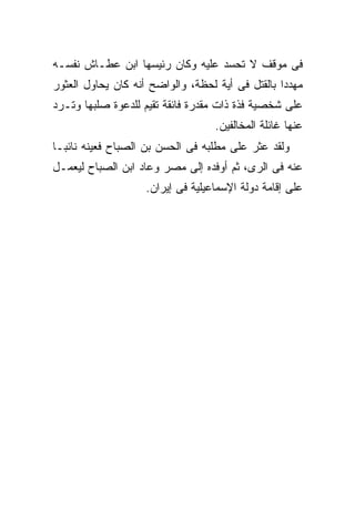 ‫ﻓﻰ ﻤﻭﻗﻑ ﻻ ﺘﺤﺴﺩ ﻋﻠﻴﻪ ﻭﻜﺎﻥ ﺭﺌﻴﺴﻬﺎ ﺍﺒﻥ ﻋﻁـﺎﺵ ﻨﻔﺴـﻪ‬
‫ﻤﻬﺩ ‪‬ﺍ ﺒﺎﻟﻘﺘل ﻓﻰ ﺃﻴﺔ ﻟﺤﻅﺔ، ﻭﺍﻟﻭﺍﻀﺢ ﺃﻨﻪ ﻜﺎﻥ ﻴﺤﺎﻭل ﺍﻟﻌﺜﻭﺭ‬
                                                  ‫ﺩ‬
‫ﻋﻠﻰ ﺸﺨﺼﻴﺔ ﻓﺫﺓ ﺫﺍﺕ ﻤﻘﺩﺭﺓ ﻓﺎﺌﻘﺔ ﺘﻘﻴﻡ ﻟﻠﺩﻋﻭﺓ ﺼﻠﺒﻬﺎ ﻭﺘـﺭﺩ‬
                                   ‫ﻋﻨﻬﺎ ﻏﺎﺌﻠﺔ ﺍﻟﻤﺨﺎﻟﻔﻴﻥ.‬
‫ﻭﻟﻘﺩ ﻋﺜﺭ ﻋﻠﻰ ﻤﻁﻠﺒﻪ ﻓﻰ ﺍﻟﺤﺴﻥ ﺒﻥ ﺍﻟﺼﺒﺎﺡ ﻓﻌﻴﻨﻪ ﻨﺎﺌ ‪‬ـﺎ‬
  ‫ﺒ‬
‫ﻋﻨﻪ ﻓﻰ ﺍﻟﺭﻯ، ﺜﻡ ﺃﻭﻓﺩﻩ ﺇﻟﻰ ﻤﺼﺭ ﻭﻋﺎﺩ ﺍﺒﻥ ﺍﻟﺼﺒﺎﺡ ﻟﻴﻌﻤـل‬
                    ‫ﻋﻠﻰ ﺇﻗﺎﻤﺔ ﺩﻭﻟﺔ ﺍﻹﺴﻤﺎﻋﻴﻠﻴﺔ ﻓﻰ ﺇﻴﺭﺍﻥ.‬
 