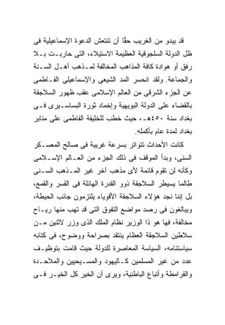 ‫ﻗﺩ ﻴﺒﺩﻭ ﻤﻥ ﺍﻟﻐﺭﻴﺏ ﺤ ‪‬ﺎ ﺃﻥ ﺘﻨﺘﻌﺵ ﺍﻟﺩﻋﻭﺓ ﺍﻹﺴﻤﺎﻋﻴﻠﻴﺔ ﻓﻰ‬
                               ‫ﻘ‬
‫ﻅل ﺍﻟﺩﻭﻟﺔ ﺍﻟﺴﻠﺠﻭﻗﻴﺔ ﺍﻟﻌﻅﻴﻤﺔ ﺍﻻﺴﺘﻴﻼﺀ، ﺍﻟﺘﻰ ﺤﺎﺭﺒـﺕ ﺒـﻼ‬
‫ﺭﻓﻕ ﺃﻭ ﻫﻭﺍﺩﺓ ﻜﺎﻓﺔ ﺍﻟﻤﺫﺍﻫﺏ ﺍﻟﻤﺨﺎﻟﻔﺔ ﻟﻤـﺫﻫﺏ ﺃﻫـل ﺍﻟﺴـﻨﺔ‬
‫ﻭﺍﻟﺠﻤﺎﻋﺔ. ﻭﻟﻘﺩ ﺍﻨﺤﺴﺭ ﺍﻟﻤﺩ ﺍﻟﺸﻴﻌﻰ ﻭﺍﻹﺴﻤﺎﻋﻴﻠﻰ ﺍﻟﻔـﺎﻁﻤﻰ‬
‫ﻋﻥ ﺍﻟﺠﺯﺀ ﺍﻟﺸﺭﻗﻰ ﻤﻥ ﺍﻟﻌﺎﻟﻡ ﺍﻹﺴﻼﻤﻰ ﻋﻘﺏ ﻅﻬﻭﺭ ﺍﻟﺴﻼﺠﻘﺔ‬
‫ﺒﺎﻟﻘﻀﺎﺀ ﻋﻠﻰ ﺍﻟﺩﻭﻟﺔ ﺍﻟﺒﻭﻴﻬﻴﺔ ﻭﺇﺨﻤﺎﺩ ﺜﻭﺭﺓ ﺍﻟﺒﺴﺎﺴـﻴﺭﻯ ﻓـﻰ‬
‫ﺒﻐﺩﺍﺩ ﺴﻨﺔ ٠٥٤ﻫـ، ﺤﻴﺙ ﺨﻁﺏ ﻟﻠﺨﻠﻴﻔﺔ ﺍﻟﻔﺎﻁﻤﻰ ﻋﻠﻰ ﻤﻨﺎﺒﺭ‬
                                   ‫ﺒﻐﺩﺍﺩ ﻟﻤﺩﺓ ﻋﺎﻡ ﺒﺄﻜﻤﻠﻪ.‬
‫ﻜﺎﻨﺕ ﺍﻷﺤﺩﺍﺙ ﺘﺘﻭﺍﺘﺭ ﺒﺴﺭﻋﺔ ﻏﺭﻴﺒﺔ ﻓﻰ ﺼﺎﻟﺢ ﺍﻟﻤﻌﺴـﻜﺭ‬
‫ﺍﻟﺴﻨﻰ، ﻭﺒﺩﺃ ﺍﻟﻤﻭﻗﻑ ﻓﻰ ﺫﻟﻙ ﺍﻟﺠﺯﺀ ﻤﻥ ﺍﻟﻌـﺎﻟﻡ ﺍﻹﺴـﻼﻤﻰ‬
‫ﻭﻜﺄﻨﻪ ﻟﻥ ﺘﻘﻭﻡ ﻗﺎﺌﻤﺔ ﻷﻯ ﻤﺫﻫﺏ ﺁﺨﺭ ﻏﻴﺭ ﺍﻟﻤـﺫﻫﺏ ﺍﻟﺴـﻨﻰ‬
‫ﻁﺎﻟﻤﺎ ﻴﺴﻴﻁﺭ ﺍﻟﺴﻼﺠﻘﺔ ﺫﻭﻭ ﺍﻟﻘﺩﺭﺓ ﺍﻟﻬﺎﺌﻠﺔ ﻓﻰ ﺍﻟﻘﺴﺭ ﻭﺍﻟﻘﻤﻊ،‬
‫ﺒل ﺇﻨﻨﺎ ﻨﺠﺩ ﻫﺅﻻﺀ ﺍﻟﺴﻼﺠﻘﺔ ﺍﻷﻗﻭﻴﺎﺀ ﻴﻠﺘﺯﻤﻭﻥ ﺠﺎﻨﺏ ﺍﻟﺤﻴﻁﺔ،‬
‫ﻭﻴﺒﺎﻟﻐﻭﻥ ﻓﻰ ﺭﺼﺩ ﻤﻭﺍﻀﻊ ﺍﻟﺘﻔﻭﻕ ﺍﻟﺘﻰ ﻗﺩ ﺘﻬﺏ ﻤﻨﻬﺎ ﺭﻴـﺎﺡ‬
‫ﻤﺨﺎﻟﻔﺔ، ﻓﻬﺎ ﻫﻭ ﺫﺍ ﺍﻟﻭﺯﻴﺭ ﻨﻅﺎﻡ ﺍﻟﻤﻠﻙ ﺍﻟﺫﻯ ﻭﺯﺭ ﻻﺜﻨﻴﻥ ﻤـﻥ‬
‫ﺴﻼﻁﻴﻥ ﺍﻟﺴﻼﺠﻘﺔ ﺍﻟﻌﻅﺎﻡ ﻴﻨﺘﻘﺩ ﺒﺼﺭﺍﺤﺔ ﻭﻭﻀﻭﺡ، ﻓﻰ ﻜﺘﺎﺒﻪ‬
‫ﺴﻴﺎﺴﺘﻨﺎﻤﻪ، ﺍﻟﺴﻴﺎﺴﺔ ﺍﻟﻤﻌﺎﺼﺭﺓ ﻟﻠﺩﻭﻟﺔ ﺤﻴﺙ ﻗﺎﻤﺕ ﺒﺘﻭﻅﻴـﻑ‬
‫ﻋﺩﺩ ﻤﻥ ﻏﻴﺭ ﺍﻟﻤﺴﻠﻤﻴﻥ ﻜـﺎﻟﻴﻬﻭﺩ ﻭﺍﻟﻤﺴـﻴﺤﻴﻴﻥ ﻭﺍﻟﻤﻼﺤـﺩﺓ‬
‫ﻭﺍﻟﻘﺭﺍﻤﻁﺔ ﻭﺃﺘﺒﺎﻉ ﺍﻟﺒﺎﻁﻨﻴﺔ، ﻭﻴﺭﻯ ﺃﻥ ﺍﻟﺨﻴﺭ ﻜل ﺍﻟﺨﻴـﺭ ﻓـﻰ‬
 