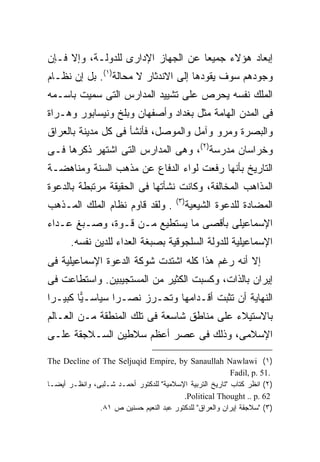 ‫ﺇﺒﻌﺎﺩ ﻫﺅﻻﺀ ﺠﻤﻴ ‪‬ﺎ ﻋﻥ ﺍﻟﺠﻬﺎﺯ ﺍﻹﺩﺍﺭﻯ ﻟﻠﺩﻭﻟـﺔ، ﻭﺇﻻ ﻓـﺈﻥ‬
                                    ‫ﻌ‬
‫ﻭﺠﻭﺩﻫﻡ ﺴﻭﻑ ﻴﻘﻭﺩﻫﺎ ﺇﻟﻰ ﺍﻻﻨﺩﺜﺎﺭ ﻻ ﻤﺤﺎﻟﺔ)١(. ﺒل ﺇﻥ ﻨﻅـﺎﻡ‬
‫ﺍﻟﻤﻠﻙ ﻨﻔﺴﻪ ﻴﺤﺭﺹ ﻋﻠﻰ ﺘﺸﻴﻴﺩ ﺍﻟﻤﺩﺍﺭﺱ ﺍﻟﺘﻰ ﺴﻤﻴﺕ ﺒﺎﺴـﻤﻪ‬
‫ﻓﻰ ﺍﻟﻤﺩﻥ ﺍﻟﻬﺎﻤﺔ ﻤﺜل ﺒﻐﺩﺍﺩ ﻭﺃﺼﻔﻬﺎﻥ ﻭﺒﻠﺦ ﻭﻨﻴﺴﺎﺒﻭﺭ ﻭﻫـﺭﺍﺓ‬
‫ﻭﺍﻟﺒﺼﺭﺓ ﻭﻤﺭﻭ ﻭﺁﻤل ﻭﺍﻟﻤﻭﺼل، ﻓﺄﻨﺸﺄ ﻓﻰ ﻜل ﻤﺩﻴﻨﺔ ﺒﺎﻟﻌﺭﺍﻕ‬
‫ﻭﺨﺭﺍﺴﺎﻥ ﻤﺩﺭﺴﺔ)٢(، ﻭﻫﻰ ﺍﻟﻤﺩﺍﺭﺱ ﺍﻟﺘﻰ ﺍﺸﺘﻬﺭ ﺫﻜﺭﻫﺎ ﻓـﻰ‬
‫ﺍﻟﺘﺎﺭﻴﺦ ﺒﺄﻨﻬﺎ ﺭﻓﻌﺕ ﻟﻭﺍﺀ ﺍﻟﺩﻓﺎﻉ ﻋﻥ ﻤﺫﻫﺏ ﺍﻟﺴﻨﺔ ﻭﻤﻨﺎﻫﻀـﺔ‬
‫ﺍﻟﻤﺫﺍﻫﺏ ﺍﻟﻤﺨﺎﻟﻔﺔ، ﻭﻜﺎﻨﺕ ﻨﺸﺄﺘﻬﺎ ﻓﻰ ﺍﻟﺤﻘﻴﻘﺔ ﻤﺭﺘﺒﻁﺔ ﺒﺎﻟﺩﻋﻭﺓ‬
                                        ‫) ٣(‬
‫. ﻭﻟﻘﺩ ﻗﺎﻭﻡ ﻨﻅﺎﻡ ﺍﻟﻤﻠﻙ ﺍﻟﻤـﺫﻫﺏ‬                 ‫ﺍﻟﻤﻀﺎﺩﺓ ﻟﻠﺩﻋﻭﺓ ﺍﻟﺸﻴﻌﻴﺔ‬
‫ﺍﻹﺴﻤﺎﻋﻴﻠﻰ ﺒﺄﻗﺼﻰ ﻤﺎ ﻴﺴﺘﻁﻴﻊ ﻤـﻥ ﻗـﻭﺓ، ﻭﺼـﺒﻎ ﻋـﺩﺍﺀ‬
       ‫ﺍﻹﺴﻤﺎﻋﻴﻠﻴﺔ ﻟﻠﺩﻭﻟﺔ ﺍﻟﺴﻠﺠﻭﻗﻴﺔ ﺒﺼﺒﻐﺔ ﺍﻟﻌﺩﺍﺀ ﻟﻠﺩﻴﻥ ﻨﻔﺴﻪ.‬
‫ﺇﻻ ﺃﻨﻪ ﺭﻏﻡ ﻫﺫﺍ ﻜﻠﻪ ﺍﺸﺘﺩﺕ ﺸﻭﻜﺔ ﺍﻟﺩﻋﻭﺓ ﺍﻹﺴﻤﺎﻋﻴﻠﻴﺔ ﻓﻰ‬
‫ﺇﻴﺭﺍﻥ ﺒﺎﻟﺫﺍﺕ، ﻭﻜﺴﺒﺕ ﺍﻟﻜﺜﻴﺭ ﻤﻥ ﺍﻟﻤﺴﺘﺠﻴﺒﻴﻥ. ﻭﺍﺴﺘﻁﺎﻋﺕ ﻓﻰ‬
‫ﺍﻟﻨﻬﺎﻴﺔ ﺃﻥ ﺘﺜﺒﺕ ﺃﻗـﺩﺍﻤﻬﺎ ﻭﺘﺤـﺭﺯ ﻨﺼـ ‪‬ﺍ ﺴﻴﺎﺴـ ‪‬ﺎ ﻜﺒﻴـ ‪‬ﺍ‬
 ‫ﺭ‬       ‫ﻴ‬        ‫ﺭ‬
‫ﺒﺎﻻﺴﺘﻴﻼﺀ ﻋﻠﻰ ﻤﻨﺎﻁﻕ ﺸﺎﺴﻌﺔ ﻓﻰ ﺘﻠﻙ ﺍﻟﻤﻨﻁﻘﺔ ﻤـﻥ ﺍﻟﻌـﺎﻟﻡ‬
‫ﺍﻹﺴﻼﻤﻰ، ﻭﺫﻟﻙ ﻓﻰ ﻋﺼﺭ ﺃﻋﻅﻡ ﺴﻼﻁﻴﻥ ﺍﻟﺴـﻼﺠﻘﺔ ﻋﻠـﻰ‬

‫)١( ‪The Decline of The Seljuqid Empire, by Sanaullah Nawlawi‬‬
                                                          ‫.15 .‪Fadil, p‬‬
‫)٢( ﺍﻨﻅﺭ ﻜﺘﺎﺏ "ﺘﺎﺭﻴﺦ ﺍﻟﺘﺭﺒﻴﺔ ﺍﻹﺴﻼﻤﻴﺔ" ﻟﻠﺩﻜﺘﻭﺭ ﺃﺤﻤـﺩ ﺸـﻠﺒﻰ، ﻭﺍﻨﻅـﺭ ﺃﻴﻀـﺎ‬
‫ﹰ‬
                                         ‫26 .‪.Political Thought .. p‬‬
               ‫)٣( "ﺴﻼﺠﻘﺔ ﺇﻴﺭﺍﻥ ﻭﺍﻟﻌﺭﺍﻕ" ﻟﻠﺩﻜﺘﻭﺭ ﻋﺒﺩ ﺍﻟﻨﻌﻴﻡ ﺤﺴﻨﻴﻥ ﺹ ١٨.‬
 