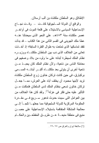 ‫ﺍﻹﻁﻼﻕ ﻭﻫﻭ ﺍﻟﺴﻠﻁﺎﻥ ﻤﻠﻜﺸﺎﻩ ﺒﻥ ﺃﻟﺏ ﺃﺭﺴﻼﻥ.‬
‫ﻭﺍﻟﻭﺍﻗﻊ ﺃﻥ ﺍﻟﺩﻭﻟﺔ ﺍﻟﺴـﻠﺠﻭﻗﻴﺔ ﻜﺎﻨـﺕ – ﻭﻗـﺕ ﻨﺠـﺎﺡ‬
‫ﺍﻹﺴﻤﺎﻋﻴﻠﻴﺔ ﺍﻟﺴﻴﺎﺴﻰ ﺒﺎﻻﺴﺘﻴﻼﺀ ﻋﻠﻰ ﻗﻠﻌﺔ ﺍﻟﻤﻭﺕ ﻓﻰ ﺃﻭﺍﺨـﺭ‬
‫ﻋﺼﺭ ﻤﻠﻜﺸﺎﻩ ﺴﻨﺔ ٣٨٤ﻫـ ﻋﻠﻰ ﺍﻟﻨﺤﻭ ﺍﻟﺫﻯ ﺴﻴﺤﺩﺜﻨﺎ ﻋﻨـﻪ‬
‫ﻋﻁﺎ ﻤﻠﻙ ﺍﻟﺠﻭﻴﻨﻰ ﻓﻰ ﺍﻟﻘﺴﻡ ﺍﻟﺜﺎﻨﻰ ﻤﻥ ﻫﺫﺍ ﺍﻟﻜﺘﺎﺏ – ﻗﺩ ﺒﺩﺃﺕ‬
‫ﺘﻔﻘﺩ ﺘﻤﺎﺴﻜﻬﺎ ﺍﻟﺫﻯ ﺘﻤﺘﻌﺕ ﺒﻪ ﻁﻭﺍل ﺍﻟﻔﺘﺭﺓ ﺍﻟﺴﺎﺒﻘﺔ؛ ﺇﺫ ﺃﺨـﺫﺕ‬
‫ﺘﻌﺎﻨﻰ ﻤﻥ ﺍﻟﺨﻼﻑ ﺍﻟﺫﻯ ﺩﺏ ﺒﻴﻥ ﺍﻟﺴﻠﻁﺎﻥ ﻤﻠﻜﺸـﺎﻩ ﻭﻭﺯﻴـﺭﻩ‬
‫ﻨﻅﺎﻡ ﺍﻟﻤﻠﻙ ﻟﺴﻴﻁﺭﺓ ﺃﺒﻨﺎﺌﻪ ﻋﻠﻰ ﻤﺎ ﻭﻟﻭﻩ ﻤﻥ ﺒﻼﺩ ﻭﻋﺴﻔﻬﻡ ﻓﻰ‬
‫ﻤﻌﺎﻤﻠﺔ ﺍﻟﻨﺎﺱ ﻤﻥ ﻨﺎﺤﻴﺔ، ﻭﻷﻥ ﻨﻅﺎﻡ ﺍﻟﻤﻠﻙ ﻜﺎﻥ ﻴﺤﺒـﺫ ﻤـﻥ‬
‫ﻨﺎﺤﻴﺔ ﺃﺨﺭﻯ ﺃﻥ ﻴﺘﻭﻟﻰ ﺒﻌﺩ ﻤﻠﻜﺸـﺎﻩ ﺃﻜﺒـﺭ ﺃﺒﻨﺎﺌـﻪ ﺍﻟﻤﺴـﻤﻰ‬
‫ﺒﺭﻜﻴﺎﺭﻕ، ﻓﻰ ﺤﻴﻥ ﻜﺎﻨﺕ ﺘﺭﻜﺎﻥ ﺨﺎﺘﻭﻥ ﺯﻭﺝ ﺍﻟﺴﻠﻁﺎﻥ ﻤﻠﻜﺸﺎﻩ‬
‫ﺘﺭﻴﺩ ﻷﺒﻨﻬﺎ ﻤﺤﻤﻭﺩ ﺃﻥ ﻴﺨﻠﻑ ﺃﺒﺎﻩ ﻋﻠﻰ ﺍﻟﻌﺭﺵ، ﻤﻤـﺎ ﺠﻌـل‬
‫ﺘﺭﻜﺎﻥ ﺨﺎﺘﻭﻥ ﺘﺴﻌﻰ ﺒﻨﻅﺎﻡ ﺍﻟﻤﻠﻙ ﻟﺩﻯ ﺍﻟﺴﻠﻁﺎﻥ ﻓﺘﻤﻜﻨﺕ ﻤـﻥ‬
‫ﺍﻟﺘﺄﺜﻴﺭ ﻋﻠﻴﻪ ﺤﺘﻰ ﻓﻜﺭ ﻓﻰ ﻋﺯﻟﻪ)١(. ﻭﻟﻘﺩ ﻜﺎﻥ ﻫﺫﺍ ﺍﻟﺨﻼﻑ ﻤﻥ‬
‫ﺒﻴﻥ ﺍﻟﻌﻭﺍﻤل ﺍﻟﺘﻰ ﺴﺒﺒﺕ ﺤﺩﻭﺙ ﺘﺩﻫﻭﺭ ﺴـﺭﻴﻊ ﻓـﻰ ﻤﻘـﺩﺭﺓ‬
‫ﺍﻟﺤﻜﻭﻤﺔ ﺍﻟﻤﺭﻜﺯﻴﺔ ﻟﻠﺩﻭﻟﺔ ﺍﻟﺴﻠﺠﻭﻗﻴﺔ ﻤﻤﺎ ﺠﻌﻠﻬـﺎ ﺘﻠﺠـﺄ ﺇﻟـﻰ‬
‫ﻤﻌﺎﻟﺠﺔ ﺍﻟﻤﺸﻜﻠﺔ ﺍﻟﻤﺘﻔﺎﻗﻤﺔ ﺒﺎﺴﺘﻴﻼﺀ ﺍﻹﺴﻤﺎﻋﻴﻠﻴﺔ ﻋﻠﻰ ﺤﺼـﻥ‬
‫ﻤﻨﻴﻊ ﻓﻰ ﻤﻨﻁﻘﺔ ﻤﻨﻴﻌـﺔ ﻋـﻥ ﻁﺭﻴـﻕ ﺍﻟﻤﻘﻁﻌـﻴﻥ ﻭﺍﻟﺤﻜـﺎﻡ‬


                           ‫)١( ﺴﻼﺠﻘﺔ ﺇﻴﺭﺍﻥ ﻭﺍﻟﻌﺭﺍﻕ ﺹ ٥٧ -٦٧ .‬
 