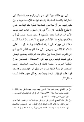 ‫ﻏﻴﺭ ﺃﻥ ﻫﻨﺎﻙ ﺴﺒ ‪‬ﺎ ﺁﺨﺭ ﺃﺩﻯ ﺇﻟﻰ ﻭﻗﻭﻉ ﻫﺫﻩ ﺍﻟﻤﻔﺎﺠﺄﺓ ﻏﻴﺭ‬
                                   ‫ﺒ‬
‫ﺍﻟﻤﺘﻭﻗﻌﺔ ﺒﺎﻟﻨﺴﺒﺔ ﻟﻠﺴﻼﺠﻘﺔ ﺒﻘﻴـﺎﻡ ﺩﻭﻟـﺔ ﻟﻺﺴـﻤﺎﻋﻴﻠﻴﺔ ﺒـﻴﻥ‬
‫ﻅﻬﺭﺍﻨﻴﻬﻡ، ﻫﻭ ﺃﻥ ﺴﻼﻁﻴﻥ ﺍﻟﺴﻼﺠﻘﺔ ﻟﺠﺄﻭﺍ ﻤﻨﺫ ﺍﻟﺒﺩﺍﻴـﺔ ﺇﻟـﻰ‬
                                          ‫) ٥(‬
‫ﻓﻰ ﺇﺩﺍﺭﺓ ﺸﺌﻭﻥ ﺍﻟﺒﻼﺩ ﺍﻟﻤﺘﺭﺍﻤﻴـﺔ‬                   ‫ﺍﻹﻗﻁﺎﻉ ﻜﺄﺴﻠﻭﺏ ﺇﺩﺍﺭﻯ‬
‫ﺍﻷﻁﺭﺍﻑ ﺍﻟﻭﺍﻗﻌﺔ ﺘﺤﺕ ﺤﻜﻤﻬﻡ، ﻓـﻨﺤﻥ ﻨﺠـﺩ ﻁﻐـﺭل ﺃﻭل‬
‫ﺴﻼﻁﻴﻨﻬﻡ ﻴﺘﺒﻊ ﻫﺫﺍ ﺍﻷﺴﻠﻭﺏ ﻓﻴﻭﺯﻉ ﺍﻷﺭﺍﻀﻰ ﺍﻟﻭﺍﺴﻌﺔ ﺍﻟﺘـﻰ‬
‫ﺩﺨﻠﺕ ﻓﻰ ﺤﻭﺯﺘﻪ ﻋﻠﻰ ﺃﻤﺭﺍﺀ ﺍﻟﺴﻼﺠﻘﺔ، ﻭﻗﺩ ﻅـل ﺴـﻼﻁﻴﻥ‬
‫ﺍﻟﺴﻼﺠﻘﺔ ﺍﻟﺘﺎﺒﻌﻭﻥ ﻴﺴﻴﺭﻭﻥ ﻋﻠﻰ ﻫﺫﺍ ﺍﻟﻨﻬﺞ، ﺍﻷﻤﺭ ﺍﻟﺫﻯ ﺃﺩﻯ‬
‫ﺇﻟﻰ ﻨﺸﻭﺏ ﺍﻟﻤﻨﺎﺯﻋﺎﺕ ﺒﻴﻥ ﺤﻜﺎﻡ ﻫﺫﻩ ﺍﻟﻭﻻﻴﺎﺕ ﺒﻌﻀﻬﻡ ﺍﻟﺒﻌﺽ‬
‫ﻭﺇﻟﻰ ﺘﻔﺘﻴﺕ ﻗﻭﺘﻬﻡ ﻭﻨﺯﻭﻋﻬﻡ ﺇﻟﻰ ﺍﻻﺴـﺘﻘﻼل ﺍﻟﻤﻁﻠـﻕ ﻋـﻥ‬
‫ﺍﻟﺴﻠﻁﺔ ﺍﻟﻤﺭﻜﺯﻴﺔ. ﻓﺒﻴﻨﻤﺎ ﻜﺎﻨﺕ ﻗﻭﺓ ﺴﻼﻁﻴﻥ ﺍﻟﺴﻼﺠﻘﺔ ﻭﻫـﻡ‬
‫ﺃﺼﺤﺎﺏ ﺍﻟﺭﺌﺎﺴﺔ ﺍﻟﻌﻠﻴﺎ ﻓﻰ ﺇﻴﺭﺍﻥ ﺘﻤﻴل ﺇﻟﻰ ﺍﻻﻨﺨﻔﺎﺽ ﻜﺎﻨـﺕ‬
‫ﻗﻭﺓ ﺤﻜﺎﻡ ﺍﻟﻭﻻﻴﺎﺕ ﺘﺯﺩﺍﺩ ﺒﺤﻴﺙ ﻴﺼﺒﺢ ﻜل ﻤﻨﻬﻡ ﺤﺎﻜ ‪‬ﺎ ﺸـﺒﻪ‬
      ‫ﻤ‬
                                                               ‫ﻤﺴﺘﻘل)١(.‬


‫)٥( ﻋﻥ ﺍﻹﻗﻁﺎﻉ ﻭﻨﻅﻤﻪ ﺍﻨﻅﺭ ﻤﻘﺎل ﺍﻟﺩﻜﺘﻭﺭ ﺠﻌﻔﺭ ﺤﺴﻴﻥ ﺨﺼﺒﺎﻙ ﻓﻰ ﻤﺠﻠـﺔ ﻜﻠﻴـﺔ‬
‫ﺍﻵﺩﺍﺏ ﺒﺠﺎﻤﻌﺔ ﺒﻐﺩﺍﺩ ﺴﻨﺔ ١٦٩١ﻡ ﺒﻌﻨﻭﺍﻥ "ﺃﺤﻭﺍل ﺍﻟﻌﺭﺍﻕ ﺍﻻﻗﺘﺼﺎﺩﻴﺔ ﻓـﻰ ﻋﻬـﺩ‬
                                    ‫ﺍﻹﻴﻠﺨﺎﻨﻴﻴﻥ ﺍﻟﻤﻐﻭل" )٦٥٦ -٧٣٧ﻫـ(.‬
‫)١( ﺍﻨﻅﺭ ﺘﺤﻠﻴﻼ ﻟﻠﻭﻀﻊ ﺍﻟﺴﻴﺎﺴﻰ ﻓﻰ ﺇﻴﺭﺍﻥ ﻓﻰ ﻋﻬﺩ ﺍﻟﺴﻼﺠﻘﺔ ﻓﻰ ﺍﻟﻔﺼل ﺍﻷﻭل ﻤـﻥ‬
                                                        ‫ﹰ‬
‫ﺍﻟﺠﺯﺀ ﺍﻟﺜﺎﻨﻰ ﻤﻥ ﻜﺘﺎﺏ "ﺘﺎﺭﻴﺦ ﺃﺩﺒﻴﺎﺕ ﺇﻴﺭﺍﻥ" ﻟﻠﺩﻜﺘﻭﺭ ﺫﺒﻴﺢ ﺍﷲ ﺼﻔﺎ، ﻭﺍﻟﻤﻼﺤـﻅ‬
‫ﺃﻥ ﻤﻨﻁﻘﺔ ﺍﻟﻤﻭﺕ ﻨﻔﺴﻬﺎ ﻜﺎﻨﺕ ﺇﻗﻁﺎﻋﺎ ﻷﻤﻴﺭ ﻤﻥ ﺃﻤﺭﺍﺀ ﺍﻟﺴﻼﺠﻘﺔ ﻗﺒـل ﺍﺴـﺘﻴﻼﺀ‬
                                   ‫ﹰ‬
 