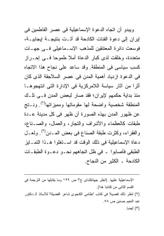 ‫ﻭﻴﺒﺩﻭ ﺃﻥ ﺍﺘﺠﺎﻩ ﺍﻟﺩﻋﻭﺓ ﺍﻹﺴﻤﺎﻋﻴﻠﻴﺔ ﻓﻰ ﻋﺼﺭ ﺍﻟﻔﺎﻁﻤﻴﻥ ﻓﻰ‬
‫ﺇﻴﺭﺍﻥ ﺇﻟﻰ ﺩﻋﻭﺓ ﺍﻟﻔﺌﺎﺕ ﺍﻟﻜﺎﺩﺤﺔ ﻗﺩ ﺃﺘـﺕ ﺒﻨﺘﻴﺠـﺔ ﺇﻴﺠﺎﺒﻴـﺔ،‬
‫ﻓﻭﺴﻌﺕ ﺩﺍﺌﺭﺓ ﺍﻟﻤﻌﺘﻨﻘﻴﻥ ﻟﻠﻤﺫﻫﺏ ﺍﻹﺴـﻤﺎﻋﻴﻠﻰ ﻓـﻰ ﺠﻬـﺎﺕ‬
‫ﻤﺘﻌﺩﺩﺓ، ﻭﺨﻠﻘﺕ ﻟﺩﻯ ﻜﺒﺎﺭ ﺍﻟﺩﻋﺎﺓ ﺃﻤﻼ ﻁﻤﻭ ‪‬ﺎ ﻓـﻰ ﺇﺤـﺭﺍﺯ‬
            ‫ﺤ‬     ‫ﹰ‬
‫ﻜﺴﺏ ﺴﻴﺎﺴﻰ ﻓﻰ ﺍﻟﻤﻨﻁﻘﺔ. ﻭﻗﺩ ﺴﺎﻋﺩ ﻋﻠﻰ ﻨﺠﺎﺡ ﻫﺫﺍ ﺍﻻﺘﺠﺎﻩ‬
‫ﻓﻰ ﺍﻟﺩﻋﻭﺓ ﺍﺯﺩﻴﺎﺩ ﺃﻫﻤﻴﺔ ﺍﻟﻤﺩﻥ ﻓﻰ ﻋﺼﺭ ﺍﻟﺴﻼﺠﻘﺔ ﺍﻟﺫﻯ ﻜﺎﻥ‬
‫ﺃﺜ ‪‬ﺍ ﻤﻥ ﺁﺜﺎﺭ ﺴﻴﺎﺴﺔ ﺍﻟﻼﻤﺭﻜﺯﻴﺔ ﻓﻰ ﺍﻹﺩﺍﺭﺓ ﺍﻟﺘﻰ ﺍﻨﺘﻬﺠﻭﻫـﺎ‬
                                                  ‫ﺭ‬
‫ﻤﻨﺫ ﺒﺩﺍﻴﺔ ﺤﻜﻤﻬﻡ ﻹﻴﺭﺍﻥ؛ ﻓﻘﺩ ﺼﺎﺭ ﻟﺒﻌﺽ ﺍﻟﻤﺩﻥ ﻓـﻰ ﺘﻠـﻙ‬
‫ﺍﻟﻤﻨﻁﻘﺔ ﺸﺨﺼﻴﺔ ﻭﺍﻀﺤﺔ ﻟﻬﺎ ﻤﻘﻭﻤﺎﺘﻬﺎ ﻭﻤﻤﻴﺯﺍﺘﻬﺎ)٢(. ﻭﻨـﺘﺞ‬
‫ﻋﻥ ﻅﻬﻭﺭ ﺍﻟﻤﺩﻥ ﺒﻬﺫﻩ ﺍﻟﺼﻭﺭﺓ ﺃﻥ ﻅﻬﺭ ﻓﻰ ﻜل ﻤﺩﻴﻨﺔ ﻋـﺩﺓ‬
‫ﻁﺒﻘﺎﺕ ﻜﺎﻟﻌﻅﻤﺎﺀ ﻭﺍﻷﺸﺭﺍﻑ ﻭﺍﻟﺘﺠﺎﺭ، ﻭﺍﻟﻌﻤﺎل، ﻭﺍﻟﺼـﻨﺎﻉ،‬
‫ﻭﺍﻟﻔﻘﺭﺍﺀ، ﻭﻜﺜﺭﺕ ﻁﺒﻘﺔ ﺍﻟﺼﻨﺎﻉ ﻓﻰ ﺒﻌﺽ ﺍﻟﻤـﺩﻥ)٣(. ﻭﻟﻌـل‬
‫ﺩﻋﺎﺓ ﺍﻹﺴﻤﺎﻋﻴﻠﻴﺔ ﻓﻰ ﺫﻟﻙ ﺍﻟﻭﻗﺕ ﻗﺩ ﺍﺴـﺘﻐﻠﻭﺍ ﻫـﺫﺍ ﺍﻟﺘﻤـﺎﻴﺯ‬
‫ﺍﻟﻁﺒﻘﻰ ﻓﺄﺼﺎﺒﻭﺍ ـ ﻓﻰ ﻅل ﺍﺘﺠﺎﻫﻬﻡ ﻨﺤـﻭ ﺩﻋـﻭﺓ ﺍﻟﻁﺒﻘـﺎﺕ‬
                                     ‫ﺍﻟﻜﺎﺩﺤﺔ ـ ﺍﻟﻜﺜﻴﺭ ﻤﻥ ﺍﻟﻨﺠﺎﺡ.‬


‫ﺍﻹﺴﻤﺎﻋﻴﻠﻴﺔ ﻋﻠﻴﻬﺎ. )ﺍﻨﻅﺭ ﺠﻬﺎﻨﻜﺸﺎﻯ ﺝ٣ ﺹ ٩٩١ ﻭﻤﺎ ﻴﻘﺎﺒﻠﻬﺎ ﻤﻥ ﺍﻟﺘﺭﺠﻤﺔ ﻓﻰ‬
                                            ‫ﺍﻟﻘﺴﻡ ﺍﻟﺜﺎﻨﻰ ﻤﻥ ﻜﺘﺎﺒﻨﺎ ﻫﺫﺍ(.‬
‫)٢( ﺍﻨﻅﺭ ﺫﻟﻙ ﺘﻔﺼﻴﻼ ﻓﻰ ﻜﺘﺎﺏ "ﻨﻅﺎﻤﻰ ﺍﻟﻜﻨﺠﻭﻯ ﺸﺎﻋﺭ ﺍﻟﻔﻀﻴﻠﺔ" ﻟﻸﺴﺘﺎﺫ ﺍﻟـﺩﻜﺘﻭﺭ‬
                                                     ‫ﹰ‬
                                                ‫ﻋﺒﺩ ﺍﻟﻨﻌﻴﻡ ﺤﺴﻨﻴﻥ ﺹ ٨٥.‬
                                                                 ‫)٣( ﺃﻴﻀﺎ.‬
                                                                  ‫ﹰ‬
 