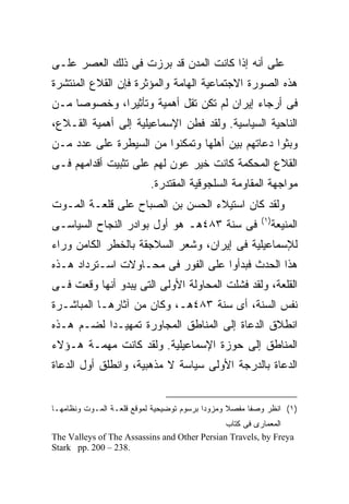 ‫ﻋﻠﻰ ﺃﻨﻪ ﺇﺫﺍ ﻜﺎﻨﺕ ﺍﻟﻤﺩﻥ ﻗﺩ ﺒﺭﺯﺕ ﻓﻰ ﺫﻟﻙ ﺍﻟﻌﺼﺭ ﻋﻠـﻰ‬
‫ﻫﺫﻩ ﺍﻟﺼﻭﺭﺓ ﺍﻻﺠﺘﻤﺎﻋﻴﺔ ﺍﻟﻬﺎﻤﺔ ﻭﺍﻟﻤﺅﺜﺭﺓ ﻓﺈﻥ ﺍﻟﻘﻼﻉ ﺍﻟﻤﻨﺘﺸﺭﺓ‬
‫ﻓﻰ ﺃﺭﺠﺎﺀ ﺇﻴﺭﺍﻥ ﻟﻡ ﺘﻜﻥ ﺘﻘل ﺃﻫﻤﻴﺔ ﻭﺘﺄﺜﻴ ‪‬ﺍ، ﻭﺨﺼﻭﺼﺎ ﻤـﻥ‬
             ‫ﺭ‬
‫ﺍﻟﻨﺎﺤﻴﺔ ﺍﻟﺴﻴﺎﺴﻴﺔ. ﻭﻟﻘﺩ ﻓﻁﻥ ﺍﻹﺴﻤﺎﻋﻴﻠﻴﺔ ﺇﻟﻰ ﺃﻫﻤﻴﺔ ﺍﻟﻘـﻼﻉ،‬
‫ﻭﺒﺜﻭﺍ ﺩﻋﺎﺘﻬﻡ ﺒﻴﻥ ﺃﻫﻠﻬﺎ ﻭﺘﻤﻜﻨﻭﺍ ﻤﻥ ﺍﻟﺴﻴﻁﺭﺓ ﻋﻠﻰ ﻋﺩﺩ ﻤـﻥ‬
‫ﺍﻟﻘﻼﻉ ﺍﻟﻤﺤﻜﻤﺔ ﻜﺎﻨﺕ ﺨﻴﺭ ﻋﻭﻥ ﻟﻬﻡ ﻋﻠﻰ ﺘﺜﺒﻴﺕ ﺃﻗﺩﺍﻤﻬﻡ ﻓـﻰ‬
                          ‫ﻤﻭﺍﺠﻬﺔ ﺍﻟﻤﻘﺎﻭﻤﺔ ﺍﻟﺴﻠﺠﻭﻗﻴﺔ ﺍﻟﻤﻘﺘﺩﺭﺓ.‬
‫ﻭﻟﻘﺩ ﻜﺎﻥ ﺍﺴﺘﻴﻼﺀ ﺍﻟﺤﺴﻥ ﺒﻥ ﺍﻟﺼﺒﺎﺡ ﻋﻠﻰ ﻗﻠﻌـﺔ ﺍﻟﻤـﻭﺕ‬
                                                         ‫) ١(‬
‫ﻓﻰ ﺴﻨﺔ ٣٨٤ﻫـ ﻫﻭ ﺃﻭل ﺒﻭﺍﺩﺭ ﺍﻟﻨﺠﺎﺡ ﺍﻟﺴﻴﺎﺴـﻰ‬                       ‫ﺍﻟﻤﻨﻴﻌﺔ‬
‫ﻟﻺﺴﻤﺎﻋﻴﻠﻴﺔ ﻓﻰ ﺇﻴﺭﺍﻥ، ﻭﺸﻌﺭ ﺍﻟﺴﻼﺠﻘﺔ ﺒﺎﻟﺨﻁﺭ ﺍﻟﻜﺎﻤﻥ ﻭﺭﺍﺀ‬
‫ﻫﺫﺍ ﺍﻟﺤﺩﺙ ﻓﺒﺩﺃﻭﺍ ﻋﻠﻰ ﺍﻟﻔﻭﺭ ﻓﻰ ﻤﺤـﺎﻭﻻﺕ ﺍﺴـﺘﺭﺩﺍﺩ ﻫـﺫﻩ‬
‫ﺍﻟﻘﻠﻌﺔ، ﻭﻟﻘﺩ ﻓﺸﻠﺕ ﺍﻟﻤﺤﺎﻭﻟﺔ ﺍﻷﻭﻟﻰ ﺍﻟﺘﻰ ﻴﺒﺩﻭ ﺃﻨﻬﺎ ﻭﻗﻌﺕ ﻓـﻰ‬
‫ﻨﻔﺱ ﺍﻟﺴﻨﺔ، ﺃﻯ ﺴﻨﺔ ٣٨٤ﻫـ، ﻭﻜﺎﻥ ﻤﻥ ﺁﺜﺎﺭﻫـﺎ ﺍﻟﻤﺒﺎﺸـﺭﺓ‬
‫ﺍﻨﻁﻼﻕ ﺍﻟﺩﻋﺎﺓ ﺇﻟﻰ ﺍﻟﻤﻨﺎﻁﻕ ﺍﻟﻤﺠﺎﻭﺭﺓ ﺘﻤﻬﻴـ ‪‬ﺍ ﻟﻀـﻡ ﻫـﺫﻩ‬
           ‫ﺩ‬
‫ﺍﻟﻤﻨﺎﻁﻕ ﺇﻟﻰ ﺤﻭﺯﺓ ﺍﻹﺴﻤﺎﻋﻴﻠﻴﺔ. ﻭﻟﻘﺩ ﻜﺎﻨﺕ ﻤﻬﻤـﺔ ﻫـﺅﻻﺀ‬
‫ﺍﻟﺩﻋﺎﺓ ﺒﺎﻟﺩﺭﺠﺔ ﺍﻷﻭﻟﻰ ﺴﻴﺎﺴﺔ ﻻ ﻤﺫﻫﺒﻴﺔ، ﻭﺍﻨﻁﻠﻕ ﺃﻭل ﺍﻟﺩﻋﺎﺓ‬


‫)١( ﺍﻨﻅﺭ ﻭﺼﻔﺎ ﻤﻔﺼﻼ ﻭﻤﺯﻭﺩﺍ ﺒﺭﺴﻭﻡ ﺘﻭﻀﻴﺤﻴﺔ ﻟﻤﻭﻗﻊ ﻗﻠﻌـﺔ ﺍﻟﻤـﻭﺕ ﻭﻨﻅﺎﻤﻬـﺎ‬
                                          ‫ﹰ‬      ‫ﹰ‬    ‫ﹰ‬
                                              ‫ﺍﻟﻤﻌﻤﺎﺭﻯ ﻓﻰ ﻜﺘﺎﺏ‬
‫‪The Valleys of The Assassins and Other Persian Travels, by Freya‬‬
‫.832 – 002 .‪Stark pp‬‬
 