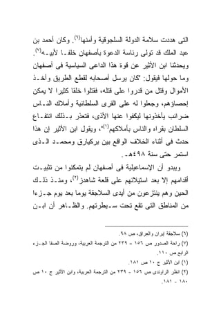 ‫ﺍﻟﺘﻰ ﻫﺩﺩﺕ ﺴﻼﻤﺔ ﺍﻟﺩﻭﻟﺔ ﺍﻟﺴﻠﺠﻭﻗﻴﺔ ﻭﺃﻤﻨﻬﺎ)٦(. ﻭﻜﺎﻥ ﺃﺤﻤﺩ ﺒﻥ‬
‫ﻋﺒﺩ ﺍﻟﻤﻠﻙ ﻗﺩ ﺘﻭﻟﻰ ﺭﺌﺎﺴﺔ ﺍﻟﺩﻋﻭﺓ ﺒﺄﺼﻔﻬﺎﻥ ﺨﻠ ﹰـﺎ ﻷﺒﻴـﻪ)٧(.‬
            ‫ﻔ‬
‫ﻭﻴﺤﺩﺜﻨﺎ ﺍﺒﻥ ﺍﻷﺜﻴﺭ ﻋﻥ ﻗﻭﺓ ﻫﺫﺍ ﺍﻟﺩﺍﻋﻰ ﺍﻟﺴﻴﺎﺴﻴﺔ ﻓﻰ ﺃﺼﻔﻬﺎﻥ‬
‫ﻭﻤﺎ ﺤﻭﻟﻬﺎ ﻓﻴﻘﻭل: "ﻜﺎﻥ ﻴﺭﺴل ﺃﺼﺤﺎﺒﻪ ﻟﻘﻁﻊ ﺍﻟﻁﺭﻴﻕ ﻭﺃﺨـﺫ‬
‫ﺍﻷﻤﻭﺍل ﻭﻗﺘل ﻤﻥ ﻗﺩﺭﻭﺍ ﻋﻠﻰ ﻗﺘﻠﻪ، ﻓﻘﺘﻠﻭﺍ ﺨﻠ ﹰﺎ ﻜﺜﻴ ‪‬ﺍ ﻻ ﻴﻤﻜﻥ‬
        ‫ﻘ ﺭ‬
‫ﺇﺤﺼﺎﺅﻫﻡ، ﻭﺠﻌﻠﻭﺍ ﻟﻪ ﻋﻠﻰ ﺍﻟﻘﺭﻯ ﺍﻟﺴﻠﻁﺎﻨﻴﺔ ﻭﺃﻤﻼﻙ ﺍﻟﻨـﺎﺱ‬
‫ﻀﺭﺍﺌﺏ ﻴﺄﺨﺫﻭﻨﻬﺎ ﻟﻴﻜﻔﻭﺍ ﻋﻨﻬﺎ ﺍﻷﺫﻯ، ﻓﺘﻌﺫﺭ ﺒـﺫﻟﻙ ﺍﻨﺘﻔـﺎﻉ‬
‫ﺍﻟﺴﻠﻁﺎﻥ ﺒﻘﺭﺍﻩ ﻭﺍﻟﻨﺎﺱ ﺒﺄﻤﻼﻜﻬﻡ)١("، ﻭﻴﻘﻭل ﺍﺒﻥ ﺍﻷﺜﻴﺭ ﺇﻥ ﻫﺫﺍ‬
‫ﺤﺩﺙ ﻓﻰ ﺃﺜﻨﺎﺀ ﺍﻟﺨﻼﻑ ﺍﻟﻭﺍﻗﻊ ﺒﻴﻥ ﺒﺭﻜﻴﺎﺭﻕ ﻭﻤﺤﻤـﺩ ﺍﻟـﺫﻯ‬
                                      ‫ﺍﺴﺘﻤﺭ ﺤﺘﻰ ﺴﻨﺔ ٨٩٤ﻫـ.‬
‫ﻭﻴﺒﺩﻭ ﺃﻥ ﺍﻹﺴﻤﺎﻋﻴﻠﻴﺔ ﻓﻰ ﺃﺼﻔﻬﺎﻥ ﻟﻡ ﻴﺘﻤﻜﻨﻭﺍ ﻤﻥ ﺘﺜﺒﻴـﺕ‬
‫ﺃﻗﺩﺍﻤﻬﻡ ﺇﻻ ﺒﻌﺩ ﺍﺴﺘﻴﻼﺌﻬﻡ ﻋﻠﻰ ﻗﻠﻌﺔ ﺸﺎﻫﺩﺯ)٢(، ﻭﻤﻨـﺫ ﺫﻟـﻙ‬
‫ﺍﻟﺤﻴﻥ ﻭﻫﻡ ﻴﻨﺘﺯﻋﻭﻥ ﻤﻥ ﺃﻴﺩﻯ ﺍﻟﺴﻼﺠﻘﺔ ﻴﻭ ‪‬ﺎ ﺒﻌﺩ ﻴﻭﻡ ﺠـﺯﺀﺍ‬
               ‫ﻤ‬
‫ﻤﻥ ﺍﻟﻤﻨﺎﻁﻕ ﺍﻟﺘﻰ ﺘﻘﻊ ﺘﺤﺕ ﺴـﻴﻁﺭﺘﻬﻡ. ﻭﺍﻟﻅـﺎﻫﺭ ﺃﻥ ﺍﺒـﻥ‬


                                    ‫)٦( ﺴﻼﺠﻘﺔ ﺇﻴﺭﺍﻥ ﻭﺍﻟﻌﺭﺍﻕ، ﺹ ٨٩.‬
‫)٧( ﺭﺍﺤﺔ ﺍﻟﺼﺩﻭﺭ ﺹ ٦٥١ = ٩٣٢ ﻤﻥ ﺍﻟﺘﺭﺠﻤﺔ ﺍﻟﻌﺭﺒﻴﺔ، ﻭﺭﻭﻀﺔ ﺍﻟﺼﻔﺎ ﺍﻟﺠـﺯﺀ‬
                                                     ‫ﺍﻟﺭﺍﺒﻊ ﺹ ٠١١.‬
                                         ‫)١( ﺍﺒﻥ ﺍﻷﺜﻴﺭ ﺝ ٠١ ﺹ ١٨١.‬
‫)٢( ﺍﻨﻅﺭ ﺍﻟﺭﺍﻭﻨﺩﻯ ﺹ ٦٥١ - ٩٣٢ ﻤﻥ ﺍﻟﺘﺭﺠﻤﺔ ﺍﻟﻌﺭﺒﻴﺔ، ﻭﺍﺒﻥ ﺍﻷﺜﻴﺭ ﺝ ٠١ ﺹ‬
                                                       ‫٠٨١ - ١٨١.‬
 