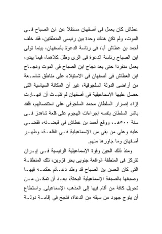 ‫ﻋﻁﺎﺵ ﻜﺎﻥ ﻴﻌﻤل ﻓﻰ ﺃﺼﻔﻬﺎﻥ ﻤﺴﺘﻘﻼ ﻋﻥ ﺍﺒﻥ ﺍﻟﺼﺒﺎﺡ ﻓـﻰ‬
‫ﺍﻟﻤﻭﺕ، ﻭﻟﻡ ﺘﻜﻥ ﻫﻨﺎﻙ ﻭﺤﺩﺓ ﺒﻴﻥ ﺭﺌﻴﺴﻰ ﺍﻟﻤﻨﻁﻘﺘﻴﻥ، ﻓﻘﺩ ﺨﻠﻑ‬
‫ﺃﺤﻤﺩ ﺒﻥ ﻋﻁﺎﺵ ﺃﺒﺎﻩ ﻓﻰ ﺭﺌﺎﺴﺔ ﺍﻟﺩﻋﻭﺓ ﺒﺄﺼﻔﻬﺎﻥ، ﺒﻴﻨﻤﺎ ﺘﻭﻟﻰ‬
‫ﺍﺒﻥ ﺍﻟﺼﺒﺎﺡ ﺭﺌﺎﺴﺔ ﺍﻟﺩﻋﻭﺓ ﻓﻰ ﺍﻟﺭﻯ ﻭﻅل ﻜﻼﻫﻤﺎ، ﻓﻴﻤﺎ ﻴﺒﺩﻭ،‬
‫ﻴﻌﻤل ﻤﻨﻔﺭ ‪‬ﺍ ﺤﺘﻰ ﺒﻌﺩ ﻨﺠﺎﺡ ﺍﺒﻥ ﺍﻟﺼﺒﺎﺡ ﻓﻰ ﺍﻟﻤﻭﺕ ﻭﻨﺠـﺎﺡ‬
                                         ‫ﺩ‬
‫ﺍﺒﻥ ﺍﻟﻌﻁﺎﺵ ﻓﻰ ﺃﺼﻔﻬﺎﻥ ﻓﻰ ﺍﻻﺴﺘﻴﻼﺀ ﻋﻠﻰ ﻤﻨﺎﻁﻕ ﺸﺎﺴـﻌﺔ‬
‫ﻤﻥ ﺃﺭﺍﻀﻰ ﺍﻟﺩﻭﻟﺔ ﺍﻟﺴﻠﺠﻭﻗﻴﺔ، ﻏﻴﺭ ﺃﻥ ﺍﻟﻤﻜﺎﻨﺔ ﺍﻟﺴﻴﺎﺴﻴﺔ ﺍﻟﺘﻰ‬
‫ﺤﺼل ﻋﻠﻴﻬﺎ ﺍﻹﺴﻤﺎﻋﻴﻠﻴﺔ ﻓﻰ ﺃﺼﻔﻬﺎﻥ ﻟﻡ ﺘﻠﺒـﺙ ﺃﻥ ﺍﻨﻬـﺎﺭﺕ‬
‫ﺇﺯﺍﺀ ﺇﺼﺭﺍﺭ ﺍﻟﺴﻠﻁﺎﻥ ﻤﺤﻤﺩ ﺍﻟﺴﻠﺠﻭﻗﻰ ﻋﻠﻰ ﺍﺴﺘﺌﺼﺎﻟﻬﻡ، ﻓﻠﻘﺩ‬
‫ﺒﺎﺸﺭ ﺍﻟﺴﻠﻁﺎﻥ ﺒﻨﻔﺴﻪ ﺇﺠﺭﺍﺀﺍﺕ ﺍﻟﻬﺠﻭﻡ ﻋﻠﻰ ﻗﻠﻌﺔ ﺸﺎﻫﺩﺯ ﻓـﻰ‬
‫ﺴﻨﺔ ٠٠٥ﻫـ، ﻭﻭﻗﻊ ﺃﺤﻤﺩ ﺒﻥ ﻋﻁﺎﺵ ﻓﻰ ﻗﺒﻀـﺘﻪ، ﻓﻘﻀـﻰ‬
‫ﻋﻠﻴﻪ ﻭﻋﻠﻰ ﻤﻥ ﺒﻘﻰ ﻤﻥ ﺍﻹﺴﻤﺎﻋﻴﻠﻴﺔ ﻓـﻰ ﺍﻟﻘﻠﻌـﺔ، ﻭﻁﻬـﺭ‬
                              ‫ﺃﺼﻔﻬﺎﻥ ﻭﻤﺎ ﺠﺎﻭﺭﻫﺎ ﻤﻨﻬﻡ.‬
‫ﻭﻤﻨﺫ ﺫﻟﻙ ﺍﻟﺤﻴﻥ ﻭﻗﻭﺓ ﺍﻹﺴﻤﺎﻋﻴﻠﻴﺔ ﺍﻟﺭﺌﻴﺴﻴﺔ ﻓـﻰ ﺇﻴـﺭﺍﻥ‬
‫ﺘﺘﺭﻜﺯ ﻓﻰ ﺍﻟﻤﻨﻁﻘﺔ ﺍﻟﻭﺍﻗﻌﺔ ﺠﻨﻭﺒﻰ ﺒﺤﺭ ﻗﺯﻭﻴﻥ، ﺘﻠﻙ ﺍﻟﻤﻨﻁﻘـﺔ‬
‫ﺍﻟﺘﻰ ﻜﺎﻥ ﺍﻟﺤﺴﻥ ﺒﻥ ﺍﻟﺼﺒﺎﺡ ﻗﺩ ﻭﻁﺩ ﺩﻋـﺎﺌﻡ ﺤﻜﻤـﻪ ﻓﻴﻬـﺎ‬
‫ﻭﺼﺒﻐﻬﺎ ﺒﺎﻟﺼﺒﻐﺔ ﺍﻹﺴﻤﺎﻋﻴﻠﻴﺔ ﺍﻟﺒﺤﺘﺔ، ﺒﻌـﺩ ﺃﻥ ﺘﻤﻜـﻥ ﻤـﻥ‬
‫ﺘﺤﻭﻴل ﻜﺎﻓﺔ ﻤﻥ ﺃﻗﺎﻡ ﻓﻴﻬﺎ ﺇﻟﻰ ﺍﻟﻤﺫﻫﺏ ﺍﻹﺴﻤﺎﻋﻴﻠﻰ. ﻭﺍﺴﺘﻁﺎﻉ‬
‫ﺃﻥ ﻴﺘﻭﺝ ﺠﻬﻭﺩ ﻤﻥ ﺴﺒﻘﻪ ﻤﻥ ﺍﻟﺩﻋﺎﺓ، ﻓﻨﺠﺢ ﻓﻰ ﺇﻗﺎﻤـﺔ ﺩﻭﻟـﺔ‬
 