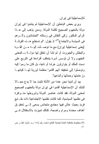 ‫ﻟﻺﺴﻤﺎﻋﻴﻠﻴﺔ ﻓﻰ ﺇﻴﺭﺍﻥ.‬
‫ﻭﻴﺭﻯ ﺒﻌﺽ ﺍﻟﺒﺎﺤﺜﻴﻥ ﺃﻥ ﺍﻹﺴﻤﺎﻋﻴﻠﻴﺔ ﻟﻡ ﻴﻨﺸﺌﻭﺍ ﻓﻰ ﺇﻴﺭﺍﻥ‬
‫ﺩﻭﻟﺔ ﺒﺎﻟﻤﻔﻬﻭﻡ ﺍﻟﺼﺤﻴﺢ ﻟﻜﻠﻤﺔ ﺍﻟﺩﻭﻟﺔ. ﻭﻤﻤﻥ ﻴﺫﻫﺏ ﺇﻟﻰ ﻫـﺫﺍ‬
‫ﺍﻟﺭﺃﻯ ﺍﻟﺩﻜﺘﻭﺭ ﺯﻜﻰ ﺍﻟﻨﻘﺎﺵ ﻓﻰ ﺭﺴﺎﻟﺘﻪ "ﺍﻟﺤﺸﺎﺸﻭﻥ ﻭﺃﺜـﺭﻫﻡ‬
‫ﻓﻰ ﺍﻟﺴﻴﺎﺴﺔ ﻭﺍﻻﺠﺘﻤﺎﻉ)٣(" ﺇﺫ ﻴﻘﻭل: "ﻟﻡ ﺘﺴﺘﻁﻊ ﻫـﺫﻩ ﺍﻟﻔﺭﻗـﺔ‬
‫)ﻴﻌﻨﻰ ﺇﺴﻤﺎﻋﻴﻠﻴﺔ ﺇﻴﺭﺍﻥ( ﻤﻊ ﻤﺎ ﺘﻭﺼـﻠﺕ ﺇﻟﻴـﻪ ﻤـﻥ ﺍﻟﻘـﻭﺓ‬
‫ﻭﺍﻟﺒﻁﺵ ﻭﺍﻟﺠﺒﺭﻭﺕ ﺃﻭ ﻟﻡ ﺘﺸﺄ ﺃﻥ ﺘﺨﻠﻕ ﻟﻬﺎ ﺩﻭﻟـﺔ ﺒـﺎﻟﻤﻌﻨﻰ‬
‫ﺍﻟﻤﻔﻬﻭﻡ ﻭﻻ ﺃﻥ ﺘﺅﺴﺱ ﺃﺴﺭﺓ ﻴﺘﻌﺎﻗﺏ ﺃﻓﺭﺍﺩﻫﺎ ﻓﻰ ﺍﻟﺘﺭﺒﻊ ﻋﻠﻰ‬
‫ﺩﺴﺕ ﺍﻟﻤﻠﻙ ﺃﻭ ﻴﺘﻭﺍﺭﺜﻭﻥ ﻋﺭ ﹰﺎ ﺃﻭ ﺘﺎ ‪‬ﺎ، ﺒل ﻜﺎﻥ ﻤﺎ ﺭﻤﻭﺍ ﺇﻟﻴﻪ‬
                      ‫ﺠ‬        ‫ﺸ‬
‫ﻭﺘﻭﺼﻠﻭﺍ ﺇﻟﻰ ﺘﺤﻘﻴﻘﻪ ﺃﻨﻬﻡ ﺃﻗﺎﻤﻭﺍ ﻤﻨﻅﻤﺔ ﺜﻭﺭﻴﺔ ﻟﻬـﺎ ﻜﻴﺎﻨﻬـﺎ‬
                                     ‫ﻭﺯﻋﺎﻤﺘﻬﺎ ﻭﺤﻤﺎﺘﻬﺎ ﻭﺃﺘﺒﺎﻋﻬﺎ".‬
‫ﺒﻴﺩ ﺃﻥ ﻟﺩﻴﻨﺎ ﻨﺤﻥ ﻋﺩ ‪‬ﺍ ﻤﻥ ﺍﻷﺩﻟﺔ ﺘﺜﺒﺕ ﺒﻤﺎ ﻻ ﻴﺩﻉ ﻤﺠـﺎﻻ‬
                               ‫ﺩ‬
‫ﻟﻠﺸﻙ ﺃﻥ ﺍﻹﺴﻤﺎﻋﻴﻠﻴﺔ ﺃﻗﺎﻤﻭﺍ ﻓﻰ ﺇﻴﺭﺍﻥ ﺩﻭﻟﺔ ﺒﺎﻟﻤﻔﻬﻭﻡ ﺍﻟﺼﺤﻴﺢ‬
‫ﻟﻤﻌﻨﻰ ﺍﻟﺩﻭﻟﺔ، ﻓﻘﺩ ﻜﺎﻨﺕ ﻋﻨﺎﺼﺭ ﺍﻟﺩﻭﻟﺔ ﻭﺸﺭﻭﻁﻬﺎ ﻤﺘـﻭﺍﻓﺭﺓ‬
‫ﻓﻰ ﻨﻅﻤﻬﺎ ﺍﻟﺴﻴﺎﺴﻴﺔ، ﻜﻤﺎ ﻜﺎﻨﺕ ﻨﻅﻤﻬﺎ ﺍﻻﺠﺘﻤﺎﻋﻴﺔ ﺫﺍﺕ ﻁـﺎﺒﻊ‬
‫ﻓﺭﻴﺩ ﺒﺤﻴﺙ ﻋﺎﺵ ﻓﻴﻬﺎ ﻤﺠﺘﻤﻊ ﻤﺘﺠﺎﻨﺱ ﻴﺴﻌﻰ ﺇﻟـﻰ ﺘﺤﻘﻴـﻕ‬
‫ﺃﻫﺩﺍﻑ ﻤﺤﺩﺩﺓ ﻭﻤﺭﺍﻡ ﻭﺍﻀﺤﺔ، ﻜﺫﻟﻙ ﺘﻤﻴﺯﺕ ﺒﺎﻻﺴﺘﻘﻼل ﻓـﻰ‬


‫)٣( ﻤﺨﻁﻭﻁ ﺒﺎﻟﻤﻜﺘﺒﺔ ﺍﻟﻌﺎﻤﺔ ﻟﺠﺎﻤﻌﺔ ﺍﻟﻘﺎﻫﺭﺓ ﺘﺤﺕ ﺭﻗﻡ )٤٤١ ﺭﺴـﺎﺌل(، ﺍﻨﻅـﺭ ﺹ‬
                                                                  ‫١٧.‬
 