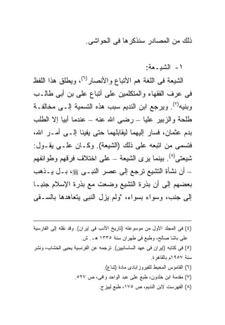 ‫ﺫﻟﻙ ﻤﻥ ﺍﻟﻤﺼﺎﺩﺭ ﺴﻨﺫﻜﺭﻫﺎ ﻓﻰ ﺍﻟﺤﻭﺍﺸﻰ.‬


                                                     ‫١- ﺍﻟﺸﻴـﻌﺔ:‬
‫ﺍﻟﺸﻴﻌﺔ ﻓﻰ ﺍﻟﻠﻐﺔ ﻫﻡ ﺍﻷﺘﺒﺎﻉ ﻭﺍﻷﻨﺼﺎﺭ)٦(، ﻭﻴﻁﻠﻕ ﻫﺫﺍ ﺍﻟﻠﻔﻅ‬
‫ﻓﻰ ﻋﺭﻑ ﺍﻟﻔﻘﻬﺎﺀ ﻭﺍﻟﻤﺘﻜﻠﻤﻴﻥ ﻋﻠﻰ ﺃﺘﺒﺎﻉ ﻋﻠﻰ ﺒﻥ ﺃﺒﻰ ﻁﺎﻟـﺏ‬
‫ﻭﺒﻨﻴﻪ)٧(. ﻭﻴﺭﺠﻊ ﺍﺒﻥ ﺍﻟﻨﺩﻴﻡ ﺴﺒﺏ ﻫﺫﻩ ﺍﻟﺘﺴﻤﻴﺔ ﺇﻟـﻰ ﻤﺨﺎﻟﻔـﺔ‬
‫ﻁﻠﺤﺔ ﻭﺍﻟﺯﺒﻴﺭ ﻋﻠﻴﺎ – ﺭﻀﻰ ﺍﷲ ﻋﻨﻪ – ﻋﻨﺩﻤﺎ ﺃﺒﻴﺎ ﺇﻻ ﺍﻟﻁﻠﺏ‬
‫ﺒﺩﻡ ﻋﺜﻤﺎﻥ، ﻓﺴﺎﺭ ﺇﻟﻴﻬﻤﺎ ﻟﻴﻘﺎﺒﻠﻬﻤﺎ ﺤﺘﻰ ﻴﻔﻴﺌﺎ ﺇﻟـﻰ ﺃﻤـﺭ ﺍﷲ،‬
‫ﻓﺘﺴﻤﻰ ﻤﻥ ﺍﺘﺒﻌﻪ ﻋﻠﻰ ﺫﻟﻙ )ﺍﻟﺸﻴﻌﺔ(. ﻭﻜـﺎﻥ ﻋﻠـﻰ ﻴﻘـﻭل:‬
‫ﺸﻴﻌﺘﻰ)٨(. ﺒﻴﻨﻤﺎ ﻴﺭﻯ ﺍﻟﺸﻴﻌﺔ – ﻋﻠﻰ ﺍﺨﺘﻼﻑ ﻓﺭﻗﻬﻡ ﻭﻁﻭﺍﺌﻔﻬﻡ‬
‫– ﺃﻥ ﻨﺸﺄﺓ ﺍﻟﺘﺸﻴﻊ ﺘﺭﺠﻊ ﺇﻟﻰ ﻋﺼﺭ ﺍﻟﻨﺒـﻰ ‪ ،‬ﺒـل ﻴـﺫﻫﺏ‬
‫ﺒﻌﻀﻬﻡ ﺇﻟﻰ ﺃﻥ ﺒﺫﺭﺓ ﺍﻟﺘﺸﻴﻊ ﻭﻀﻌﺕ ﻤﻊ ﺒﺫﺭﺓ ﺍﻹﺴﻼﻡ ﺠﻨ ‪‬ـﺎ‬
  ‫ﺒ‬
‫ﺇﻟﻰ ﺠﻨﺏ، ﻭﺴﻭﺍﺀ ﺒﺴﻭﺍﺀ، "ﻭﻟﻡ ﻴﺯل ﺍﻟﻨﺒﻰ ﻴﺘﻌﺎﻫﺩﻫﺎ ﺒﺎﻟﺴـﻘﻰ‬


‫)٤( ﻓﻰ ﺍﻟﻤﺠﻠﺩ ﺍﻷﻭل ﻤﻥ ﻤﻭﺴﻭﻋﺘﻪ )ﺘﺎﺭﻴﺦ ﺍﻷﺩﺏ ﻓﻰ ﺇﻴﺭﺍﻥ(. ﻭﻗﺩ ﻨﻘﻠﻪ ﺇﻟﻰ ﺍﻟﻔﺎﺭﺴﻴﺔ‬
                      ‫ﻋﻠﻰ ﺒﺎﺸﺎ ﺼﺎﻟﺢ، ﻭﻁﺒﻊ ﻓﻰ ﻁﻬﺭﺍﻥ ﺴﻨﺔ ٥٣٣١ ﻫـ. ﺵ.‬
‫)٥( ﻓﻰ ﻜﺘﺎﺒﻪ )ﺇﻴﺭﺍﻥ ﻓﻰ ﻋﻬﺩ ﺍﻟﺴﺎﺴﺎﻨﻴﻴﻥ(. ﺘﺭﺠﻤﻪ ﻋﻥ ﺍﻟﻔﺭﻨﺴﻴﺔ ﻴﺤﻴﻰ ﺍﻟﺨﺸﺎﺏ، ﻭﻨﺸﺭ‬
                                                        ‫ﺴﻨﺔ ٧٥٩١ﻡ ﺒﺎﻟﻘﺎﻫﺭﺓ.‬
                                 ‫)٦( ﺍﻟﻘﺎﻤﻭﺱ ﺍﻟﻤﺤﻴﻁ ﻟﻠﻔﻴﺭﻭﺯﺍﺒﺎﺩﻯ ﻤﺎﺩﺓ )ﺸﺎﻉ(.‬
                   ‫)٧( ﻤﻘﺩﻤﺔ ﺍﺒﻥ ﺨﻠﺩﻭﻥ، ﻁﺒﻊ ﻋﻠﻰ ﻋﺒﺩ ﺍﻟﻭﺍﺤﺩ ﻭﺍﻓﻰ، ﺹ ٧٢٥.‬
                               ‫)٨( ﺍﻟﻔﻬﺭﺴﺕ ﻻﺒﻥ ﺍﻟﻨﺩﻴﻡ، ﺹ ٥٧١، ﻁﺒﻊ ﻟﻴﻴﺯﺝ.‬
 