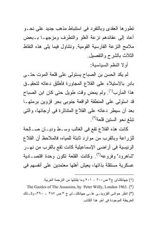 ‫ﺘﻁﻭﺭﻫﺎ ﺍﻟﻌﻘﺩﻯ ﻭﺒﺎﻟﺘﻔﺭﺩ ﻓﻰ ﺍﺴﺘﻨﺒﺎﻁ ﻤﺫﻫﺏ ﺠﺩﻴﺩ ﻋﻠﻰ ﻨﺤـﻭ‬
‫ﺃﻋﺎﺩ ﺇﻟﻰ ﻋﻘﺎﺌﺩﻫﻡ ﻨﺯﻋﺔ ﺍﻟﻐﻠﻭ ﻭﺍﻟﺘﻁﺭﻑ ﻭﻤﺯﺠﻬـﺎ ﺒـﺒﻌﺽ‬
‫ﻤﻼﻤﺢ ﺍﻟﻨﺯﻋﺔ ﺍﻟﻔﺎﺭﺴﻴﺔ ﺍﻟﻘﻭﻤﻴﺔ. ﻭﻨﺘﻨﺎﻭل ﻓﻴﻤﺎ ﻴﻠﻰ ﻫﺫﻩ ﺍﻟﻨﻘﺎﻁ‬
                                       ‫ﺍﻟﺜﻼﺙ ﺒﺎﻟﺸﺭﺡ ﻭﺍﻟﺘﻔﺼﻴل.‬
                                         ‫ﺃﻭﻻ ﺍﻟﻨﻅﻡ ﺍﻟﺴﻴﺎﺴﻴﺔ:‬
                                                         ‫ﹰ‬
‫ﻟﻡ ﻴﻜﺩ ﺍﻟﺤﺴﻥ ﺒﻥ ﺍﻟﺼﺒﺎﺡ ﻴﺴﺘﻭﻟﻰ ﻋﻠﻰ ﻗﻠﻌﺔ ﺍﻟﻤﻭﺕ ﺤﺘـﻰ‬
‫ﺒﺎﺩﺭ ﺒﺎﻻﺴﺘﻴﻼﺀ ﻋﻠﻰ ﺍﻟﻘﻼﻉ ﺍﻟﻤﺠﺎﻭﺭﺓ ﻓﺄﻁﻠﻕ ﺩﻋﺎﺘﻪ ﻟﺘﺤﻘﻴـﻕ‬
‫ﻫﺫﺍ ﺍﻟﻤﺄﺭﺏ)١(. ﻭﻟﻡ ﻴﻤﺽ ﻭﻗﺕ ﻁﻭﻴل ﺤﺘﻰ ﻜﺎﻥ ﺍﺒﻥ ﺍﻟﺼﺒﺎﺡ‬
‫ﻗﺩ ﺍﺴﺘﻭﻟﻰ ﻋﻠﻰ ﺍﻟﻤﻨﻁﻘﺔ ﺍﻟﻭﺍﻗﻌﺔ ﺠﻨﻭﺒﻰ ﺒﺤﺭ ﻗﺯﻭﻴﻥ ﺒﺭﻤﺘﻬـﺎ‬
‫ﺒﻌﺩ ﺃﻥ ﺴﻴﻁﺭ ﺩﻋﺎﺘﻪ ﻋﻠﻰ ﺍﻟﻘﻼﻉ ﺍﻟﻤﺘﻨﺎﺜﺭﺓ ﻓﻰ ﺃﺭﺠﺎﺌﻬﺎ، ﻭﺍﻟﺘﻰ‬
                                         ‫ﺘﺒﻠﻎ ﻨﺤﻭ ﺍﻟﺴﺘﻴﻥ ﻗﻠﻌﺔ)٢(.‬
‫ﻜﺎﻨﺕ ﻫﺫﻩ ﺍﻟﻘﻼﻉ ﺘﻘﻊ ﻓﻰ ﺍﻟﻐﺎﻟﺏ ﻭﺴـﻁ ﻭﺩﻴـﺎﻥ ﺼـﺎﻟﺤﺔ‬
‫ﻟﻠﺯﺭﺍﻋﺔ ﻭﺒﺎﻟﻘﺭﺏ ﻤﻥ ﻤﻭﺍﺭﺩ ﺜﺎﺒﺘﺔ ﻟﻠﻤﻴﺎﻩ، ﻓﺎﻟﻤﻼﺤﻅ ﺃﻥ ﺍﻟﻘﻼﻉ‬
‫ﺍﻟﺭﺌﻴﺴﻴﺔ ﻓﻰ ﺃﺭﺍﻀﻰ ﺍﻹﺴﻤﺎﻋﻴﻠﻴﺔ ﻜﺎﻨﺕ ﺘﻘﻊ ﺒﺎﻟﻘﺭﺏ ﻤﻥ ﻨﻬـﺭ‬
‫"ﺸﺎﻫﺭﻭﺩ" ﻭﻓﺭﻭﻋﻪ)٣(. ﻭﻜﺎﻨﺕ ﺍﻟﻘﻠﻌﺔ ﺘﻜﻭﻥ ﻭﺤﺩﺓ ﺍﻗﺘﺼـﺎﺩﻴﺔ‬
‫ﻋﺴﻜﺭﻴﺔ ﻤﺴﺘﻘﻠﺔ ﺒﺫﺍﺘﻬﺎ، ﻴﻌﻴﺵ ﺃﻫﻠﻬﺎ ﻤﻌﺘﻤﺩﻴﻥ ﻋﻠﻰ ﺃﻨﻔﺴﻬﻡ ﻓﻰ‬

           ‫)١( ﺠﻬﺎﻨﻜﺸﺎﻯ ﺝ٣ ﺹ٠٠٢ – ١٠٢ ﻭﻤﺎ ﻴﻘﺎﺒﻠﻬﺎ ﻤﻥ ﺍﻟﺘﺭﺠﻤﺔ ﺍﻟﻌﺭﺒﻴﺔ.‬
  ‫)٢( .3691 ‪The Gastles of The Assassins, by Peter Willy, London‬‬
‫)٣( ﺍﻨﻅﺭ ﺤﻭﺍﺸﻰ ﺍﻟﻘﺯﻭﻴﻨـﻰ ﻋﻠـﻰ ﺠﻬﺎﻨﻜﺸـﺎﻯ ﺝ ٣ ﺹ ٧٨٣ ـ ٠٩٣، ﻭﻜـﺫﻟﻙ‬
                                    ‫ﺍﻟﺨﺭﻴﻁﺔ ﺍﻟﻤﻭﺠﻭﺩﺓ ﻓﻰ ﺁﺨﺭ ﻫﺫﺍ ﺍﻟﻜﺘﺎﺏ.‬
 