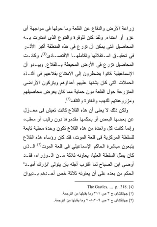 ‫ﺯﺭﺍﻋﺔ ﺍﻷﺭﺽ ﻭﺍﻟﺩﻓﺎﻉ ﻋﻥ ﺍﻟﻘﻠﻌﺔ ﻭﻤﺎ ﺤﻭﻟﻬﺎ ﻓﻰ ﻤﻭﺍﺠﻬﺔ ﺃﻯ‬
‫ﻏﺯﻭ ﺃﻭ ﺍﻋﺘﺩﺍﺀ. ﻭﻟﻘﺩ ﻜﺎﻥ ﻟﻠﻭﻓﺭﺓ ﻭﺍﻟﺘﻨﻭﻉ ﺍﻟﺫﻯ ﺍﻤﺘﺎﺯﺕ ﺒـﻪ‬
‫ﺍﻟﻤﺤﺎﺼﻴل ﺍﻟﺘﻰ ﻴﻤﻜﻥ ﺃﻥ ﺘﺯﺭﻉ ﻓﻰ ﻫﺫﻩ ﺍﻟﻤﻨﻁﻘﺔ ﺃﻜﺒﺭ ﺍﻷﺜـﺭ‬
‫ﻓﻰ ﺘﺤﻘﻴـﻕ ﺍﺴـﺘﻘﻼﻟﻬﺎ ﻭﺘﻜﺎﻤﻠﻬـﺎ ﺍﻻﻗﺘﺼـﺎﺩﻯ)٤(، ﻭﻜﺎﻨـﺕ‬
‫ﺍﻟﻤﺤﺎﺼﻴل ﺘﺯﺭﻉ ﻓﻰ ﺍﻷﺭﺽ ﺍﻟﻤﺤﻴﻁﺔ ﺒـﺎﻟﻘﻼﻉ. ﻭﻴﺒـﺩﻭ ﺃﻥ‬
‫ﺍﻹﺴﻤﺎﻋﻴﻠﻴﺔ ﻜﺎﻨﻭﺍ ﻴﻀﻁﺭﻭﻥ ﺇﻟﻰ ﺍﻻﻤﺘﻨﺎﻉ ﺒﻘﻼﻋﻬﻡ ﻓﻰ ﺃﺜﻨـﺎﺀ‬
‫ﺍﻟﺤﻤﻼﺕ ﺍﻟﺘﻰ ﻜﺎﻥ ﻴﺸﻨﻬﺎ ﻋﻠﻴﻬﻡ ﺃﻋﺩﺍﺅﻫﻡ ﻭﻴﺘﺭﻜﻭﻥ ﺍﻷﺭﺍﻀﻰ‬
‫ﺍﻟﻤﻨﺯﺭﻋﺔ ﺤﻭل ﺍﻟﻘﻠﻌﺔ ﺩﻭﻥ ﺤﻤﺎﻴﺔ ﻤﻤﺎ ﻜﺎﻥ ﻴﻌﺭﺽ ﻤﺤﺎﺼﻴﻠﻬﻡ‬
                          ‫ﻭﻤﺯﺭﻭﻋﺎﺘﻬﻡ ﻟﻠﻨﻬﺏ ﻭﺍﻟﻐﺎﺭﺓ ﻭﺍﻟﺘﻠﻑ)١(.‬
‫ﻭﻟﻜﻥ ﺫﻟﻙ ﻻ ﻴﻌﻨﻰ ﺃﻥ ﻫﺫﻩ ﺍﻟﻘﻼﻉ ﻜﺎﻨﺕ ﺘﻌﻴﺵ ﻓﻰ ﻤﻌـﺯل‬
‫ﻋﻥ ﺒﻌﻀﻬﺎ ﺍﻟﺒﻌﺽ ﺃﻭ ﻴﺤﻜﻤﻬﺎ ﻤﻘﺩﻤﻭﻫﺎ ﺩﻭﻥ ﺭﻗﻴﺏ ﺃﻭ ﻤﻌﻘﺏ،‬
‫ﻭﺇﻨﻤﺎ ﻜﺎﻨﺕ ﻜل ﻭﺍﺤﺩﺓ ﻤﻥ ﻫﺫﻩ ﺍﻟﻘﻼﻉ ﺘﻜﻭﻥ ﻭﺤﺩﺓ ﻤﺤﻠﻴﺔ ﺘﺎﺒﻌﺔ‬
‫ﻟﻠﺴﻠﻁﺔ ﺍﻟﻤﺭﻜﺯﻴﺔ ﻓﻰ ﻗﻠﻌﺔ ﺍﻟﻤﻭﺕ، ﻓﻘﺩ ﻜﺎﻥ ﺭﺅﺴﺎﺀ ﻫﺫﻩ ﺍﻟﻘﻼﻉ‬
        ‫) ٢(‬
‫ﺍﻟـﺫﻯ‬          ‫ﻴﺘﺒﻌﻭﻥ ﻤﺒﺎﺸﺭﺓ ﺍﻟﺤﺎﻜﻡ ﺍﻹﺴﻤﺎﻋﻴﻠﻲ ﻓﻰ ﻗﻠﻌﺔ ﺍﻟﻤﻭﺕ‬
‫ﻜﺎﻥ ﻴﻤﺜل ﺍﻟﺴﻠﻁﺔ ﺍﻟﻌﻠﻴﺎ، ﻴﻌﺎﻭﻨﻪ ﺜﻼﺜﺔ ﻤـﻥ ﺍﻟـﻭﺯﺭﺍﺀ، ﻓﻘـﺩ‬
‫ﺃﻭﺼﻰ ﺍﺒﻥ ﺍﻟﺼﺒﺎﺡ ﻟﻤﺎ ﺍﻗﺘﺭﺏ ﺃﺠﻠﻪ ﺒﺄﻥ ﻴﺘﻭﻟﻰ "ﺒﺯﺭﻙ ﺃﻤﻴـﺩ"‬
‫ﺍﻟﺤﻜﻡ ﻤﻥ ﺒﻌﺩﻩ ﻋﻠﻰ ﺃﻥ ﻴﻌﺎﻭﻨﻪ ﺜﻼﺜﺔ ﺨﺹ ﺃﺤـﺩﻫﻡ ﺒـﺩﻴﻭﺍﻥ‬

                                         ‫)٤( .813 .‪The Gastles….. p‬‬
                        ‫)١( ﺠﻬﺎﻨﻜﺸﺎﻯ ﺝ ٣ ﺹ ١١٢ ﻭﻤﺎ ﻴﻘﺎﺒﻠﻬﺎ ﻤﻥ ﺍﻟﺘﺭﺠﻤﺔ.‬
                    ‫)٢( ﺠﻬﺎﻨﻜﺸﺎﻯ ﺝ ٣ ﺹ ٩٠٢،٨٠٢ ﻭﻤﺎ ﻴﻘﺎﺒﻠﻬﺎ ﻤﻥ ﺍﻟﺘﺭﺠﻤﺔ.‬
 