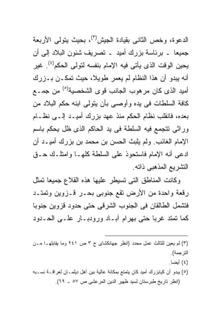 ‫ﺍﻟﺩﻋﻭﺓ، ﻭﺨﺹ ﺍﻟﺜﺎﻨﻰ ﺒﻘﻴﺎﺩﺓ ﺍﻟﺠﻴﺵ)٣(، ﺒﺤﻴﺙ ﻴﺘﻭﻟﻰ ﺍﻷﺭﺒﻌﺔ‬
‫ﺠﻤﻴ ‪‬ﺎ ـ ﺒﺭﺌﺎﺴﺔ ﺒﺯﺭﻙ ﺃﻤﻴﺩ ـ ﺘﺼﺭﻴﻑ ﺸﺌﻭﻥ ﺍﻟﺒﻼﺩ ﺇﻟﻰ ﺃﻥ‬
                                              ‫ﻌ‬
‫ﻴﺤﻴﻥ ﺍﻟﻭﻗﺕ ﺍﻟﺫﻯ ﻴﺄﺘﻰ ﻓﻴﻪ ﺍﻹﻤﺎﻡ ﺒﻨﻔﺴﻪ ﻟﺘﻭﻟﻰ ﺍﻟﺤﻜﻡ)٤(. ﻏﻴﺭ‬
‫ﺃﻨﻪ ﻴﺒﺩﻭ ﺃﻥ ﻫﺫﺍ ﺍﻟﻨﻅﺎﻡ ﻟﻡ ﻴﻌﻤﺭ ﻁﻭﻴﻼ، ﺤﻴﺙ ﺘﻤﻜـﻥ ﺒـﺯﺭﻙ‬
              ‫) ٥(‬
‫ﻤﻥ ﺠﻤـﻊ‬              ‫ﺃﻤﻴﺩ ﺍﻟﺫﻯ ﻜﺎﻥ ﻤﺭﻫﻭﺏ ﺍﻟﺠﺎﻨﺏ ﻗﻭﻯ ﺍﻟﺸﺨﺼﻴﺔ‬
‫ﻜﺎﻓﺔ ﺍﻟﺴﻠﻁﺎﺕ ﻓﻰ ﻴﺩﻩ ﻭﺃﻭﺼﻰ ﺒﺄﻥ ﻴﺘﻭﻟﻰ ﺍﺒﻨﻪ ﺤﻜﻡ ﺍﻟﺒﻼﺩ ﻤﻥ‬
‫ﺒﻌﺩﻩ، ﻓﺎﻨﻘﻠﺏ ﻨﻅﺎﻡ ﺍﻟﺤﻜﻡ ﻤﻨﺫ ﻋﻬﺩ ﺒﺯﺭﻙ ﺃﻤﻴـﺩ ﺇﻟـﻰ ﻨﻅـﺎﻡ‬
‫ﻭﺭﺍﺜﻰ ﺘﺘﺠﻤﻊ ﻓﻴﻪ ﺍﻟﺴﻠﻁﺔ ﻓﻰ ﻴﺩ ﺍﻟﺤﺎﻜﻡ ﺍﻟﺫﻯ ﻅل ﻴﺤﻜﻡ ﺒﺎﺴﻡ‬
‫ﺍﻹﻤﺎﻡ ﺍﻟﻐﺎﺌﺏ. ﻭﻟﻡ ﻴﻠﺒﺙ ﺍﻟﺤﺴﻥ ﺒﻥ ﻤﺤﻤﺩ ﺒﻥ ﺒﺯﺭﻙ ﺃﻤﻴـﺩ ﺃﻥ‬
‫ﺍﺩﻋﻰ ﺃﻨﻪ ﺍﻹﻤﺎﻡ ﻓﺎﺴﺘﺤﻭﺫ ﻋﻠﻰ ﺍﻟﺴﻠﻁﺔ ﻜﻠﻬـﺎ ﻭﺍﻤﺘﻠـﻙ ﺤـﻕ‬
                                                 ‫ﺍﻟﺘﺸﺭﻴﻊ ﺍﻟﻤﺫﻫﺒﻰ ﺫﺍﺘﻪ.‬
‫ﻭﻜﺎﻨﺕ ﺍﻟﻤﻨﺎﻁﻕ ﺍﻟﺘﻰ ﺘﺴﻴﻁﺭ ﻋﻠﻴﻬﺎ ﻫﺫﻩ ﺍﻟﻘﻼﻉ ﺠﻤﻴ ‪‬ﺎ ﺘﻤﺜل‬
      ‫ﻌ‬
‫ﺭﻗﻌﺔ ﻭﺍﺤﺩﺓ ﻤﻥ ﺍﻷﺭﺽ ﺘﻘﻊ ﺠﻨﻭﺒﻰ ﺒﺤـﺭ ﻗـﺯﻭﻴﻥ ﻭﺘﻤﺘـﺩ‬
‫ﻓﺘﺸﻤل ﺍﻟﻁﺎﻟﻘﺎﻥ ﻓﻰ ﺍﻟﺠﻨﻭﺏ ﺍﻟﺸﺭﻗﻰ ﺤﺘﻰ ﺤﺩﻭﺩ ﻗﺯﻭﻴﻥ ﺠﻨﻭ ‪‬ﺎ‬
 ‫ﺒ‬
‫ﻜﻤﺎ ﺘﻤﺘﺩ ﻏﺭ ‪‬ﺎ ﺤﺘﻰ ﺒﻬﺭﺍﻡ ﺁﺒـﺎﺩ ﻭﺭﻭﺩﺒـﺎﺭ ﻋﻠـﻰ ﺍﻟﺤـﺩﻭﺩ‬
                                       ‫ﺒ‬

‫)٣( ﻟﻡ ﻴﻌﻴﻥ ﻟﻠﺜﺎﻟﺙ ﻋﻤل ﻤﺤﺩﺩ )ﺍﻨﻅﺭ ﺠﻬﺎﻨﻜﺸﺎﻯ ﺝ ٣ ﺹ ١٤٢ ﻭﻤﺎ ﻴﻘﺎﺒﻠﻬـﺎ ﻤـﻥ‬
                                                                    ‫ﺍﻟﺘﺭﺠﻤﺔ(.‬
                                                                   ‫)٤( ﺃﻴﻀﺎ.‬
                                                                    ‫ﹰ‬
‫)٥( ﻴﺒﺩﻭ ﺃﻥ ﻜﻴﺎﺒﺯﺭﻙ ﺃﻤﻴﺩ ﻜﺎﻥ ﻴﺘﻤﺘﻊ ﺒﻤﻜﺎﻨﺔ ﻋﺎﻟﻴﺔ ﺒﻴﻥ ﺃﻫل ﺩﻴﻠﻤـﺎﻥ ﻟﻌﺭﺍﻗـﺔ ﻨﺴـﺒﻪ‬
           ‫)ﺍﻨﻅﺭ ﺘﺎﺭﻴﺦ ﻁﺒﺭﺴﺘﺎﻥ ﻟﺴﻴﺩ ﻅﻬﻴﺭ ﺍﻟﺩﻴﻥ ﺍﻟﻤﺭﻋﺸﻰ ﺹ ٧٥ ـ ٩٦(.‬
 