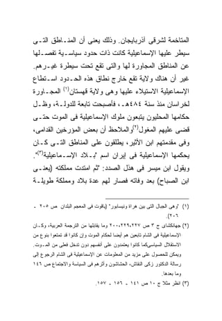 ‫ﺍﻟﻤﺘﺎﺨﻤﺔ ﻟﺸﺭﻗﻰ ﺁﺫﺭﺒﺎﻴﺠﺎﻥ. ﻭﺫﻟﻙ ﻴﻌﻨﻰ ﺃﻥ ﺍﻟﻤﻨـﺎﻁﻕ ﺍﻟﺘـﻰ‬
‫ﺴﻴﻁﺭ ﻋﻠﻴﻬﺎ ﺍﻹﺴﻤﺎﻋﻴﻠﻴﺔ ﻜﺎﻨﺕ ﺫﺍﺕ ﺤﺩﻭﺩ ﺴﻴﺎﺴـﻴﺔ ﺘﻔﺼـﻠﻬﺎ‬
‫ﻋﻥ ﺍﻟﻤﻨﺎﻁﻕ ﺍﻟﻤﺠﺎﻭﺭﺓ ﻟﻬﺎ ﻭﺍﻟﺘﻰ ﺘﻘﻊ ﺘﺤﺕ ﺴﻴﻁﺭﺓ ﻏﻴـﺭﻫﻡ.‬
‫ﻏﻴﺭ ﺃﻥ ﻫﻨﺎﻙ ﻭﻻﻴﺔ ﺘﻘﻊ ﺨﺎﺭﺝ ﻨﻁﺎﻕ ﻫﺫﻩ ﺍﻟﺤـﺩﻭﺩ ﺍﺴـﺘﻁﺎﻉ‬
               ‫) ١(‬
‫ﺍﻟﻤﺠـﺎﻭﺭﺓ‬             ‫ﺍﻹﺴﻤﺎﻋﻴﻠﻴﺔ ﺍﻻﺴﺘﻴﻼﺀ ﻋﻠﻴﻬﺎ ﻭﻫﻰ ﻭﻻﻴﺔ ﻗﻬﺴﺘﺎﻥ‬
‫ﻟﺨﺭﺍﺴﺎﻥ ﻤﻨﺫ ﺴﻨﺔ ٤٨٤ﻫـ، ﻓﺄﺼﺒﺤﺕ ﺘﺎﺒﻌﺔ ﻟﻠﺩﻭﻟـﺔ، ﻭﻅـل‬
‫ﺤﻜﺎﻤﻬﺎ ﺍﻟﻤﺤﻠﻴﻭﻥ ﻴﺘﺒﻌﻭﻥ ﻤﻠﻭﻙ ﺍﻹﺴﻤﺎﻋﻴﻠﻴﺔ ﻓﻰ ﺍﻟﻤﻭﺕ ﺤﺘـﻰ‬
‫ﻗﻀﻰ ﻋﻠﻴﻬﻡ ﺍﻟﻤﻐﻭل)٢(ﻭﺍﻟﻤﻼﺤﻅ ﺃﻥ ﺒﻌﺽ ﺍﻟﻤﺅﺭﺨﻴﻥ ﺍﻟﻘﺩﺍﻤﻰ،‬
‫ﻭﻓﻰ ﻤﻘﺩﻤﺘﻬﻡ ﺍﺒﻥ ﺍﻷﺜﻴﺭ، ﻴﻁﻠﻘﻭﻥ ﻋﻠﻰ ﺍﻟﻤﻨﺎﻁﻕ ﺍﻟﺘـﻰ ﻜـﺎﻥ‬
‫ﻴﺤﻜﻤﻬﺎ ﺍﻹﺴﻤﺎﻋﻴﻠﻴﺔ ﻓﻰ ﺇﻴﺭﺍﻥ ﺍﺴﻡ "ﺒـﻼﺩ ﺍﻹﺴـﻤﺎﻋﻴﻠﻴﺔ)٣(".‬
‫ﻭﻴﻘﻭل ﺍﺒﻥ ﻤﻴﺴﺭ ﻓﻰ ﻫﺫل ﺍﻟﺼﺩﺩ: "ﺜﻡ ﺍﻤﺘﺩﺕ ﻤﻤﻠﻜﺘﻪ )ﻴﻌﻨـﻰ‬
‫ﺍﺒﻥ ﺍﻟﺼﺒﺎﺡ( ﺒﻌﺩ ﻭﻓﺎﺘﻪ ﻓﺼﺎﺭ ﻟﻬﻡ ﻋﺩﺓ ﺒﻼﺩ ﻭﻤﻤﻠﻜﺔ ﻁﻭﻴﻠـﺔ‬


‫)١( "ﻭﻫﻰ ﺍﻟﺠﺒﺎل ﺍﻟﺘﻰ ﺒﻴﻥ ﻫﺭﺍﺓ ﻭﻨﻴﺴﺎﺒﻭﺭ" )ﻴﺎﻗﻭﺕ ﻓﻰ ﺍﻟﻤﻌﺠﻡ ﺍﻟﺒﻠﺩﺍﻥ ﺹ ٥٠٢ ـ‬
                                                                  ‫٦٠٢(.‬
‫)٢( ﺠﻬﺎﻨﻜﺸﺎﻯ ﺝ ٣ ﺹ ٧٢٢،٩٢٢،٠٠٢ ﻭﻤﺎ ﻴﻘﺎﺒﻠﻬﺎ ﻤﻥ ﺍﻟﺘﺭﺠﻤﺔ ﺍﻟﻌﺭﺒﻴﺔ، ﻭﻜـﺎﻥ‬
‫ﺍﻹﺴﻤﺎﻋﻴﻠﻴﺔ ﻓﻰ ﺍﻟﺸﺎﻡ ﺘﺎﺒﻌﻴﻥ ﻫﻡ ﺃﻴﻀﺎ ﻟﺤﻜﺎﻡ ﺍﻟﻤﻭﺕ ﻭﺇﻥ ﻜﺎﻨﻭﺍ ﻗﺩ ﺘﻤﺘﻌﻭﺍ ﺒﻨﻭﻉ ﻤﻥ‬
                                        ‫ﹰ‬
‫ﺍﻻﺴﺘﻘﻼل ﺍﻟﺴﻴﺎﺴﻰﻜﻤﺎ ﻜﺎﻨﻭﺍ ﻴﻌﺘﻤﺩﻭﻥ ﻋﻠﻰ ﺃﻨﻔﺴﻬﻡ ﺩﻭﻥ ﺘﺩﺨل ﻓﻌﻠﻰ ﻤﻥ ﺍﻟﻤـﻭﺕ.‬
‫ﻭﻴﻤﻜﻥ ﻟﻠﺤﺼﻭل ﻋﻠﻰ ﻤﺯﻴﺩ ﻤﻥ ﺍﻟﻤﻌﻠﻭﻤﺎﺕ ﻋﻥ ﺍﻹﺴﻤﺎﻋﻴﻠﻴﺔ ﻓﻰ ﺍﻟﺸﺎﻡ ﺍﻟﺭﺠﻭﻉ ﺇﻟﻰ‬
‫ﺭﺴﺎﻟﺔ ﺍﻟﺩﻜﺘﻭﺭ ﺯﻜﻰ ﺍﻟﻨﻘﺎﺵ، ﺍﻟﺤﺸﺎﺸﻭﻥ ﻭﺃﺜﺭﻫﻡ ﻓﻰ ﺍﻟﺴﻴﺎﺴﺔ ﻭﺍﻻﺠﺘﻤﺎﻉ ﺹ ٦٤١‬
                                                                ‫ﻭﻤﺎ ﺒﻌﺩﻫﺎ.‬
                               ‫)٣( ﺍﻨﻅﺭ ﻤﺜﻼ ﺝ ٠١ ﺹ ١٤١ ـ ٦٥١ ـ ٧٥١.‬
                                                       ‫ﹰ‬
 