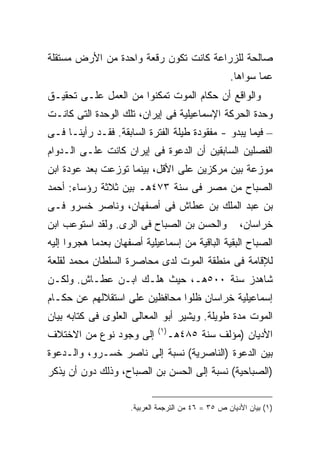 ‫ﺼﺎﻟﺤﺔ ﻟﻠﺯﺭﺍﻋﺔ ﻜﺎﻨﺕ ﺘﻜﻭﻥ ﺭﻗﻌﺔ ﻭﺍﺤﺩﺓ ﻤﻥ ﺍﻷﺭﺽ ﻤﺴﺘﻘﻠﺔ‬
                                                    ‫ﻋﻤﺎ ﺴﻭﺍﻫﺎ.‬
‫ﻭﺍﻟﻭﺍﻗﻊ ﺃﻥ ﺤﻜﺎﻡ ﺍﻟﻤﻭﺕ ﺘﻤﻜﻨﻭﺍ ﻤﻥ ﺍﻟﻌﻤل ﻋﻠـﻰ ﺘﺤﻘﻴـﻕ‬
‫ﻭﺤﺩﺓ ﺍﻟﺤﺭﻜﺔ ﺍﻹﺴﻤﺎﻋﻴﻠﻴﺔ ﻓﻰ ﺇﻴﺭﺍﻥ، ﺘﻠﻙ ﺍﻟﻭﺤﺩﺓ ﺍﻟﺘﻰ ﻜﺎﻨـﺕ‬
‫– ﻓﻴﻤﺎ ﻴﺒﺩﻭ - ﻤﻔﻘﻭﺩﺓ ﻁﻴﻠﺔ ﺍﻟﻔﺘﺭﺓ ﺍﻟﺴﺎﺒﻘﺔ. ﻓﻘـﺩ ﺭﺃﻴﻨـﺎ ﻓـﻰ‬
‫ﺍﻟﻔﺼﻠﻴﻥ ﺍﻟﺴﺎﺒﻘﻴﻥ ﺃﻥ ﺍﻟﺩﻋﻭﺓ ﻓﻰ ﺇﻴﺭﺍﻥ ﻜﺎﻨﺕ ﻋﻠـﻰ ﺍﻟـﺩﻭﺍﻡ‬
‫ﻤﻭﺯﻋﺔ ﺒﻴﻥ ﻤﺭﻜﺯﻴﻥ ﻋﻠﻰ ﺍﻷﻗل، ﺒﻴﻨﻤﺎ ﺘﻭﺯﻋﺕ ﺒﻌﺩ ﻋﻭﺩﺓ ﺍﺒﻥ‬
‫ﺍﻟﺼﺒﺎﺡ ﻤﻥ ﻤﺼﺭ ﻓﻰ ﺴﻨﺔ ٣٧٤ﻫـ ﺒﻴﻥ ﺜﻼﺜﺔ ﺭﺅﺴﺎﺀ: ﺃﺤﻤﺩ‬
‫ﺒﻥ ﻋﺒﺩ ﺍﻟﻤﻠﻙ ﺒﻥ ﻋﻁﺎﺵ ﻓﻰ ﺃﺼﻔﻬﺎﻥ، ﻭﻨﺎﺼﺭ ﺨﺴﺭﻭ ﻓـﻰ‬
‫ﻭﺍﻟﺤﺴﻥ ﺒﻥ ﺍﻟﺼﺒﺎﺡ ﻓﻰ ﺍﻟﺭﻯ. ﻭﻟﻘﺩ ﺍﺴﺘﻭﻋﺏ ﺍﺒﻥ‬              ‫ﺨﺭﺍﺴﺎﻥ،‬
‫ﺍﻟﺼﺒﺎﺡ ﺍﻟﺒﻘﻴﺔ ﺍﻟﺒﺎﻗﻴﺔ ﻤﻥ ﺇﺴﻤﺎﻋﻴﻠﻴﺔ ﺃﺼﻔﻬﺎﻥ ﺒﻌﺩﻤﺎ ﻫﺠﺭﻭﺍ ﺇﻟﻴﻪ‬
‫ﻟﻺﻗﺎﻤﺔ ﻓﻰ ﻤﻨﻁﻘﺔ ﺍﻟﻤﻭﺕ ﻟﺩﻯ ﻤﺤﺎﺼﺭﺓ ﺍﻟﺴﻠﻁﺎﻥ ﻤﺤﻤﺩ ﻟﻘﻠﻌﺔ‬
‫ﺸﺎﻫﺩﺯ ﺴﻨﺔ ٠٠٥ﻫـ، ﺤﻴﺙ ﻫﻠـﻙ ﺍﺒـﻥ ﻋﻁـﺎﺵ. ﻭﻟﻜـﻥ‬
‫ﺇﺴﻤﺎﻋﻴﻠﻴﺔ ﺨﺭﺍﺴﺎﻥ ﻅﻠﻭﺍ ﻤﺤﺎﻓﻅﻴﻥ ﻋﻠﻰ ﺍﺴﺘﻘﻼﻟﻬﻡ ﻋﻥ ﺤﻜـﺎﻡ‬
‫ﺍﻟﻤﻭﺕ ﻤﺩﺓ ﻁﻭﻴﻠﺔ. ﻭﻴﺸﻴﺭ ﺃﺒﻭ ﺍﻟﻤﻌﺎﻟﻰ ﺍﻟﻌﻠﻭﻯ ﻓﻰ ﻜﺘﺎﺒﻪ ﺒﻴﺎﻥ‬
                             ‫) ١(‬
‫ﺇﻟﻰ ﻭﺠﻭﺩ ﻨﻭﻉ ﻤﻥ ﺍﻻﺨﺘﻼﻑ‬              ‫ﺍﻷﺩﻴﺎﻥ )ﻤﺅﻟﻑ ﺴﻨﺔ ٥٨٤ﻫـ‬
‫ﺒﻴﻥ ﺍﻟﺩﻋﻭﺓ )ﺍﻟﻨﺎﺼﺭﻴﺔ( ﻨﺴﺒﺔ ﺇﻟﻰ ﻨﺎﺼﺭ ﺨﺴـﺭﻭ، ﻭﺍﻟـﺩﻋﻭﺓ‬
‫)ﺍﻟﺼﺒﺎﺤﻴﺔ( ﻨﺴﺒﺔ ﺇﻟﻰ ﺍﻟﺤﺴﻥ ﺒﻥ ﺍﻟﺼﺒﺎﺡ، ﻭﺫﻟﻙ ﺩﻭﻥ ﺃﻥ ﻴﺫﻜﺭ‬


                     ‫)١( ﺒﻴﺎﻥ ﺍﻷﺩﻴﺎﻥ ﺹ ٥٣ = ٦٤ ﻤﻥ ﺍﻟﺘﺭﺠﻤﺔ ﺍﻟﻌﺭﺒﻴﺔ.‬
 