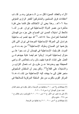 ‫ﺍﻵﺭﺍﺀ ﻭﺍﻟﻌﻘﺎﺌﺩ ﺍﻟﻤﻤﻴﺯﺓ ﻟﻜل ﻤـﻥ ﺍﻟـﺩﻋﻭﺘﻴﻥ ﻭﻫـﻭ ﻜﺘـﺎﺏ‬
‫"ﺍﻋﺘﻘﺎﺩﺍﺕ ﻓﺭﻕ ﺍﻟﻤﺴﻠﻤﻴﻥ ﻭﺍﻟﻤﺸﺘﺭﻜﻴﻥ" ﻟﻠﻔﺨﺭ ﺍﻟﺭﺍﺯﻯ ﺍﻟﻤﺘﻭﻓﻰ‬
‫ﺴﻨﺔ ٦٠٦ﻫـ. ﻭﻫﺫﺍ ﻴﻌﻨﻰ ﺃﻥ ﺍﻻﺨﺘﻼﻑ ﻅل ﻗﺎﺌ ‪‬ﺎ ﺤﺘﻰ ﻓﺘﺭﺓ‬
          ‫ﻤ‬
‫ﻤﺘﺄﺨﺭﺓ ﻤﻥ ﻋﺼﺭ ﺍﻟﺩﻭﻟﺔ ﺍﻹﺴﻤﺎﻋﻴﻠﻴﺔ ﻓﻰ ﺇﻴﺭﺍﻥ. ﻏﻴـﺭ ﺃﻨﻨـﺎ‬
‫ﻨﻼﺤﻅ ﺃﻥ ﺍﺴﺘﻴﻼﺀ ﺍﻟﺤﺴﻥ ﺍﺒﻥ ﺍﻟﺼﺒﺎﺡ ﻋﻠﻰ ﺠﺯﺀ ﻤﻥ ﻗﻬﺴﺘﺎﻥ‬
                                ‫) ٢(‬
‫ﻗﺩ ﻤﻬﺩ ﻟﻀﻡ ﺇﺴـﻤﺎﻋﻴﻠﻴﺔ‬                  ‫ﺍﻟﻤﺘﺎﺨﻤﺔ ﻟﺨﺭﺍﺴﺎﻥ ﺴﻨﺔ ٤٨٤ﻫـ‬
‫ﺨﺭﺍﺴﺎﻥ ﺇﻟﻰ ﺍﻟﺤﺭﻜﺔ ﺍﻹﺴﻤﺎﻋﻴﻠﻴﺔ ﺍﻟﻤﻭﺤﺩﺓ ﻓﻰ ﺇﻴﺭﺍﻥ ﺍﻟﺘﻰ ﻜﺎﻥ‬
                    ‫) ٣(‬
‫ﻤﻥ ﺒﻌـﺩﻩ ﻓـﻰ‬               ‫ﻴﺘﺯﻋﻤﻬﺎ ﺍﺒﻥ ﺍﻟﺼﺒﺎﺡ ﻭﻤﻠﻭﻙ ﺍﻹﺴﻤﺎﻋﻴﻠﻴﺔ‬
‫ﺍﻟﻤﻭﺕ. ﻓﻠﻡ ﻴﻠﺒﺙ ﺍﻹﺴﻤﺎﻋﻴﻠﻴﺔ ﻓﻰ ﻗﻬﺴﺘﺎﻥ ﺃﻥ ﻨﺴـﺠﻭﺍ ﻋﻠـﻰ‬
‫ﻤﻨﻭﺍل ﺇﺴﻤﺎﻋﻴﻠﻴﺔ ﺍﻟﻤﻭﺕ: "ﻭﺒﺫﻟﻭﺍ ﻫﻡ ﺃﻴ ‪‬ﺎ ﻏﺎﻴﺔ ﺠﻬﺩﻫﻡ ﻓـﻰ‬
                ‫ﻀ‬
‫ﺍﻟﻌﻤل ﻋﻠﻰ ﺇﻨﺸﺎﺀ ﺍﻟﺩﻋﻭﺓ ﺒﻘﻬﺴـﺘﺎﻥ ﻭﺍﺴـﺘﺨﻼﺹ ﺍﻟﻨـﻭﺍﺤﻰ‬
‫ﺍﻟﻤﺤﻴﻁﺔ ﺒﻬﻡ ﻭﺤﺩﻭﺩﻫﺎ ﻋـﻥ ﻁﺭﻴـﻕ ﺍﺴـﺘﻌﻤﺎل ﺍﻟﺘﺯﺍﻭﻴـﺭ‬
‫ﻭﺍﻻﺴﺘﻴﻼﺀ ﻋﻠﻰ ﺍﻟﻘﻼﻉ)٤(". ﻭﻟﻜﻥ ﻴﺒﺩﻭ ﺃﻥ ﺍﻟﺴﻠﻁﺎﻥ ﺍﻟﺴﻠﺠﻭﻗﻰ‬
‫ﺴﻨﺠﺭ ﻓﻁﻥ ﺇﻟﻰ ﻤﺎ ﻴﻬﺩﻑ ﺇﻟﻴﻪ ﺍﻹﺴﻤﺎﻋﻴﻠﻴﺔ ﻤﻥ ﺇﻨﺸـﺎﺀ ﻫـﺫﺍ‬
‫ﺍﻟﻤﺭﻜﺯ ﺍﻟﻘﻭﻯ ﺒﺎﻟﻘﺭﺏ ﻤﻥ ﻤﻘﺭ ﺍﻟﺴﻠﻁﺔ ﺍﻟﻤﺭﻜﺯﻴﺔ ﻟﻠﺴﻼﺠﻘﺔ ﻓﻰ‬


‫)٢( ﺠﻬﺎﻨﻜﺸﺎﻯ ﺝ٣ ﺹ ٠٠٢ ﻭﻤﺎﻴﻘﺎﺒﻠﻬﺎ ﻤﻥ ﺍﻟﺘﺭﺠﻤﺔ، ﻭﺍﻨﻅﺭ ﻴﺎﻗﻭﺕ ﻓﻰ ﻤﻌﺠﻡ ﺍﻟﺒﻠﺩﺍﻥ‬
                               ‫ﺘﺤﺕ ﻋﻨﻭﺍﻥ "ﻗﻬﺴﺘﺎﻥ" ﺝ ٤ ﺹ٥٠٢ – ٦٠٢.‬
‫)٣( ﻋﻠﻰ ﺤﺩ ﺘﻌﺒﻴﺭ ﺍﺒﻥ ﺍﻷﺜﻴﺭ ﺝ ٢١ ﺹ ٠٠٢ - ١٠٢ ﻁﺒﻊ ﻟﻴﺩﻥ، ﻭﺍﺒﻥ ﺨﻠﻜﺎﻥ ﺝ ١‬
                                                  ‫ﺹ ٨٧٢ - ﻁﺒﻊ ﺒﻭﻻﻕ.‬
                 ‫)٤( ﺠﻬﺎﻨﻜﺸﺎﻯ ﺝ ٣ ﺹ ٠٠٢ – ١٠٢ ﻭﻤﺎ ﻴﻘﺎﺒﻠﻬﺎ ﻤﻥ ﺍﻟﺘﺭﺠﻤﺔ.‬
 