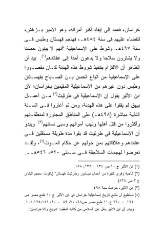 ‫ﺨﺭﺍﺴﺎﻥ، ﻓﻌﻤﺩ ﺇﻟﻰ ﺇﻴﻔﺎﺩ ﺃﻜﺒﺭ ﺃﻤﺭﺍﺌﻪ، ﻭﻫﻭ ﺍﻷﻤﻴﺭ ﺒـﺯﻏﺵ،‬
‫ﻟﻠﻘﻀﺎﺀ ﻋﻠﻴﻬﻡ ﻓﻰ ﺴﻨﺔ ٤٨٤ﻫـ، ﻓﻬﺎﺠﻡ ﻗﻬﺴﺘﺎﻥ ﻭﻁﺒﺱ ﻓـﻰ‬
‫ﺴﻨﺔ ٧٩٤ﻫـ ﻭﺸﺭﻁ ﻋﻠﻰ ﺍﻹﺴﻤﺎﻋﻴﻠﻴﺔ "ﺃﻨﻬﻡ ﻻ ﻴﺒﻨﻭﻥ ﺤﺼ ﹰﺎ‬
 ‫ﻨ‬
‫ﻭﻻ ﻴﺸﺘﺭﻭﻥ ﺴﻼ ‪‬ﺎ ﻭﻻ ﻴﺩﻋﻭﻥ ﺃﺤ ‪‬ﺍ ﺇﻟﻰ ﻋﻘﺎﺌﺩﻫﻡ)١(. ﺒﻴﺩ ﺃﻥ‬
                        ‫ﺩ‬              ‫ﺤ‬
‫ﺍﻟﻅﺎﻫﺭ ﺃﻥ ﺍﻻﻟﺘﺯﺍﻡ ﺒﺘﻨﻔﻴﺫ ﺸﺭﻭﻁ ﻫﺫﻩ ﺍﻟﻬﺩﻨﺔ ﻜـﺎﻥ ﻤﻘﺼـﻭ ‪‬ﺍ‬
 ‫ﺭ‬
‫ﻋﻠﻰ ﺍﻹﺴﻤﺎﻋﻴﻠﻴﺔ ﻤﻥ ﺃﺘﺒﺎﻉ ﺍﻟﺤﺴﻥ ﺒـﻥ ﺍﻟﺼـﺒﺎﺡ ﺒﻘﻬﺴـﺘﺎﻥ‬
‫ﻭﻁﺒﺱ ﺩﻭﻥ ﻏﻴﺭﻫﻡ ﻤﻥ ﺍﻹﺴﻤﺎﻋﻴﻠﻴﺔ ﺍﻟﻤﻘﻴﻤﻴﻥ ﺒﺨﺭﺍﺴﺎﻥ؛ ﻷﻥ‬
                  ‫) ٢(‬
‫ﻤـﻥ ﺃﻋﻤـﺎل‬               ‫ﺍﺒﻥ ﺍﻷﺜﻴﺭ ﻴﻘﻭل ﺇﻥ ﺍﻹﺴﻤﺎﻋﻴﻠﻴﺔ ﻓﻰ ﻁﺭﺜﻴﺙ‬
‫ﺒﻴﻬﻕ ﻟﻡ ﻴﻘﻔﻭﺍ ﻋﻠﻰ ﻫﺫﻩ ﺍﻟﻬﺩﻨﺔ، ﻭﻤﻥ ﺜﻡ ﺃﻏﺎﺭﻭﺍ ﻓـﻰ ﺍﻟﺴـﻨﺔ‬
‫ﺍﻟﺘﺎﻟﻴﺔ ﻤﺒﺎﺸﺭﺓ )٨٩٤ﻫـ( ﻋﻠﻰ ﺍﻟﻤﻨﺎﻁﻕ ﺍﻟﻤﺠﺎﻭﺭﺓ ﻟﻤﻨﻁﻘـﺘﻬﻡ‬
‫ﻭﺃﻜﺜﺭﻭﺍ ﻤﻥ ﻗﺘل ﺃﻫﻠﻬﺎ ﻭﻨﻬﺏ ﺃﻤﻭﺍﻟﻬﻡ ﻭﺴﺒﻰ ﻨﺴﺎﺌﻬﻡ)٣(. ﻭﻴﺒﺩﻭ‬
‫ﺃﻥ ﺍﻹﺴﻤﺎﻋﻴﻠﻴﺔ ﻓﻰ ﻁﺭﺜﻴﺙ ﻗﺩ ﺒﻘﻭﺍ ﻤﺩﺓ ﻁﻭﻴﻠﺔ ﻤﺴﺘﻘﻠﻴﻥ ﻓـﻰ‬
‫ﻋﻘﺎﺌﺩﻫﻡ ﻭﻋﻼﻗﺎﺘﻬﻡ ﺒﻤﻥ ﺤﻭﻟﻬﻡ ﻋﻥ ﺤﻜﺎﻡ ﺍﻟﻤـﻭﺕ)٤(، ﻭﻟﻘـﺩ‬
‫ﺘﻌﺭﻀﻭﺍ ﻟﻬﺠﻤﺎﺕ ﺍﻟﺴﻼﺠﻘﺔ ﻓـﻰ ﺴـﻨﺘﻰ ٠٢٥، ٦٤٥ﻫــ.‬

                                ‫)١( ﺍﺒﻥ ﺍﻷﺜﻴﺭ ﺝ ٠١ ﺹ ٤٣١ - ٥٣١، ٨٥١.‬
‫)٢( "ﻨﺎﺤﻴﺔ ﻭﻗﺭﻯ ﻜﺜﻴﺭﺓ ﻤﻥ ﺃﻋﻤﺎل ﻨﻴﺴﺎﺒﻭﺭ ﻭﻁﺭﺜﻴﺙ ﻗﻬﺴﺘﺎﻥ" )ﻴﺎﻗﻭﺕ: ﻤﻌﺠﻡ ﺍﻟﺒﻠﺩﺍﻥ‬
                                                            ‫ﺝ ٣ ﺹ ٤٣٥(.‬
                                            ‫)٣( ﺍﺒﻥ ﺍﻷﺜﻴﺭ، ﺤﻭﺍﺩﺙ ﺴﻨﺔ ٨٩٤.‬
‫)٤( ﻨﺴﺘﻁﻴﻊ ﺃﻥ ﻨﺘﺘﺒﻊ ﺘﺎﺭﻴﺦ ﺇﺴﻤﺎﻋﻴﻠﻴﺔ ﺨﺭﺍﺴﺎﻥ ﻓﻰ ﺍﺒﻥ ﺍﻷﺜﻴﺭ ﺝ ٠١ ﻁﺒﻊ ﻤﺼﺭ ﺹ‬
‫٤٦١ ـ ٠٦٢ ﺝ ١١ ﻁﺒﻊ ﻤﺼﺭ ﺹ٨٦، ٠٧، ٩٨ ـ ٠٩، ١٤١،٥٢١،١٠١.‬
  ‫ﻭﻴﺒﺩﻭ ﺃﻥ ﺍﺒﻥ ﺍﻷﺜﻴﺭ ﻴﻨﻘل ﻋﻥ ﺍﻟﺴﻼﻤﻰ ﻤﻥ ﻜﺘﺎﺒﻪ ﺍﻟﻤﻔﻘﻭﺩ "ﺘﺎﺭﻴﺦ ﻭﻻﺓ ﺨﺭﺍﺴﺎﻥ".‬
 