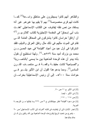 ‫) ٥(‬
‫ﻜﻤـﺎ‬          ‫ﻭﺍﻟﻅﺎﻫﺭ ﺃﻨﻬﻡ ﻜﺎﻨﻭﺍ ﻴﺴﻴﻁﺭﻭﻥ ﻋﻠﻰ ﻤﻨﺎﻁﻕ ﻭﺍﺴـﻌﺔ‬
                                       ‫) ٦(‬
‫ﺒﻬﻡ ﻻ ﻴﻘﻴﻡ ﺒﻬﺎ ﻏﻴﺭﻫﻡ. ﻏﻴﺭ ﺃﻨﻪ‬                 ‫ﻜﺎﻨﺕ ﻟﻬﻡ ﻗﺭﻯ ﻤﺨﺼﻭﺼﺔ‬
‫ﻴﺴﺘﻔﺎﺩ ﻤﻥ ﻨﺹ ﻨﻘﻠﻪ ﺇﻴﻔﺎﻨﻭﻑ ﻋﻥ ﺍﻟﻜﺘﺎﺏ ﺍﻹﺴﻤﺎﻋﻴﻠﻰ "ﻫﻔـﺕ‬
‫ﺒﺎﺏ ﺃﺒﻰ ﺇﺴﺤﺎﻕ" ﻓﻰ ﺍﻟﻤﻘﺩﻤﺔ ﺍﻹﻨﺠﻠﻴﺯﻴﺔ ﻟﻜﺘﺎﺏ "ﻜﻼﻡ ﺒﻴـﺭ)٧("‬
‫ﺃﻥ "ﺭﻓﺎﻕ" ﺨﺭﺍﺴﺎﻥ ﻜﺎﻨﻭﺍ ﻴﺸﺘﺭﻜﻭﻥ ﻓﻰ ﺍﻟﻤﺤﺎﻓل ﺍﻟﻌﺎﻤﺔ ﺍﻟﺘـﻰ‬
‫ﺘﻘﺎﻡ ﻓﻰ ﺍﻟﻤﻭﺕ ﻤﺜﻠﻬﻡ ﻓﻰ ﺫﻟﻙ ﻤﺜل ﺭﻓﺎﻕ ﺍﻟﻌﺭﺍﻕ ﻭﺍﻟﺩﻴﻠﻡ، ﻓﻠﻘﺩ‬
‫ﺍﺸﺘﺭﻜﻭﺍ ﻓﻰ ﺃﻭل ﻋﻴﺩ ﻤﻥ ﺃﻋﻴﺎﺩ "ﺍﻟﻘﻴﺎﻤﺔ" ﻓﻰ ﻋﻬﺩ ﺍﻟﺤﺴﻥ ﺒـﻥ‬
‫ﻤﺤﻤﺩ ﺒﻥ ﺒﺯﺭﻙ ﺃﻤﻴﺩ ﺴﻨﺔ ٩٥٥ﻫـ)٨(. ﻭﻟﻬﺫﺍ ﻨﺴﺘﻁﻴﻊ ﺃﻥ ﻨﻘﻭل‬
‫ﺒﺄﻨﻪ ﻴﺒﺩﻭ ﺃﻥ ﻫﺫﻩ ﺍﻟﻭﺤﺩﺓ ﺍﻟﻤﺫﻫﺒﻴﺔ ﺒﻴﻥ ﻤﺎ ﻴﺴﻤﻰ "ﺒﺎﻟﻨﺎﺼـﺭﻴﺔ"‬
‫ﻭ"ﺍﻟﺼﺒﺎﺤﻴﺔ" ﻜﺎﻨﺕ ﺤﻘﻴﻘـﺔ ﻭﺍﻗﻌـﺔ ﻓـﻰ ﻤﻨﺘﺼـﻑ ﺍﻟﻘـﺭﻥ‬
‫ﺍﻟﺴﺎﺩﺱ)٩(. ﻭﻤﻤﺎ ﻴﺩﻋﻡ ﻫﺫﺍ ﺍﻟﻘﻭل ﺃﻥ ﺍﺒﻥ ﺍﻷﺜﻴﺭ ﻴﺸـﻴﺭ ﻓـﻰ‬
‫ﺤﻭﺍﺩﺙ ﺴﻨﺔ ٠٠٦ﻫـ ﺇﻟﻰ ﺃﻥ ﺭﺌﻴﺱ ﺍﻹﺴﻤﺎﻋﻴﻠﻴﺔ ﺒﺨﺭﺍﺴـﺎﻥ‬



                                                ‫)٥( ﺍﺒﻥ ﺍﻷﺜﻴﺭ ﺝ ١١ ﺹ ٠٧.‬
                                                      ‫)٦( ﺍﺒﻥ ﺍﻷﺜﻴﺭ ، ﺃﻴﻀﺎ.‬
                                                       ‫ﹰ‬
                                                     ‫)٧( ﺹ ٥١١ ـ ٧١١.‬
‫)٨( ﻋﻥ ﺩﻋﻭﺓ "ﺍﻟﻘﻴﺎﻤﺔ" ﺍﻨﻅﺭ ﺠﻬﺎﻨﻜﺸﺎﻯ ﺝ ٣ ﺹ ٦٢٢ ﻭﻤﺎ ﻴﻘﺎﺒﻠﻬﺎ ﻤـﻥ ﺍﻟﺘﺭﺠﻤـﺔ‬
                                                                    ‫ﺍﻟﻌﺭﺒﻴﺔ.‬
‫)٩( ﺘﺠﺩﺭ ﺍﻹﺸﺎﺭﺓ ﺇﻟﻰ ﺃﻥ ﺇﻴﻔﺎﻨﻭﻑ ﻓﻰ ﻜﺘﺎﺒﻪ "ﺍﻟﻤﺭﺸﺩ ﺇﻟﻰ ﺍﻷﺩﺏ ﺍﻹﺴﻤﺎﻋﻴﻠﻰ" ﺹ ٠٩‬
‫- ﻴﺘﺤﺭﺝ ﻤﻥ ﺘﺤﺩﻴﺩ ﺘﺎﺭﻴﺦ ﻟﻭﻗﻭﻉ ﻫﺫﻩ ﺍﻟﻭﺤﺩﺓ ﺍﻟﻤﺫﻫﺒﻴﺔ ﺒﻴﻥ ﺍﻟﻔـﺭﻗﺘﻴﻥ ﻭﺇﻥ ﻜـﺎﻥ‬
                                                          ‫ﻴﺴﻠﻡ ﺒﻭﻗﻭﻋﻬﺎ.‬
 