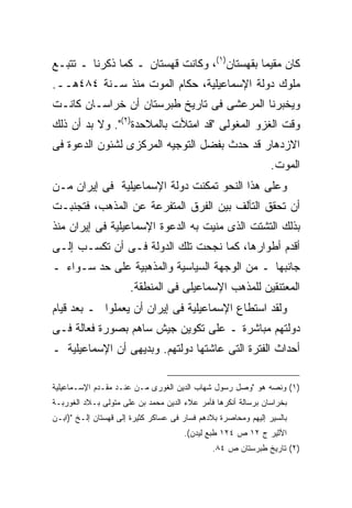 ‫ﻜﺎﻥ ﻤﻘﻴ ‪‬ﺎ ﺒﻘﻬﺴﺘﺎﻥ)١(، ﻭﻜﺎﻨﺕ ﻗﻬﺴﺘﺎﻥ ـ ﻜﻤﺎ ﺫﻜﺭﻨﺎ ـ ﺘﺘﺒـﻊ‬
                                              ‫ﻤ‬
‫ﻤﻠﻭﻙ ﺩﻭﻟﺔ ﺍﻹﺴﻤﺎﻋﻴﻠﻴﺔ، ﺤﻜﺎﻡ ﺍﻟﻤﻭﺕ ﻤﻨﺫ ﺴـﻨﺔ ٤٨٤ﻫــ.‬
‫ﻭﻴﺨﺒﺭﻨﺎ ﺍﻟﻤﺭﻋﺸﻰ ﻓﻰ ﺘﺎﺭﻴﺦ ﻁﺒﺭﺴﺘﺎﻥ ﺃﻥ ﺨﺭﺍﺴـﺎﻥ ﻜﺎﻨـﺕ‬
‫ﻭﻗﺕ ﺍﻟﻐﺯﻭ ﺍﻟﻤﻐﻭﻟﻰ "ﻗﺩ ﺍﻤﺘﻸﺕ ﺒﺎﻟﻤﻼﺤﺩﺓ)٢(". ﻭﻻ ﺒﺩ ﺃﻥ ﺫﻟﻙ‬
‫ﺍﻻﺯﺩﻫﺎﺭ ﻗﺩ ﺤﺩﺙ ﺒﻔﻀل ﺍﻟﺘﻭﺠﻴﻪ ﺍﻟﻤﺭﻜﺯﻯ ﻟﺸﺌﻭﻥ ﺍﻟﺩﻋﻭﺓ ﻓﻰ‬
                                                                ‫ﺍﻟﻤﻭﺕ.‬
‫ﻭﻋﻠﻰ ﻫﺫﺍ ﺍﻟﻨﺤﻭ ﺘﻤﻜﻨﺕ ﺩﻭﻟﺔ ﺍﻹﺴﻤﺎﻋﻴﻠﻴﺔ ﻓﻰ ﺇﻴﺭﺍﻥ ﻤـﻥ‬
‫ﺃﻥ ﺘﺤﻘﻕ ﺍﻟﺘﺂﻟﻑ ﺒﻴﻥ ﺍﻟﻔﺭﻕ ﺍﻟﻤﺘﻔﺭﻋﺔ ﻋﻥ ﺍﻟﻤﺫﻫﺏ، ﻓﺘﺠﻨﺒـﺕ‬
‫ﺒﺫﻟﻙ ﺍﻟﺘﺸﺘﺕ ﺍﻟﺫﻯ ﻤﻨﻴﺕ ﺒﻪ ﺍﻟﺩﻋﻭﺓ ﺍﻹﺴﻤﺎﻋﻴﻠﻴﺔ ﻓﻰ ﺇﻴﺭﺍﻥ ﻤﻨﺫ‬
‫ﺃﻗﺩﻡ ﺃﻁﻭﺍﺭﻫﺎ، ﻜﻤﺎ ﻨﺠﺤﺕ ﺘﻠﻙ ﺍﻟﺩﻭﻟﺔ ﻓـﻰ ﺃﻥ ﺘﻜﺴـﺏ ﺇﻟـﻰ‬
‫ﺠﺎﻨﺒﻬﺎ ـ ﻤﻥ ﺍﻟﻭﺠﻬﺔ ﺍﻟﺴﻴﺎﺴﻴﺔ ﻭﺍﻟﻤﺫﻫﺒﻴﺔ ﻋﻠﻰ ﺤﺩ ﺴـﻭﺍﺀ ـ‬
                      ‫ﺍﻟﻤﻌﺘﻨﻘﻴﻥ ﻟﻠﻤﺫﻫﺏ ﺍﻹﺴﻤﺎﻋﻴﻠﻰ ﻓﻰ ﺍﻟﻤﻨﻁﻘﺔ.‬
‫ﻭﻟﻘﺩ ﺍﺴﺘﻁﺎﻉ ﺍﻹﺴﻤﺎﻋﻴﻠﻴﺔ ﻓﻰ ﺇﻴﺭﺍﻥ ﺃﻥ ﻴﻌﻤﻠﻭﺍ ـ ﺒﻌﺩ ﻗﻴﺎﻡ‬
‫ﺩﻭﻟﺘﻬﻡ ﻤﺒﺎﺸﺭﺓ ـ ﻋﻠﻰ ﺘﻜﻭﻴﻥ ﺠﻴﺵ ﺴﺎﻫﻡ ﺒﺼﻭﺭﺓ ﻓﻌﺎﻟﺔ ﻓـﻰ‬
‫ﺃﺤﺩﺍﺙ ﺍﻟﻔﺘﺭﺓ ﺍﻟﺘﻰ ﻋﺎﺸﺘﻬﺎ ﺩﻭﻟﺘﻬﻡ. ﻭﺒﺩﻴﻬﻰ ﺃﻥ ﺍﻹﺴﻤﺎﻋﻴﻠﻴﺔ ـ‬

‫)١( ﻭﻨﺼﻪ ﻫﻭ "ﻭﺼل ﺭﺴﻭل ﺸﻬﺎﺏ ﺍﻟﺩﻴﻥ ﺍﻟﻐﻭﺭﻯ ﻤـﻥ ﻋﻨـﺩ ﻤﻘـﺩﻡ ﺍﻹﺴـﻤﺎﻋﻴﻠﻴﺔ‬
‫ﺒﺨﺭﺍﺴﺎﻥ ﺒﺭﺴﺎﻟﺔ ﺃﻨﻜﺭﻫﺎ ﻓﺄﻤﺭ ﻋﻼﺀ ﺍﻟﺩﻴﻥ ﻤﺤﻤﺩ ﺒﻥ ﻋﻠﻰ ﻤﺘﻭﻟﻰ ﺒـﻼﺩ ﺍﻟﻐﻭﺭﺒـﺔ‬
‫ﺒﺎﻟﺴﻴﺭ ﺇﻟﻴﻬﻡ ﻭﻤﺤﺎﺼﺭﺓ ﺒﻼﺩﻫﻡ ﻓﺴﺎﺭ ﻓﻰ ﻋﺴﺎﻜﺭ ﻜﺜﻴﺭﺓ ﺇﻟﻰ ﻗﻬﺴﺘﺎﻥ ﺇﻟـﺦ ")ﺍﺒـﻥ‬
                                      ‫ﺍﻷﺜﻴﺭ ﺝ ٢١ ﺹ ٤٢١ ﻁﺒﻊ ﻟﻴﺩﻥ(.‬
                                               ‫)٢( ﺘﺎﺭﻴﺦ ﻁﺒﺭﺴﺘﺎﻥ ﺹ ٤٨.‬
 