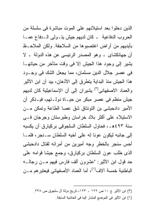 ‫ﺍﻟﺫﻴﻥ ﺩﺨﻠﻭﺍ ﺒﻌﺩ ﺍﺴﺘﻴﻼﺌﻬﻡ ﻋﻠﻰ ﺍﻟﻤﻭﺕ ﻤﺒﺎﺸﺭﺓ ﻓﻰ ﺴﻠﺴﻠﺔ ﻤﻥ‬
‫ﺍﻟﺤﺭﻭﺏ ﺍﻟﺩﻓﺎﻋﻴﺔ ـ ﻜﺎﻥ ﻟﺩﻴﻬﻡ ﺠﻴﺵ ﻴﺘـﻭﻟﻰ ﺍﻟـﺩﻓﺎﻉ ﻋﻤـﺎ‬
‫ﺒﺄﻴﺩﻴﻬﻡ ﻤﻥ ﺃﺭﺍﺽ ﺍﻏﺘﺼﺒﻭﻫﺎ ﻤﻥ ﺍﻟﺴﻼﺠﻘﺔ. ﻭﻟﻜﻥ ﺍﻟﻤﻼﺤـﻅ‬
‫ﺃﻥ ﺠﻬﺎﻨﻜﺸﺎﻯ ـ ﻭﻫﻭ ﺍﻟﻤﺼﺩﺭ ﺍﻟﺭﺌﻴﺴﻰ ﻋﻥ ﻫﺫﻩ ﺍﻟﺩﻭﻟﺔ ـ ﻻ‬
‫ﻴﺸﻴﺭ ﺇﻟﻰ ﻭﺠﻭﺩ ﻫﺫﺍ ﺍﻟﺠﻴﺵ ﺇﻻ ﻓﻰ ﻭﻗﺕ ﻤﺘﺄﺨﺭ ﻤﻥ ﺤﻴﺎﺘﻬـﺎ‬
‫ﻓﻰ ﻋﺼﺭ ﺠﻼل ﺍﻟﺩﻴﻥ ﻤﺴﻠﻤﺎﻥ، ﻤﻤﺎ ﻴﺠﻌل ﺍﻟﺸﻙ ﻓﻰ ﻭﺠـﻭﺩ‬
‫ﻫﺫﺍ ﺍﻟﺠﻴﺵ ﻤﻨﺫ ﺍﻟﺒﺩﺍﻴﺔ ﻴﺘﻁﺭﻕ ﺇﻟﻰ ﺍﻷﺫﻫﺎﻥ، ﺒﻴﺩ ﺃﻥ ﺍﺒﻥ ﺍﻷﺜﻴﺭ‬
                                             ‫) ٣(‬
‫ﻴﺸﻴﺭﺍﻥ ﺇﻟﻰ ﺃﻥ ﺍﻹﺴﻤﺎﻋﻴﻠﻴﺔ ﻜﺎﻥ ﻟﺩﻴﻬﻡ‬                  ‫ﻭﺍﻟﻌﻤﺎﺩ ﺍﻻﺼﻔﻬﺎﻨﻰ‬
‫ﺠﻴﺵ ﻤﻨﻅﻡ ﻓﻰ ﻋﺼﺭ ﻤﺒﻜﺭ ﻤﻥ ﺤﻴـﺎﺓ ﺩﻭﻟـﺘﻬﻡ، ﻓﻴـﺫﻜﺭ ﺃﻥ‬
‫ﺍﻷﻤﻴﺭ ﺩﺍﺩﺤﺒﺸﻰ ﺒﻥ ﺍﻟﺘﻭﻨﺘﺎﻕ ﺸﻕ ﻋﺼﺎ ﺍﻟﻁﺎﻋﺔ ﻭﺘﻤﻜﻥ ﻤـﻥ‬
‫ﺍﻻﺴﺘﻴﻼﺀ ﻋﻠﻰ ﺃﻜﺜﺭ ﺒﻼﺩ ﺨﺭﺍﺴﺎﻥ ﻭﻁﺒﺭﺴﺘﺎﻥ ﻭﺠﺭﺠﺎﻥ ﻓـﻰ‬
‫ﺴﻨﺔ ٣٩٤ﻫـ، ﻓﺤﺎﻭل ﺍﻟﺴﻠﻁﺎﻥ ﺍﻟﺴﻠﺠﻭﻗﻰ ﺒﺭﻜﻴﺎﺭﻕ ﺃﻥ ﻴﻜﺴﺒﻪ‬
‫ﺇﻟﻰ ﺠﺎﻨﺒﻪ ﻟﻴﻜﻭﻥ ﻋﻭ ﹰﺎ ﻟﻪ ﻋﻠﻰ ﺃﺨﻴﻪ ﺍﻟﺴﻠﻁﺎﻥ ﺴـﻨﺠﺭ، ﻓﻠﻤـﺎ‬
                                  ‫ﻨ‬
‫ﺃﺤﺱ ﺴﻨﺠﺭ ﺒﺎﻟﺨﻁﺭ ﻭﺠﻪ ﺃﻤﻴﺭﻴﻥ ﻤﻥ ﺃﻤﺭﺍﺌﻪ ﻟﻘﺘﺎل ﺩﺍﺩﺤﺒﺸﻰ‬
‫ﺍﻟﺫﻯ ﻁﻠﺏ ﻋﻭﻥ ﺍﻟﺴﻠﻁﺎﻥ ﺒﺭﻜﻴﺎﺭﻕ، ﻭﺠﻤﻊ ﺠﻴ ﹰﺎ ﻗﻭﺍﻤﻪ ﻋﻠﻰ‬
           ‫ﺸ‬
‫ﺤﺩ ﻗﻭل ﺍﺒﻥ ﺍﻷﺜﻴﺭ: "ﻋﺸﺭﻭﻥ ﺃﻟﻑ ﻓﺎﺭﺱ ﻓﻴﻬﻡ ﻤـﻥ ﺭﺠﺎﻟـﻪ‬
‫ﺍﻟﺒﺎﻁﻨﻴﺔ ﺨﻤﺴﺔ ﺁﻻﻑ)١(، ﺃﻤﺎ ﺍﻟﻌﻤﺎﺩ ﺍﻷﺼﻔﻬﺎﻨﻰ ﻓﻴﻌﺘﺒﺭﻫﻡ ﻤـﻥ‬


     ‫)٣( ﺍﺒﻥ ﺍﻷﺜﻴﺭ ﺝ ٠١ ﺹ ٢٢١ ـ ٣٢١، ﺘﺎﺭﻴﺦ ﺩﻭﻟﺔ ﺁل ﺴﻠﺠﻭﻕ ﺹ ٨٣٢.‬
                  ‫)١( ﺍﺒﻥ ﺍﻷﺜﻴﺭ ﻓﻰ ﺍﻟﻤﻭﻀﻊ ﺍﻟﻤﺸﺎﺭ ﺇﻟﻴﻪ ﻓﻰ ﺍﻟﺤﺎﺸﻴﺔ ﺍﻟﺴﺎﺒﻘﺔ.‬
 