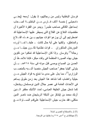 ‫ﻓﺭﺴﺎﻥ ﺍﻟﺒﺎﻁﻨﻴﺔ ﻭﻟﻴﺱ ﻤﻥ ﺭﺠﺎﻟﺘﻬﻡ، ﺇﺫ ﻴﻘﻭل: "ﻭﻤﻌﻪ )ﻴﻌﻨـﻰ‬
‫ﺩﺍﺩﺤﺒﺸﻰ ( ﺨﻤﺴﺔ ﺁﻻﻑ ﻓـﺎﺭﺱ ﻤـﻥ ﺍﻟﺒﺎﻁﻨﻴـﺔ ﺃﺼـﺤﺎﺏ‬
‫ﺇﺴﻤﺎﻋﻴل ﺍﻟﻜﺎﻜﻰ ﺼﺎﺤﺏ ﻁﺒﺱ". ﻭﻴﺒﺩﻭ ﻤﻥ ﺍﻟﻔﻘﺭﺓ ﺍﻷﺨﻴﺭﺓ ﺃﻥ‬
‫ﻤﻘﺘﻀﻴﺎﺕ ﺍﻟﺩﻓﺎﻉ ﻋﻥ ﺍﻟﻘﻼﻉ ﺍﻟﺘﻰ ﻴﺴﻴﻁﺭ ﻋﻠﻴﻬﺎ ﺍﻹﺴﻤﺎﻋﻴﻠﻴﺔ ﻗﺩ‬
‫ﺍﻀﻁﺭﺘﻬﻡ ﺇﻟﻰ ﺃﻥ ﻴﻭﺯﻋﻭﺍ ﻗﻭﺍﺕ ﺠﻴﺸﻬﻡ ﺒـﻴﻥ ﻫـﺫﻩ ﺍﻟﻘـﻼﻉ‬
‫ﻭﺍﻟﻤﻨﺎﻁﻕ، ﻭﻟﻜﻨﻬﺎ ﻋﻠﻰ ﺃﻴﺔ ﺤﺎل ﻜﺎﻨﺕ ـ ﻁﺒ ﹰـﺎ ﻟﻤـﺎ ﺃﻭﺭﺩﻩ‬
             ‫ﻘ‬
‫ﺍﻟﻤﺅﺭﺨﺎﻥ ﺍﻟﻤﺫﻜﻭﺭﺍﻥ ـ ﻗﻭﺍﺕ ﻨﻅﺎﻤﻴﺔ ﺘﻜـﻭﻥ ﺠﻴ ﹰـﺎ ﻤـﻥ‬
      ‫ﺸ‬
                                                      ‫) ٢(‬
‫ﻭﻓﺭﺴﺎﻥ. ﻭﺇﺫﺍ ﻜﺎﻥ ﺍﻹﺴﻤﺎﻋﻴﻠﻴﺔ ﻗﺩ ﺘﻤﻜﻨﻭﺍ ﻤﻥ ﺘﻜﻭﻴﻥ‬               ‫ﺭﺠﺎﻟﻪ‬
‫ﺠﻴﺵ ﺒﻬﺫﻩ ﺍﻟﺼﻭﺭﺓ ﺍﻟﻤﻨﻅﻤﺔ ﻓﻰ ﻭﻗﺕ ﻤﺒﻜﺭ، ﻓﺈﻨﻨﺎ ﻨﻼﺤـﻅ ﺃﻥ‬
‫ﺍﻟﺤﺴﻥ ﺒﻥ ﺍﻟﺼﺒﺎﺡ ﻴﻭﺼﻰ ﻗﺒل ﻤﻭﺘﻪ ﻓﻰ ﺴﻨﺔ ٨١٥ﻫـ ﺒـﺄﻥ‬
‫ﻴﺘﻭﻟﻰ "ﻜﻴﺎﺒﺎ ﺠﻌﻔﺭ" ﺼﺎﺤﺏ ﺍﻟﺠﻴﺵ ﻤﻨﺼ ‪‬ﺎ ﺃﺸـﺒﻪ ﺒﺎﻟﻤﻨﺼـﺏ‬
                ‫ﺒ‬
‫ﺍﻟﻭﺯﺍﺭﻯ)٣(، ﻤﻤﺎ ﻴﺩل ﻋﻠﻰ ﻤﺩﻯ ﻤﺎ ﺘﻤﺘﻊ ﺒﻪ ﻗﻭﺍﺩ ﺍﻟﺠﻴﺵ ﻤـﻥ‬
‫ﺤﻴﺜﻴﺔ ﻭﺍﻫﺘﻤﺎﻡ، ﻜﻤﺎ ﻨﺸﺎﻫﺩ ﻫﺫﺍ ﺍﻟﺠﻴﺵ ﺒﻌﺩ ﺯﻤﻥ ﻁﻭﻴل ﻴﺴﺎﻫﻡ‬
‫ﻓﻰ ﺍﻷﺤﺩﺍﺙ ﺍﻟﻌﺎﻤﺔ ﻓﻰ ﻋﺼﺭ ﺠﻼل ﺍﻟﺩﻴﻥ ﻨﻭﻤﺴﻠﻤﺎﻥ ﻭﻴﺘﺩﺨل،‬
‫ﻜﻤﺎ ﺘﺩﺨل ﺠﻴﺵ ﺍﻟﺨﻠﻴﻔﺔ ﺍﻟﻌﺒﺎﺴﻰ، ﻟﻤﺩﺩ ﺍﻷﺘﺎﺒﻙ ﻤﻅﻔﺭ ﺍﻟـﺩﻴﻥ‬
‫ﺃﺯﺒﻙ ﻤﺤﻤﺩ ﺒﻥ ﺇﻴﻠﺩﻜﺯ ﻤﻥ ﺃﺘﺎﺒﻜﺔ ﺁﺫﺭﺒﺎﻴﺠﺎﻥ ﻀﺩ ﻨﺎﺼﺭ ﺍﻟﺩﻴﻥ‬
‫ﻤﻨﻜﻠﻰ، ﻓﻘﺩ ﺤﺎﺭﺏ ﺠﻴﺵ ﺍﻹﺴﻤﺎﻋﻴﻠﻴﺔ ﻋﻠﻰﻗﺩﻡ ﺍﻟﻤﺴـﺎﻭﺍﺓ ﻤـﻊ‬


                                 ‫)٢( ﺃﻭ ﺒﺎﻻﺼﻁﻼﺡ ﺍﻟﻌﺼﺭﻯ "ﻤﺸﺎﺓ".‬
                  ‫)٣( ﺠﻬﺎﻨﻜﺸﺎﻯ ﺝ ٣ ﺹ ٥١٢ ﻭﻤﺎ ﻴﻘﺎﺒﻠﻬﺎ ﻤﻥ ﺍﻟﺘﺭﺠﻤﺔ.‬
 