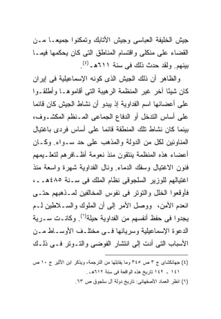 ‫ﺠﻴﺵ ﺍﻟﺨﻠﻴﻔﺔ ﺍﻟﻌﺒﺎﺴﻰ ﻭﺠﻴﺵ ﺍﻷﺘﺎﺒﻙ ﻭﺘﻤﻜﻨﻭﺍ ﺠﻤﻴ ‪‬ـﺎ ﻤـﻥ‬
      ‫ﻌ‬
‫ﺍﻟﻘﻀﺎﺀ ﻋﻠﻰ ﻤﻨﻜﻠﻰ ﻭﺍﻗﺘﺴﺎﻡ ﺍﻟﻤﻨﺎﻁﻕ ﺍﻟﺘﻰ ﻜﺎﻥ ﻴﺤﻜﻤﻬﺎ ﻓﻴﻤـﺎ‬
                    ‫ﺒﻴﻨﻬﻡ. ﻭﻟﻘﺩ ﺤﺩﺙ ﺫﻟﻙ ﻓﻰ ﺴﻨﺔ ١١٦ﻫـ)٤(.‬
‫ﻭﺍﻟﻅﺎﻫﺭ ﺃﻥ ﺫﻟﻙ ﺍﻟﺠﻴﺵ ﺍﻟﺫﻯ ﻜﻭﻨﻪ ﺍﻹﺴﻤﺎﻋﻴﻠﻴﺔ ﻓﻰ ﺇﻴﺭﺍﻥ‬
‫ﻜﺎﻥ ﺸﻴ ًﺎ ﺁﺨﺭ ﻏﻴﺭ ﺍﻟﻤﻨﻅﻤﺔ ﺍﻟﺭﻫﻴﺒﺔ ﺍﻟﺘﻰ ﺃﻗﺎﻤﻭﻫـﺎ ﻭﺃﻁﻠﻘـﻭﺍ‬
                                                ‫ﺌ‬
‫ﻋﻠﻰ ﺃﻋﻀﺎﺌﻬﺎ ﺍﺴﻡ ﺍﻟﻔﺩﺍﻭﻴﺔ ﺇﺫ ﻴﺒﺩﻭ ﺃﻥ ﻨﺸﺎﻁ ﺍﻟﺠﻴﺵ ﻜﺎﻥ ﻗﺎﺌ ‪‬ﺎ‬
 ‫ﻤ‬
‫ﻋﻠﻰ ﺃﺴﺎﺱ ﺍﻟﺘﺩﺨل ﺃﻭ ﺍﻟﺩﻓﺎﻉ ﺍﻟﺠﻤﺎﻋﻰ ﺍﻟﻤـﻨﻅﻡ ﺍﻟﻤﻜﺸـﻭﻑ،‬
‫ﺒﻴﻨﻤﺎ ﻜﺎﻥ ﻨﺸﺎﻁ ﺘﻠﻙ ﺍﻟﻤﻨﻁﻘﺔ ﻗﺎﺌ ‪‬ﺎ ﻋﻠﻰ ﺃﺴﺎﺱ ﻓﺭﺩﻯ ﺒﺎﻏﺘﻴﺎل‬
                       ‫ﻤ‬
‫ﺍﻟﻤﻨﺎﻭﺌﻴﻥ ﻟﻜل ﻤﻥ ﺍﻟﺩﻭﻟﺔ ﻭﺍﻟﻤﺫﻫﺏ ﻋﻠﻰ ﺤﺩ ﺴـﻭﺍﺀ. ﻭﻜـﺎﻥ‬
‫ﺃﻋﻀﺎﺀ ﻫﺫﻩ ﺍﻟﻤﻨﻅﻤﺔ ﻴﻨﺘﻘﻭﻥ ﻤﻨﺫ ﻨﻌﻭﻤﺔ ﺃﻅـﺎﻓﺭﻫﻡ ﻟﺘﻌﻠـﻴﻤﻬﻡ‬
‫ﻓﻨﻭﻥ ﺍﻻﻏﺘﻴﺎل ﻭﺴﻔﻙ ﺍﻟﺩﻤﺎﺀ. ﻭﻨﺎل ﺍﻟﻔﺩﺍﻭﻴﺔ ﺸﻬﺭﺓ ﻭﺍﺴﻌﺔ ﻤﻨﺫ‬
‫ﺍﻏﺘﻴﺎﻟﻬﻡ ﻟﻠﻭﺯﻴﺭ ﺍﻟﺴﻠﺠﻭﻗﻰ ﻨﻅﺎﻡ ﺍﻟﻤﻠﻙ ﻓﻰ ﺴـﻨﺔ ٥٨٤ﻫــ،‬
‫ﻓﺄﻭﻗﻌﻭﺍ ﺍﻟﺨﻠل ﻭﺍﻟﺘﻭﺘﺭ ﻓﻰ ﻨﻔﻭﺱ ﺍﻟﻤﺨﺎﻟﻔﻴﻥ ﻟﻤـﺫﻫﺒﻬﻡ ﺤﺘـﻰ‬
‫ﺍﻨﻌﺩﻡ ﺍﻷﻤﻥ، ﻭﻭﺼل ﺍﻷﻤﺭ ﺇﻟﻰ ﺃﻥ ﺍﻟﻤﻠﻭﻙ ﻭﺍﻟﺴـﻼﻁﻴﻥ ﻟـﻡ‬
‫ﻴﺠﺩﻭﺍ ﻓﻰ ﺤﻔﻅ ﺃﻨﻔﺴﻬﻡ ﻤﻥ ﺍﻟﻔﺩﺍﻭﻴﺔ ﺤﻴﻠﺔ)١(. ﻭﻜﺎﻨـﺕ ﺴـﺭﻴﺔ‬
‫ﺍﻟﺩﻋﻭﺓ ﺍﻹﺴﻤﺎﻋﻴﻠﻴﺔ ﻭﺴﺭﻴﺎﻨﻬﺎ ﻓـﻰ ﻤﺨﺘﻠـﻑ ﺍﻷﻭﺴـﺎﻁ ﻤـﻥ‬
‫ﺍﻷﺴﺒﺎﺏ ﺍﻟﺘﻰ ﺃﺩﺕ ﺇﻟﻰ ﺍﻨﺘﺸﺎﺭ ﺍﻟﻔﻭﻀﻰ ﻭﺍﻟﺘـﻭﺘﺭ ﻓـﻰ ﺫﻟـﻙ‬

‫)٤( ﺠﻬﺎﻨﻜﺸﺎﻯ ﺝ ٣ ﺹ ٥٤٣ ﻭﻤﺎ ﻴﻘﺎﺒﻠﻬﺎ ﻤﻥ ﺍﻟﺘﺭﺠﻤﺔ، ﻭﻴﺫﻜﺭ ﺍﺒﻥ ﺍﻷﺜﻴﺭ ﺝ ٠١ ﺹ‬
                       ‫١٤١ ـ ٢٤١ ﺘﺎﺭﻴﺦ ﻫﺫﻩ ﺍﻟﻭﺍﻗﻌﺔ ﻓﻰ ﺴﻨﺔ ٢١٦ﻫـ.‬
                  ‫)١( ﺍﻨﻅﺭ ﺍﻟﻌﻤﺎﺩ ﺍﻷﺼﻔﻬﺎﻨﻰ: ﺘﺎﺭﻴﺦ ﺩﻭﻟﺔ ﺁل ﺴﻠﺠﻭﻕ ﺹ ٣٦.‬
 